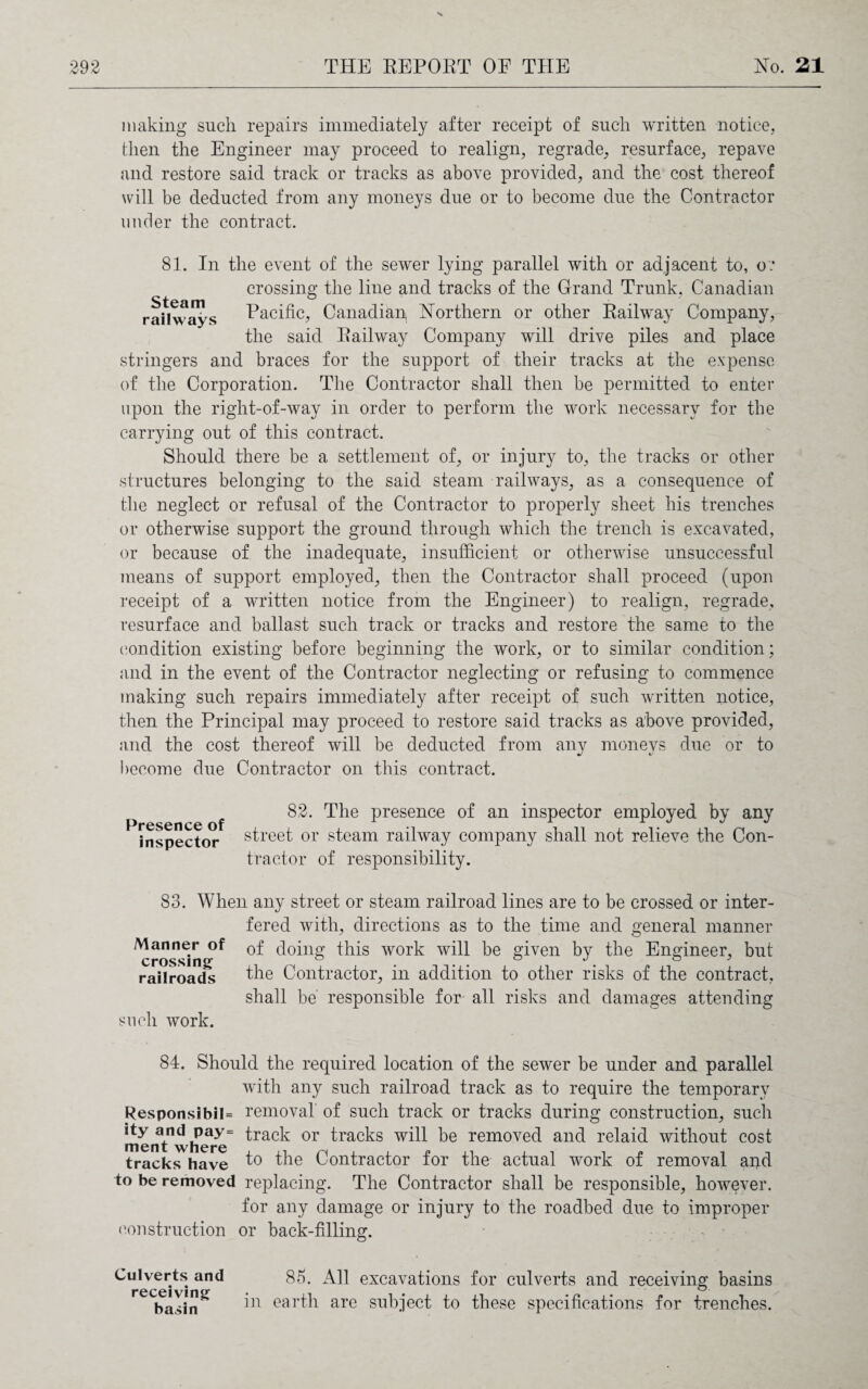 making such repairs immediately after receipt of such written notice, then the Engineer may proceed to realign, regrade, resurface, repave and restore said track or tracks as above provided, and the cost thereof will be deducted from any moneys due or to become due the Contractor under the contract. 81. In the event of the sewer lying parallel with or adjacent to, o? crossing the line and tracks of the Grand Trunk, Canadian raUvvaJs Pacific, Canadian Northern or other Railway Company, the said Railway Company will drive piles and place stringers and braces for the support of their tracks at the expense of the Corporation. The Contractor shall then be permitted to enter upon the right-of-way in order to perform the work necessary for the carrying out of this contract. Should there be a settlement of, or injury to, the tracks or other structures belonging to the said steam railways, as a consequence of the neglect or refusal of the Contractor to properly sheet his trenches or otherwise support the ground through which the trench is excavated, or because of the inadequate, insufficient or otherwise unsuccessful means of support employed, then the Contractor shall proceed (upon receipt of a written notice from the Engineer) to realign, regrade, resurface and ballast such track or tracks and restore the same to the condition existing before beginning the work, or to similar condition; and in the event of the Contractor neglecting or refusing to commence making such repairs immediately after receipt of such written notice, then the Principal may proceed to restore said tracks as above provided, and the cost thereof will be deducted from any moneys due or to become due Contractor on this contract. Presence of inspector 82. The presence of an inspector employed by any street or steam railway company shall not relieve the Con¬ tractor of responsibility. 83. When any street or steam railroad lines are to be crossed or inter¬ fered with, directions as to the time and general manner Manner °f doing this work will be given by the Engineer, but railroads the Contractor, in addition to other risks of the contract, shall be responsible for all risks and damages attending such work. 84. Should the required location of the sewer be under and parallel with any such railroad track as to require the temporary ResponsibiI= removal of such track or tracks during construction, such menYwhens ^rac^ or bracks will be removed and relaid without cost tracks have to the Contractor for the actual work of removal and to be removed replacing. The Contractor shall be responsible, however. for any damage or injury to the roadbed due to improper construction or back-filling. Culverts and receiving basin 85. All excavations for culverts and receiving basins in earth are subject to these specifications for trenches.