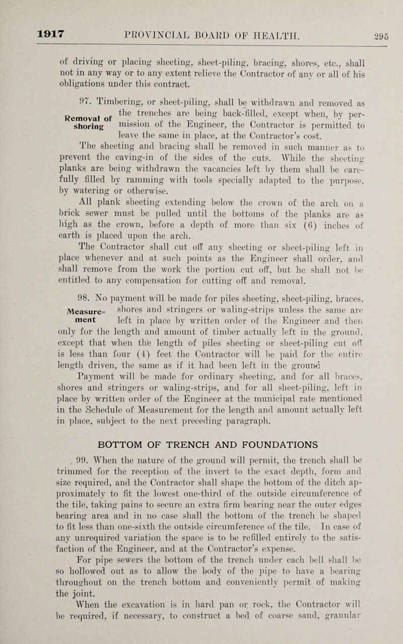 of driving or placing sheeting, sheet-piling, bracing, shores, etc., shall not in any way or to any extent relieve the Contractor of any or all of his obligations under this contract. 9 b Timbering, or sheet-piling, shall be withdrawn and removed as Removal of ^ie ^renc^ies are being back-filled, except when, by per- shoring mission of the Engineer, the Contractor is permitted to leave the same in place, at the Contractor’s cost. The sheeting and bracing shall be removed in such manner as to prevent the caving-in of the sides of the cuts. While the sheeting planks are being withdrawn the vacancies left by them shall be care¬ fully filled by ramming with tools specially adapted to the purpose, by watering or otherwise. All plank sheeting extending below the crown of the arch on a brick sewer must be pulled until the bottoms of the planks are as high as the crown, before a depth of more than six (6) inches of earth is placed upon the arch. The Contractor shall cut off any sheeting or sheet-piling left in place whenever and at such points as the Engineer shall order, and shall remove from the work the portion cut off, but he shall not he entitled to any compensation for cutting off and removal. 98. No payment will be made for piles sheeting, sheet-piling, braces, Measure= shores and stringers or waling-strips unless the same are ment left in place by written order of the Engineer and then only for the length and amount of timber actually left in the ground, except that when th'e length of piles sheeting or sheet-piling cut off is less than four (4) feet the Contractor will he paid for the entire length driven, the same as if it had been left in the ground Payment will he made for ordinary sheeting, and for all braces, shores and stringers or waling-strips, and for all sheet-piling, left in place by written order of the Engineer at the municipal rate mentioned in the Schedule of Measurement for the length and amount actually left in place, subject to the next preceding paragraph. BOTTOM OF TRENCH AND FOUNDATIONS .99. When the nature of the ground will permit, the trench shall be trimmed for the reception of the invert to the exact depth, form and size required, and the Contractor shall shape the bottom of the ditch ap¬ proximately to fit the lowest one-third of the outside circumference of the tile, taking pains to secure an extra firm bearing near the outer edges bearing area and in no case shall the bottom of the trench be shaped to fit less than one-sixth the outside circumference of the tile. In case of any unrequired variation the space is to be refilled entirely to the satis¬ faction of the Engineer, and at the Contractor's expense. For pipe sewers the bottom of the trench under each bell shall be so hollowed out as to allow the body of the pipe to have a bearing throughout on the trench bottom and conveniently permit of making the joint. When the excavation is in hard pan or rock, the Contractor will be required, if necessary, to construct a bed of coarse sand, granular