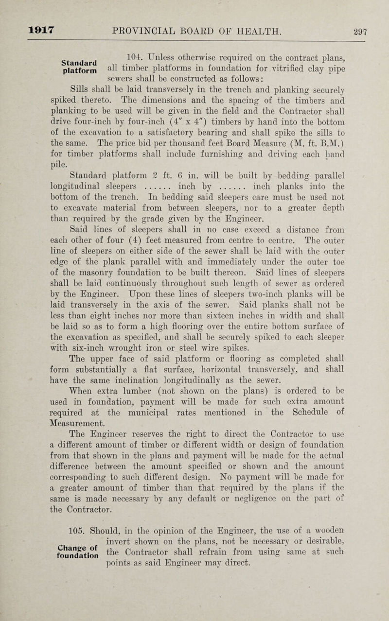 Standard l^U. ^n^ess otherwise required on the contract plans, platform timber platforms in foundation for vitrified clay pipe sewers shall be constructed as follows: Sills shall be laid transversely in the trench and planking securely spiked thereto. The dimensions and the spacing of the timbers and planking to be used will be given in the field and the Contractor shall drive four-inch by four-inch (4 x 4) timbers by hand into the bottom of the excavation to a satisfactory bearing and shall spike the sills to the same. The price bid per thousand feet Board Measure (M. ft. B.M.) for timber platforms shall include furnishing and driving each hand pile. Standard platform 2 ft. 6 in. will be built by bedding parallel longitudinal sleepers . inch by . inch planks into the bottom of the trench. In bedding said sleepers care must be used not to excavate material from between sleepers, nor to a greater depth than required by the grade given by the Engineer. Said lines of sleepers shall in no case exceed a distance from each other of four (4) feet measured from centre to centre. The outer line of sleepers on either side of the sewer shall be laid with the outer edge of the plank parallel with and immediately under the outer toe of the masonry foundation to be built thereon. Said lines of sleepers shall be laid continuously throughout such length of sewer as ordered by the Engineer. Upon these lines of sleepers two-inch planks will be laid transversely in the axis of the sewer. Said planks shall not be less than eight inches nor more than sixteen inches in width and shall be laid so as to form a high flooring over the entire bottom surface of the excavation as specified, and shall be securely spiked to each sleeper with six-inch wrought iron or steel wire spikes. The upper face of said platform or flooring as completed shall form substantially a flat surface, horizontal transversely, and shall have the same inclination longitudinally as the sewer. When extra lumber (not shown on the plans) is ordered to be used in foundation, payment will be made for such extra amount required at the municipal rates mentioned in the Schedule of Measurement. The Engineer reserves the right to direct the Contractor to use a different amount of timber or different width or design of foundation from that shown in the plans and payment will be made for the actual difference between the amount specified or shown and the amount corresponding to such different design. No payment will be made for a greater amount of timber than that required by the plans if the same is made necessary by any default or negligence on the part of the Contractor. 105. Should, in the opinion of the Engineer, the use of a wooden invert shown on the plans, not be necessary or desirable, foundation Contractor shall refrain from using same at such points as said Engineer may direct.