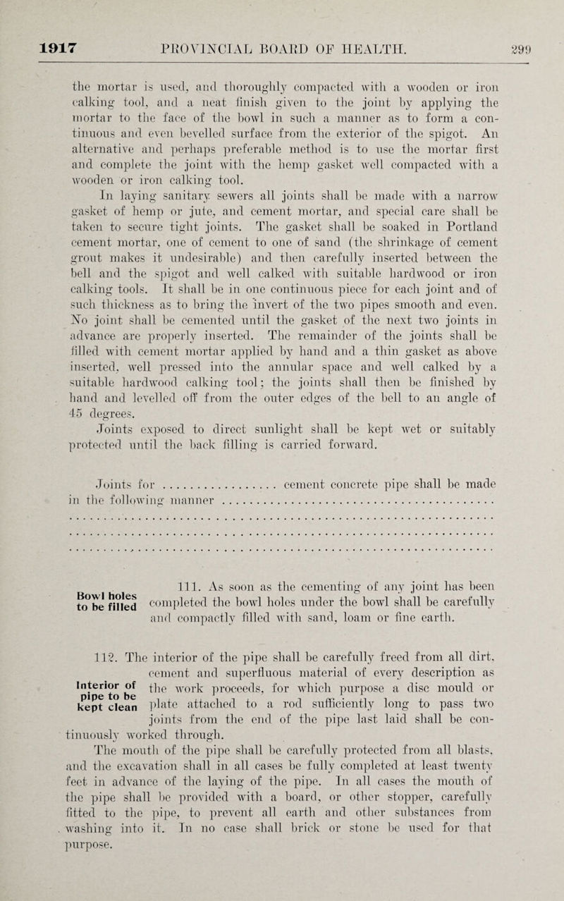 the mortar is used, and thoroughly compacted with a wooden or iron calking tool, and a neat finish given to the joint by applying the mortar to the face of the bowl in such a manner as to form a con¬ tinuous and even bevelled surface from the exterior of the spigot. An alternative and perhaps preferable method is to use the mortar first and complete the joint with the hemp gasket well compacted with a wooden or iron calking tool. In laying sanitary sewers all joints shall be made with a narrow gasket of hemp or jute, and cement mortar, and special care shall be taken to secure tight joints. The gasket shall be soaked in Portland cement mortar, one of cement to one of sand (the shrinkage of cement grout makes it undesirable) and then carefully inserted between the bell and the spigot and well calked with suitable hardwood or iron calking tools. It shall be in one continuous piece for each joint and of such thickness as to bring the invert of the two pipes smooth and even. No joint shall be cemented until the gasket of the next two joints in advance are properly inserted. The remainder of the joints shall be filled with cement mortar applied by hand and a thin gasket as above inserted, well pressed into the annular space and well calked by a suitable hardwood calking tool; the joints shall then be finished by hand and levelled off from the outer edges of the bell to an angle of 45 degrees. Joints exposed to direct sunlight shall be kept wet or suitably protected until the back filling is carried forward. Joints for . cement concrete pipe shall be made in the following manner . 111. As soon as the cementing of any joint has been to*be fnied completed the bowl holes under the bowl shall be carefully and compactly filled with sand, loam or fine earth. 112. The interior of the pipe shall be carefully freed from all dirt. cement and superfluous material of every description as Interior of the work proceeds, for which purpose a disc mould or kept c?ean plate attached to a rod sufficiently long to pass two joints from the end of the pipe last laid shall be con¬ tinuously worked through. The mouth of the pipe shall be carefully protected from all blasts, and the excavation shall in all cases be fully completed at least twenty feet in advance of the laying of the pipe. In all cases the mouth of the pipe shall be provided with a board, or other stopper, carefully fitted to the pipe, to prevent all earth and other substances from . washing into it.. In no case shall brick or stone be used for that purpose.