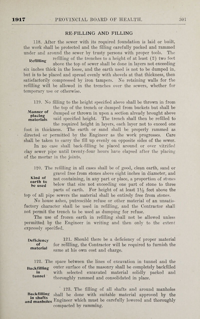 RE-FILLING AND FILLING 118. After the sewer with its required foundation is laid or built, the work shall be protected and the filling carefully packed and rammed under and around the sewer by trusty persons with proper tools. The Refining refilling of the trenches to a height of at least (2) two feet above the top of sewer shall be done in layers not exceeding six inches thick in the loose, and the earth used is not to be dumped in, but is to be placed and spread evenly with shovels at that thickness, then satisfactorily compressed by iron tampers. No retaining walls for the refilling will be allowed in the trenches over the sewers, whether for temporary use or otherwise. 119. No filling to the height specified above shall be thrown in from the top of the trench or dumped from buckets but shall be Mpiac*mg0f ^umPe^ or thrown in upon a section already brought above materials said specified height. The trench shall then be refilled to the required height in layers, each layer not to exceed one foot in thickness. The earth or sand shall be properly rammed as directed or permitted by the Engineer as the work progresses. Care shall be taken to carry the fill up evenly on opposite sides of the sewer. In no case shall back-filling be placed around or over vitrified clay sewer pipe until twenty-four hours have elapsed after the placing of the mortar in the joints. 120. The refilling in all cases shall be of good, clean earth, sand or gravel free from stones above eight inches in diameter, and earth no^ con^a^n^n^ any Par^ or place, a proportion of stones be used below that size not exceeding one part of stone to three parts of earth. For height of at least 1% feet above the top of all pipe sewers the material shall be entirely free from stones. No house ashes, putrescible refuse or other material of an unsatis¬ factory character shall be used in refilling, and the Contractor shall not permit the trench to be used as dumping for refuse. The use of frozen earth in refilling shall not be allowed unless permitted by the Engineer in writing and then only to the extent expressly specified. Deficiency of material 121. Should there be a deficiency of proper material for refilling, the Contractor will be required to furnish the same at his own cost and charge. 122. The space between the lines of excavation in tunnel and the Backfilling outer surface of the masonry shall be completely backfilled in with selected excavated material solidly packed and tunnel thoroughly rammed and consolidated in place. 123. The filling of all shafts and around manholes Backfilling shall be done with suitable material approved by the and manholes Engineer which must be carefully lowered and thoroughly compacted by ramming.