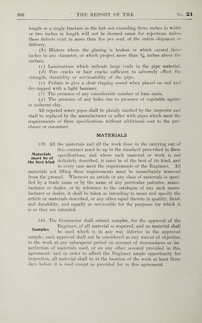 length or a single fracture in the hub not exceeding three inches in width or two inches in length will not he deemed cause for rejections unless these defects exist in more than live per cent, of the entire shipment or delivery. (b) Blisters where the glazing is broken or which exceed three inches in any diameter, or which project more than y8 inches above the surface. (c) Laminations which indicate large voids in the pipe material. (d) Eire cracks or hair cracks sufficient to adversely effect the strength, durability or serviceability of the pipe. (e) Failure to give a clear ringing sound when placed on end and dry-tapped with a light hammer. (/) The presence of any considerable number of lime spots. (g) The presence of any holes due to presence of vegetable matter in unburnt clay. All rejected sewer pipes shall be plainly marked by the inspector and shall be replaced by the manufacturer or seller with pipes which meet the requirements of these specifications without additional cost to the pur¬ chaser or consumer. MATERIALS 139. All the materials and all the work done in the carrying out of this contract must be up to the standard prescribed in these must^^of sPeci^ca^ons? and where such material or work is not the best kind definitely described, it must be of the best of its kind, and in every case meet the requirements of the Engineer. All materials not filling these requirements must be immediately removed from the ground. Wherever an article or any class of materials is speci¬ fied by a trade name or by the name of any particular patentee, manu¬ facturer or dealer, or by reference to the catalogue of any such manu¬ facturer or dealer, it shall be taken as intending to mean and specify the article or materials described, or any other equal thereto in quality, finish and durability, and equally as serviceable for the purposes for which it is or they are intended. Samples 140. The Contractor shall submit samples, for the approval of the Engineer, of all material so required, and no material shall be used which is in any way inferior to the approved sample; such approval shall not be considered as any waiver of objection to the work at any subsequent period on account of unsoundness or im¬ perfection of materials used, or on any other account provided in this agreement: and in order to afford the Engineer ample opportunity for inspection, all material shall he at the location of the work at least three days before it is used except as provided for in this agreement.