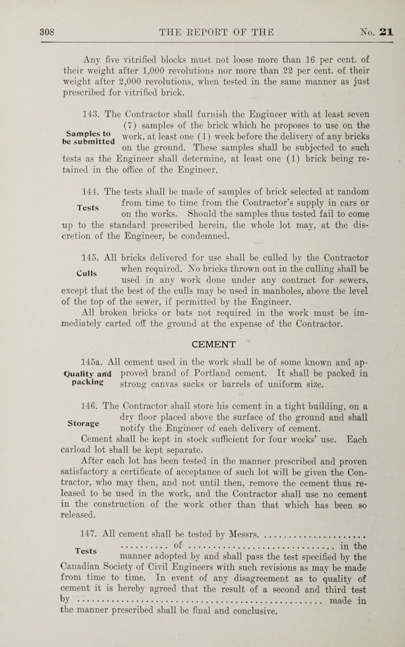 Any five vitrified blocks must not loose more than 16 per cent, of their weight after 17000 revolutions nor more than 22 per cent, of their weight after 2,000 revolutions, when tested in the same manner as just prescribed for vitrified brick. 143. The Contractor shall furnish the Engineer with at least seven (7) samples of the brick which he proposes to use on the foe3mbn?itted wor^? ^eas^ 0Ile (1) week before the delivery of any bricks on the ground. These samples shall be subjected to such tests as the Engineer shall determine, at least one (1) brick being re¬ tained in the office of the Engineer. Tests 144. The tests shall be made of samples of brick selected at random from time to time from the Contractor’s supply in cars or on the works. Should the samples thus tested fail to come up to the standard prescribed herein, the whole lot may, at the dis¬ cretion of the Engineer, be condemned. 145. All bricks delivered for use shall be culled by the Contractor Culls when required. No bricks thrown out in the culling shall be used in any work done under any contract for sewers, except that the best of the culls may be used in manholes, above the level of the top of the sewer, if permitted by the Engineer. All broken bricks or bats not required in the work must be im¬ mediately carted off the ground at the expense of the Contractor. CEMENT 145a. All cement used in the work shall be of some known and ap- Quality and proved brand of Portland cement. It shall be packed in packing strong canvas sacks or barrels of uniform size. 146. The Contractor shall store his cement in a tight building, on a dry floor placed above the surface of the ground and shall Storage notify the Engineer of each delivery of cement. Cement shall be kept in stock sufficient for four weeks’ use. Each carload lot shall be kept separate. After each lot has been tested in the manner prescribed and proven satisfactory a certificate of acceptance of such lot will be given the Con¬ tractor, who may then, and not until then, remove the cement thus re¬ leased to be used in the work, and the Contractor shall use no cement in the construction of the work other than that which has been so released. 147. All cement shall be tested by Messrs. ~ , . of . in the I ests manner adopted by and shall pass the test specified by the Canadian Society of Civil Engineers with such revisions as may be made from time to time. In event of any disagreement as to quality of cement it is hereby agreed that the result of a second and third test by . made in the manner prescribed shall be final and conclusive.