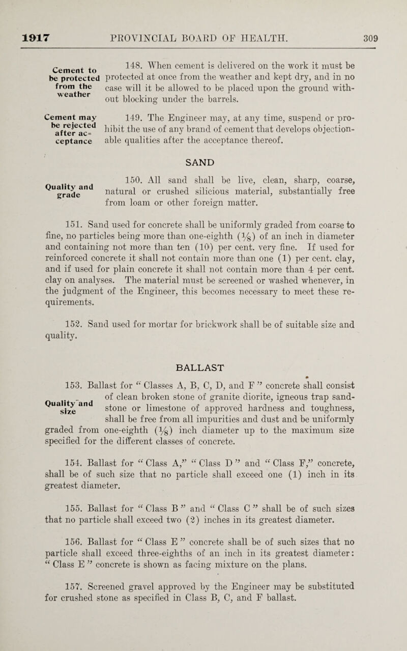 Cement to be protected from the weather 148. When cement is delivered on the work it must be protected at once from the weather and kept dry, and in no case will it be allowed to be placed upon the ground with¬ out blocking under the barrels. Cement may be rejected after ac= ceptance 149. The Engineer may, at any time, suspend or pro¬ hibit the use of any brand of cement that develops objection¬ able qualities after the acceptance thereof. SAND Quality and grade 150. All sand shall be live, clean, sharp, coarse, natural or crushed silicious material, substantially free from loam or other foreign matter. 151. Sand used for concrete shall be uniformly graded from coarse to fine, no particles being more than one-eiglith (%) of an inch in diameter and containing not more than ten (10') per cent, very fine. If used for reinforced concrete it shall not contain more than one (1) per cent, clay, and if used for plain concrete it shall not contain more than 4 per cent, clay on analyses. The material must be screened or washed whenever, in the judgment of the Engineer, this becomes necessary to meet these re¬ quirements. 152. Sand used for mortar for brickwork shall be of suitable size and quality. BALLAST # 153. Ballast for “ Classes A, B, C, D, and F 99 concrete shall consist of clean broken stone of granite diorite, igneous trap sand- ^Uasize and stone or limestone of approved hardness and toughness, shall be free from all impurities and dust and be uniformly graded from one-eighth (y8) inch diameter up to the maximum size specified for the different classes of concrete. 154. Ballast for “ Class A 99 “ Class D ” and “ Class F,” concrete, shall be of such size that no particle shall exceed one (1) inch in its greatest diameter. 155. Ballast for “ Class B 99 and “ Class C ” shall be of such sizes that no particle shall exceed two (2) inches in its greatest diameter. 156. Ballast for “ Class E ” concrete shall be of such sizes that no particle shall exceed three-eighths of an inch in its greatest diameter: “ Class E 99 concrete is shown as facing mixture on the plans. 157. Screened gravel approved by the Engineer may be substituted for crushed stone as specified in Class B, C, and F ballast.