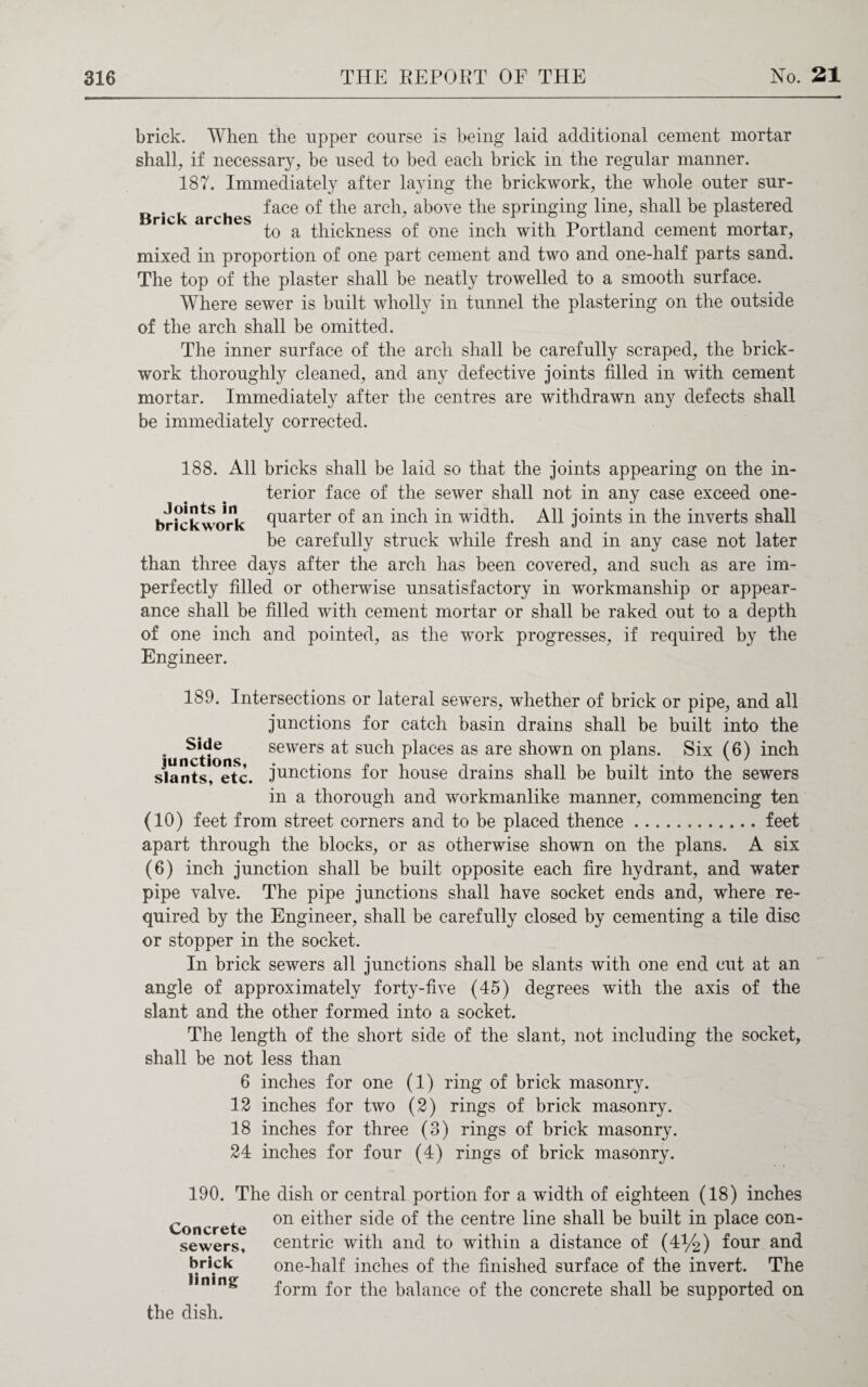 Brick arches brick. When the upper course is being laid additional cement mortar shall, if necessary; be used to bed each brick in the regular manner. 187. Immediately after laying the brickwork, the whole outer sur¬ face of the arch, above the springing line, shall be plastered to a thickness of one inch with Portland cement mortar, mixed in proportion of one part cement and two and one-half parts sand. The top of the plaster shall be neatly trowelled to a smooth surface. Where sewer is built wholly in tunnel the plastering on the outside of the arch shall be omitted. The inner surface of the arch shall be carefully scraped, the brick¬ work thoroughly cleaned, and any defective joints filled in with cement mortar. Immediately after the centres are withdrawn any defects shall be immediately corrected. 188. All bricks shall be laid so that the joints appearing on the in¬ terior face of the sewer shall not in any case exceed one- b rick work fiuarter of an inch in width. All joints in the inverts shall be carefully struck while fresh and in any case not later than three days after the arch has been covered, and such as are im¬ perfectly filled or otherwise unsatisfactory in workmanship or appear¬ ance shall be filled with cement mortar or shall be raked out to a depth of one inch and pointed, as the work progresses, if required by the Engineer. 189. Intersections or lateral sewers, whether of brick or pipe, and all junctions for catch basin drains shall be built into the . Side sewers at such places as are shown on plans. Six (6) inch slants, etc. .junctions for house drains shall be built into the sewers in a thorough and workmanlike manner, commencing ten (10) feet from street corners and to be placed thence.feet apart through the blocks, or as otherwise shown on the plans. A six (6) inch junction shall be built opposite each fire hydrant, and water pipe valve. The pipe junctions shall have socket ends and, where re¬ quired by the Engineer, shall be carefully closed by cementing a tile disc or stopper in the socket. In brick sewers all junctions shall be slants with one end cut at an angle of approximately forty-five (45) degrees with the axis of the slant and the other formed into a socket. The length of the short side of the slant, not including the socket, shall be not less than 6 inches for one (1) ring of brick masonry. 12 inches for two (2) rings of brick masonry. 18 inches for three (3) rings of brick masonry. 24 inches for four (4) rings of brick masonry. 190. The Concrete sewers, brick lining dish or central portion for a width of eighteen (18) inches on either side of the centre line shall be built in place con¬ centric with and to within a distance of (4%) four and one-half inches of the finished surface of the invert. The form for the balance of the concrete shall be supported on the dish.