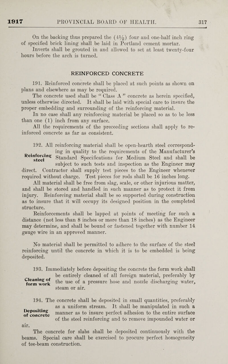 On the backing thus prepared the (1%) four and one-half inch ring of specified brick lining shall be laid in Portland cement mortar. Inverts shall be grouted in and allowed to set at least twenty-four hours before the arch is turned. REINFORCED CONCRETE 191. Reinforced concrete shall be placed at such points as shown on plans and elsewhere as may be required. The concrete used shall be “ Class A ” concrete as herein specified, unless otherwise directed. It shall be laid with special care to insure the proper embedding and surrounding of the reinforcing material. In no case shall any reinforcing material be placed so as to be less than one (1) inch from any surface. All the requirements of the preceeding sections shall apply to re¬ inforced concrete as far as consistent. 192. All reinforcing material shall be open-hearth steel correspond¬ ing in quality to the requirements of the Manufacturer’s ^C*teelini* Standard Specifications for Medium Steel and shall be subject to such tests and inspection as the Engineer may direct. Contractor shall supply test pieces to the Engineer whenever required without charge. Test pieces for rods shall be 16 inches long. All material shall be free from slag, scale, or other injurious matter, and shall be stored and handled in such manner as to protect it from injury. Reinforcing material shall be so supported during construction as to insure that it will occupy its designed position in the completed structure. Reinforcements shall be lapped at points of meeting for such a distance (not less than 8 inches or more than 18 inches) as the Engineer may determine, and shall be bound or fastened together with number 14 gauge wire in an approved manner. No material shall be permitted to adhere to the surface of the steel reinforcing until the concrete in which it is to be embedded is being: deposited. 193. Immediately before depositing the concrete the form work shall be entirely cleaned of all foreign material, preferably by formwork the use of a pressure hose and nozzle discharging water, steam or air. 194. The concrete shall be deposited in small quantities, preferably as a uniform stream. It shall be manipulated in such a (^concrete manner as to insure perfect adhesion to the entire surface of the steel reinforcing and to remove impounded water or air. The concrete for slabs shall be deposited continuously with the beams. Special care shall be exercised to procure perfect homogeneity of tee-beam construction.