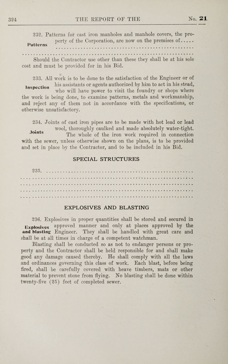 232. Patterns for cast iron manholes and manhole covers, the pro- perty of the Corporation, are now on the premises of. Patterns Should the Contractor use other than these they shall be at his sole cost and must be provided for in his Bid. 233. All work is to be done to the satisfaction of the Engineer or of , .. his assistants or agents authorized by him to act in his stead, inspection ° ^ who will have power to visit the foundry or shops where the work is being done, to examine patterns, metals and workmanship, and reject any of them not in accordance with the specifications, or otherwise unsatisfactory. 234. Joints of cast iron pipes are to be made with hot lead or lead wool, thoroughly caulked and made absolutely water-tight. Joints The whole of the iron work required in connection with the sewer, unless otherwise shown on the plans, is to be provided and set in place by the Contractor, and to be included in his Bid. 235 SPECIAL STRUCTURES EXPLOSIVES AND BLASTING 236. Explosives in proper quantities shall be stored and secured in Explosives approved manner and only at places approved by the and blasting Engineer. They shall be handled with great care and shall be at all times in charge of a competent watchman. Blasting shall be conducted so as not to endanger persons or pro¬ perty and the Contractor shall be held responsible for and shall make good any damage caused thereby. He shall comply with all the laws and ordinances governing this class of work. Each blast, before being fired, shall be carefully covered with heave timbers, mats or other material to prevent stone from flying. No blasting shall be done within twenty-five (25) feet of completed sewer.