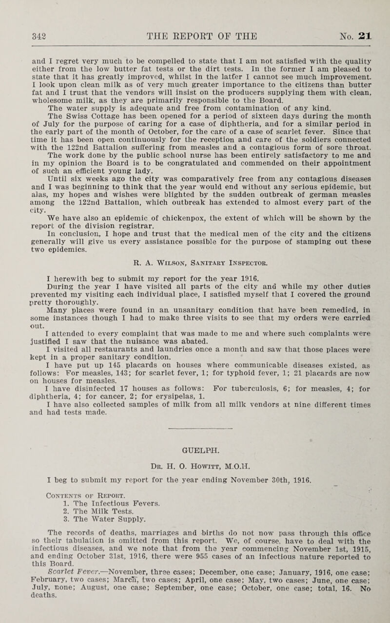 and I regret very much to be compelled to state that I am not satisfied with the quality either from the low butter fat tests or the dirt tests. In the former I am pleased to state that it has greatly improved, whilst in the latfer I cannot see much improvement. I look upon clean milk as of very much greater importance to the citizens than butter fat and I trust that the vendors will insist on the producers supplying them with clean, wholesome milk, as they are primarily responsible to the Board. The water supply is adequate and free from contamination of any kind. The Swiss Cottage has been, opened for a period of sixteen days during the month of July for the purpose of caring for a case of diphtheria, and for a similar period in the early part of the month of October, for the care of a case of scarlet fever. Since that time it has been open continuously for the reception and care of the soldiers connected with the 122nd Battalion suffering from measles and a contagious form of sore throat. The work done by the public school nurse has been entirely satisfactory to me and in my opinion the Board is to be congratulated and commended on their appointment of such an efficient young lady. Until six weeks ago the city was comparatively free from any contagious diseases and I was beginning to think that the year would end without any serious epidemic, but alas, my hopes and wishes were blighted by the sudden outbreak of german measles among the 122nd Battalion, which outbreak has extended to almost every part of the city. We have also an epidemic of chickenpox, the extent of which will be shown by the report of the division registrar. In conclusion, I hope and trust that the medical men of the city and the citizens generally will give us every assistance possible for the purpose of stamping out these two epidemics. R. A. Wilson, Sanitary Inspector. I herewith beg to submit my report for the year 1916. During the year I have visited all parts of the city and while my other duties prevented my visiting each individual place, I satisfied myself that I covered the ground pretty thoroughly. Many places were found in an unsanitary condition that have been remedied, in some instances though I had to make three visits to see that my orders were carried out. I attended to every complaint that was made to me and where such complaints were justified I saw that the nuisance was abated. I visited all restaurants and laundries once a month and saw that those places were kept in a proper sanitary condition. I have put up 145 placards on houses where communicable diseases existed, as follows: For measles, 143; for scarlet fever, 1; for typhoid fever, 1; 21 placards are now on houses for measles. I have disinfected 17 houses as follows: For tuberculosis, 6; for measles, 4; for diphtheria, 4; for cancer, 2; for erysipelas, 1. I have also collected samples of milk from all milk vendors at nine different times and had tests made. GUELPH. Dr. H. 0. Howitt, M.O.H. I beg to submit my report for the year ending November 30th; 1916. Contents of Report. 1. The Infectious Fevers. 2. The Milk Tests. 3. The Water Supply. The records of deaths, marriages and births do not now pass through this office so their tabulation is omitted from this report. We, of course, have to deal with the infectious diseases, and we note that from the year commencing November 1st, 1915, and ending October 31st, 1916, there were 955 cases of an infectious nature reported to this Board. Scarlet Fever.—November, three cases; December, one case; January, 1916, one case; February, two cases; March, two cases; April, one case; May, two cases; June, one case; July, none; August, one case; September, one case; October, one case; total, 16. No deaths.