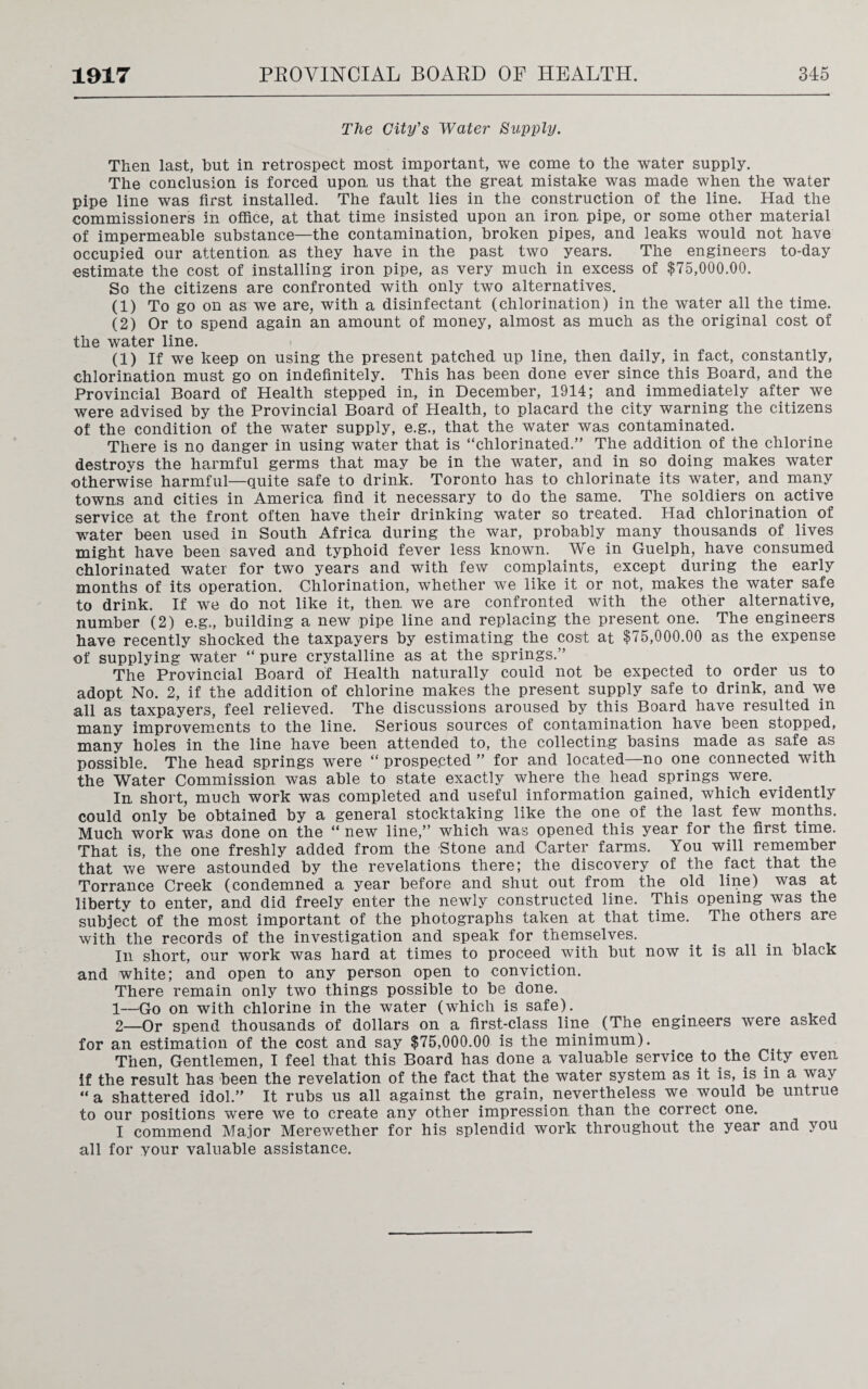 The City's Water Supply. Then last, but in retrospect most important, we come to the water supply. The conclusion is forced upon, us that the great mistake was made when the water pipe line was first installed. The fault lies in the construction of the line. Had the commissioners in office, at that time insisted upon an iron, pipe, or some other material of impermeable substance—the contamination, broken pipes, and leaks would not have occupied our attention as they have in the past two years. The engineers to-day estimate the cost of installing iron pipe, as very much in excess of $75,000.00. So the citizens are confronted with only two alternatives. (1) To go on as we are, with a disinfectant (chlorination) in the water all the time. (2) Or to spend again an amount of money, almost as much as the original cost of the water line. (1) If we keep on using the present patched up line, then daily, in fact, constantly, chlorination must go on indefinitely. This has been done ever since this Board, and the Provincial Board of Health stepped in,, in December, 1914; and immediately after we were advised by the Provincial Board of Health, to placard the city warning the citizens of the condition of the water supply, e.g., that the water was contaminated. There is no danger in using water that is “chlorinated.” The addition of the chlorine destroys the harmful germs that may be in the water, and in so doing makes water ■otherwise harmful—quite safe to drink. Toronto has to chlorinate its water, and many towns and cities in America find it necessary to do the same. The soldiers on active service at the front often have their drinking water so treated. Had chlorination of water been used in South Africa during the war, probably many thousands of lives might have been saved and typhoid fever less known. We in Guelph, have consumed chlorinated water for two years and with few complaints, except during the early months of its operation. Chlorination, whether we like it or not, makes the water safe to drink. If we do not like it, then, we are confronted with the other alternative, number (2) e.g., building a new pipe line and replacing the present one. The engineers have recently shocked the taxpayers by estimating the cost at $75,000.00 as the expense of supplying water “ pure crystalline as at the springs.” The Provincial Board of Health naturally could not be expected to order us to adopt No. 2, if the addition of chlorine makes the present supply safe to drink, and we all as taxpayers, feel relieved. The discussions aroused by this Board have resulted in many improvements to the line. Serious sources of contamination have been stopped, many holes in the line have been attended to, the collecting basins made as safe as possible. The head springs were “ prospected ” for and located—no one connected with the Water Commission was able to state exactly where the. head springs .were. . In short, much work was completed and useful information gained, which evidently could only be obtained by a general stocktaking like the one of the last few months. Much work was done on the “ new line,” which was opened this year for the first time. That is, the one freshly added from the Stone and Carter farms. You will remember that we were astounded by the revelations there; the discovery of the fact that the Torrance Creek (condemned a year before and shut out from the old line) was at liberty to enter, and did freely enter the newly constructed line. This opening was the subject of the most important of the photographs taken at that time. The others are with the records of the investigation and speak for themselves. In short, our work was hard at times to proceed with but now it is all in black and white; and open to any person open to conviction. There remain only two things possible to be done. 1— Go on with chlorine in the water (which is safe). 2— Or spend thousands of dollars on a first-class line (The engineers were asked for an estimation of the cost and say $75,000.00 is the minimum). Then, Gentlemen, I feel that this Board has done a valuable service to the City even if the result has been the revelation of the fact that the water system as it is, is in a way “a shattered idol.” It rubs us all against the grain, nevertheless we would be untrue to our positions were we to create any other impression than the correct one. I commend Major Merewether for his splendid work throughout the year and you all for your valuable assistance.