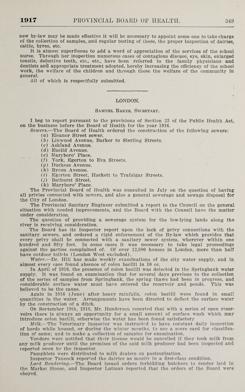 new by-law may be made effective it will be necessary to appoint some one to take charge of the collection of samples, and regular testing of these, the proper inspection of dairies, cattle, byres, etc. It is almost superfluous to add a word of appreciation of the services of the school nurse. Through her inspection numerous cases of contagious disease, eye, skin, enlarged tonsils, defective teeth, etc., etc., have been referred to the family physicians and dentists an‘d appropriate treatment adopted, hereby increasing the efficiency of the school work, the welfare of the children and through these the welfare of the community in general. All of which is respectfully submitted. i I LONDON. Samuel Baker, Secretary. I beg to report pursuant to the provisions of Section 23 of the Public Health Act, on the business before the Board of Health for the year 1916. Sewers.—The Board of Health ordered the construction of the following sewers: (a) Eleanor Street sewer. (b) Linwood Avenue, Barker to Sterling Streets. (c) Ashland Avenue. (d) Euclid Avenue. (e) Mary boro’ Place. (/) York, Egerton to Eva Streets. (g) Duchess Avenue. (h) Byron Avenue. (i) Egerton Street, Hackett to Trafalgar Streets. O') Bathurst Street. (fc) Maryboro’ Place. The Provincial Board of Health was consulted in July on the question of having all privies connected with sewers, and also a general sewerage and sewage disposal for the City of London. The Provincial Sanitary Engineer submitted a report to the Council on the general situation with needed improvements, and the Board with the Council have the matter under consideration. The question of providing a sewerage system for the low-lying lands along the river is receiving consideration. The Board has its Inspector report upon the lack of privy connections with the sanitary sewers, and ordered a rigid enforcement of the By-law which provides that every privy shall be connected with a sanitary sewer system, wherever within one hundred and fifty feet. In some cases it was necessary to take legal proceedings against the parties complained of. Of over 12,000 houses in Landou, more than half have outdoor toilets (London West excluded). Water.—Dr. Hill has made weekly examinations of the city water supply, and in almost every case found absence of colon bacilli in 10 cc. In April of 1916, the presence of colon bacilli was detected in the Springbank water supply. It was found on examination that for several days previous to the collection of the series of samples from Springbank, the spring thaws had been in progress, and considerable surface water must have entered the reservoir and ponds. This was believed to be the cause. Again in 1916 (June) after heavy rainfalls, colon bacilli were found in small quantities in the water. Arrangements have been directed to deflect the surface water by the construction of a ditch. On September 19th, 1916, Mr. Henderson reported that with a series of open reser¬ voirs there is always an opportunity for a small amount of surface wash which may introduce colon bacilli, otherwise the water has been found satisfactory Milk — -The Veterinary Inspector was instructed to have constant daily inspection of herds while housed, or during the winter months, to use a score card for classifica¬ tion of same; and to make a collection of samples for examination. Vendors were notified that their license would be cancelled if they took milk from any milk producer until the premises of the said milk producer had been inspected and reported unon bv the inspector. Pamphlets were distributed to milk dealers on pasteurization. Inspector Tancock reported the dairies as mostly in a first-class condition. Lard Rendering.—The Board issued orders forbidding butchers to render lard in the Market House, and Inspector Lutman reported that the orders of the Board were obeyed.