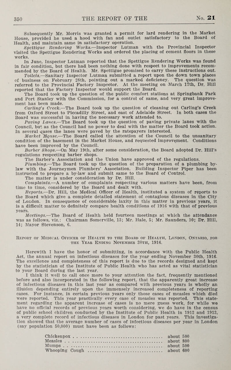 Subsequently Mr. Morris was granted a permit for lard rendering in the Market House, provided he used a hood with fan and outlet satisfactory to the Board of Health, and maintain same in satisfactory operation. Spettigue Rendering Works.—Inspector Lutman with the Provincial Inspector visited the Spettigue Rendering Works and ordered the placing of cement floors in these works. In June, Inspector Lutman reported that the Spettigue Rendering Works was found in fair condition, but there had been nothing done with respect to improvements recom¬ mended by the Board of Health. Mr. Spettigue promised to carry these instructions out. Toilets.—Sanitary Inspector Lutman submitted a report upon the down town places of business on February 28th, pointing out a marked deficiency. The question was referred to the Provincial Factory Inspector. At the meeting on March 17th, Dr. Hill reported that the Factory Inspector would support the Board. The Board took up the question of the public comfort stations at Springbank Park and Port Stanley with the Commission, for a control of same, and very great improve¬ ment has been made. Carling's Creek.—The Board took up the question of cleaning out Carling’s Creek from Oxford Street to Piccadilly Street, and east of Adelaide Street. In both cases the Board was successful in having the necessary work attended to. Paving Lanes.—The Board took up the question of paving private lanes with the Council, but as the Council had no power to deal with the matter the Board took action. In several <;ases the lanes were paved by the ratepayers interested. Market Hguse.—The Board called the attention of the Council to the unsanitary condition of tlie basement in the Market House, and requested improvement. Conditions have been improved by the Council. Barber Shops.—On May 19th, after some consideration, the Board adopted Dr. Hiil’s regulations respecting barber shops. The Barber’s Association and the Union have approved of the regulations. Plumbing.—The Board took up the question of the preparation of a plumbing by¬ law with the Journeymen Plumbers’ Association. Building Inspector Piper has been instructed to prepare a by-law and submit same to the Board of Control. The matter is under consideration by Dr. Hill. Complaints.—A number of complaints respecting various matters have been, from time to time, considered by the Board and dealt with. Reports.—Dr. Hill, the Medical Officer of Health, instituted a system of reports to the Board which give a complete detailed statement of contagious diseases in the City of London. In consequence of considerable laxity in this matter in previous years, it is a difficult matter to definitely compare health conditions of 1916 with that of previous years. Meetings.—The Board of Health held fourteen meetings at which the attendance was as follows, viz.: Chairman Somerville, 13; Mr. Hale, 5; Mr. Saunders, 10; Dr. Hill, 14; Mayor Stevenson, 6. Report of Medical Officer of Health to the Board of Health, London, Ontario, for the Year Ending November 30tii, 1916. Herewith I have the honor of submitting, in accordance with the Public Health Act, the annual report on infectious diseases for the year ending November 30th, 1916. The excellence and completeness of this report is due to the records designed and kept by the statistician of the Institute of Public Health who has acted as vital statistician to your Board during the last year. I think it well to call once more to your attention the fact, frequently mentioned before and also incorporated in the following report, that the apparently great increase of infectious diseases in, this last year as compared with previous years is wholly an illusion depending entirely upon the immensely increased completeness of reporting cases. For instance, in certain previous years only those cases of measles which died were reported. This year practically every case of measles was reported. This state¬ ment regarding the apparent increase of cases is no mere guess work, for while we have no official records of previous years worth considering, we do have in the census of public school children conducted by the Institute of Public Health in 1912 and 1913, a very complete record of infectious diseases in London for past years. This investiga¬ tion showed that the average number of cases of infectious diseases per year in London (say population 50,000) must have been as follows: Chickenpox. about 500 Measles . about 800 Mumps. about 500 Whooping Cough . about 600