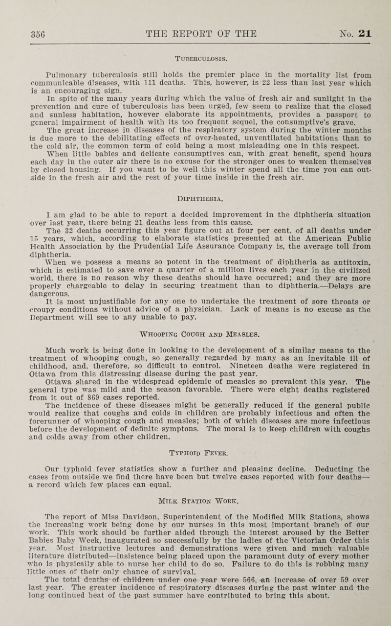 Tuberculosis. Pulmonary tuberculosis still holds the premier place in the mortality list from communicable diseases, with 111 deaths. This, however, is 22 less than last year which is an encouraging sign. In spite of the many years during which the value of fresh air and sunlight in the prevention and cure of tuberculosis has been urged, few seem to realize that the closed and sunless habitation, however elaborate its appointments, provides a passport to general impairment of health with its too frequent sequel, the consumptive’s grave. The great increase in diseases of the respiratory system during the winter months is due more to the debilitating effects of over-heated, unventilated habitations than to the cold air, the common term of cold being a most misleading one in this respect. When little babies and delicate consumptives can, with great benefit, spend hours each day in the outer air there is no excuse for the stronger ones to weaken themselves by closed housing. If you want to be well this winter spend all the time you can out¬ side in the fresh air and the rest of your time inside in the fresh air. Diphtheria. I am glad to be able to report a decided improvement in the diphtheria situation over last year, there being 21 deaths less from this cause. The 32 deaths occurring this year figure out at four per cent, of all deaths under 15 years, which, according to elaborate statistics presented at the American Public Health Association by the Prudential Life Assurance Company is, the average toll from diphtheria. When we possess a means so potent in the treatment of diphtheria as antitoxin., which is estimated to save over a quarter of a million lives each year in the civilized world, there is no reason why these deaths should have occurred; and they are more properly chargeable to delay in securing treatment than to diphtheria.—Delays are dangerous. It is most unjustifiable for any one to undertake the treatment of sore throats or croupy conditions without advice of a physician. Lack of means is no excuse as the Department will see to any unable to pay. Whooping Cough and Measles. Much work is being done in looking to the development of a similar means to the treatment of whooping cough, so generally regarded by many as an inevitable ill of childhood, and, therefore, so difficult to control. Nineteen deaths were registered in Ottawa from this distressing disease during the past year. Ottawa shared in the widespread epidemic of measles so prevalent this year. The general type was mild and the season favorable. There were eight deaths registered from it out of 869 cases reported. The incidence of these diseases might be generally reduced if the general public would realize that coughs and colds in children are probably infectious and often the forerunner of whooping cough and measles; both of which diseases are more infectious before the development of definite symptons. The moral is to keep children with coughs and colds away from other children. Typhoid Fever. Our typhoid fever statistics show a further and pleasing decline. Deducting the cases from outside we find there have been but twelve cases reported with four deaths— a record which few places can equal. Milk Station Work. The report of Miss Davidson, Superintendent of the Modified Milk Stations, shows the increasing work being done by our nurses in this most important branch of our work. This work should be further aided through the interest aroused by the Better Babies Baby Week, inaugurated so successfully by the ladies of the Victorian Order this year. Most instructive lectures and demonstrations were given and much valuable literature distributed—insistence being placed upon the paramount duty of every mother who is physically able to nurse her child to do so. Failure to do this is robbing many little ones of their only chance of survival. The total deaths of children under one year were 566, an increase of over 59 over last year. The greater incidence of respiratory diseases during the past winter and the long continued heat of the past summer have contributed to bring this about.