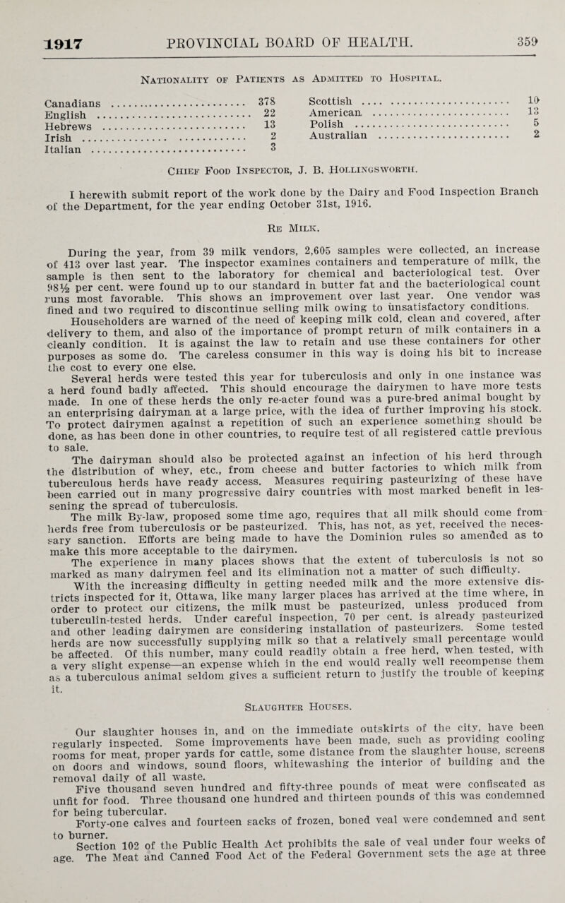 Nationality of Patients as Admitted to Hospital. ... 378 Scottish . . 10 English . . 22 American . . 13 13 Polish . . 2 Australian . . 2 Italian . . 3 Chief Food Inspector, J. B. Hollingsworth. I herewith submit report of the work done by the Dairy and Food Inspection Branch of the Department, for the year ending October 31st, 1916. Re Milk. During the year, from 39 milk vendors, 2,605 samples were collected, an increase of 413 over last year. The inspector examines containers and temperature of milk, the sample is then sent to the laboratory for chemical and bacteriological test. Over 98^4 per cent, were found up to our standard in butter fat and the bacteriological count runs most favorable. This shows an improvement over last year. One vendor was fined and two required to discontinue selling milk owing to unsatisfactory conditions. Householders are warned of the need of keeping milk cold, clean and covered, after delivery to them, and also of the importance of prompt return of milk containers in a cleanly condition. It is against the law to retain and use these containers for other purposes as some do. The careless consumer in this way is doing his bit to increase the cost to every one else. Several herds were tested this year for tuberculosis and only in one instance was a herd found badly affected. This should encourage the dairymen to have more tests made. In one of these herds the only re-acter found was a pure-bred animal bought by an enterprising dairyman at a large price, with the idea of further improving his stock. To protect dairymen against a repetition of such an experience something should be done, as has been done in other countries, to require test of all registered cattle previous ■to Scil.0 The dairyman should also be protected against an infection of his herd tin ough the distribution of whey, etc., from cheese and butter factories to which milk from tuberculous herds have ready access. Measures requiring pasteurizing of these have been carried out in many progressive dairy countries with most marked benefit m les¬ sening the spread of tuberculosis. The milk By-law, proposed some time ago, requires that all milk should come irom herds free from tuberculosis or be pasteurized. This, has not, as yet, received the neces¬ sary sanction. Efforts are being made to have the Dominion rules so amended as to make this more acceptable to the dairymen. The experience in many places shows that the extent of tuberculosis is not so marked as many dairymen feel and its elimination not a matter of such difficulty. With the increasing difficulty in getting needed milk and the more extensive dis¬ tricts inspected for it, Ottawa, like many larger places has arrived at the time where, m order to protect our citizens, the milk must be pasteurized, unless produced from tuberculin-tested herds. Under careful inspection, 70 per cent, is already pasteurized and other leading dairymen are considering installation of pasteurizers. Some tested herds are now successfully supplying milk so that a relatively small percentage would be affected. Of this number, many could readily obtain a free herd, when tested, with a very slight expense—an expense which in the end would really well recompense them as a tuberculous animal seldom gives a sufficient return to justify the trouble of keeping it. Slaughter Houses. Our slaughter houses in, and on the immediate outskirts of the city, have been regularly inspected. Some improvements have been made, such as providing cooling rooms for meat, proper yards for cattle, some distance from the slaughter house, screens on doors and windows, sound floors, whitewashing the interior of building and the removal daily of all waste. Five thousand seven hundred and fifty-three pounds of meat weie confiscated a^ unfit for food. Three thousand one hundred and thirteen pounds of this was condemned for being tubercular. Forty-one calves and fourteen sacks of frozen, boned veal were condemned and sent to burner Section 102 of the Public Health Act prohibits the sale of veal under four weeks of age. The Meat and Canned Food Act of the Federal Government sets the age at three