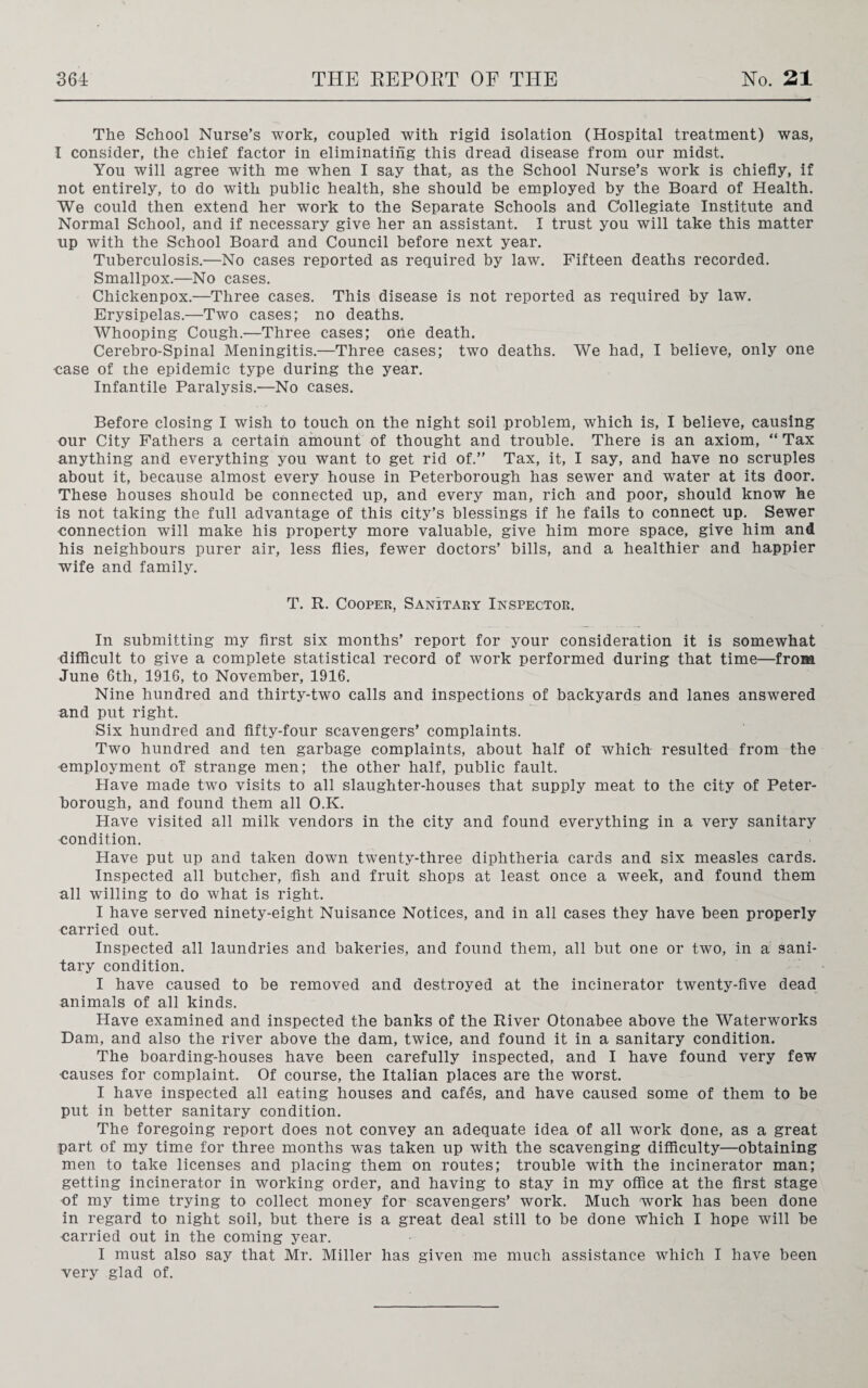 The School Nurse’s work, coupled with rigid isolation (Hospital treatment) was, I consider, the chief factor in eliminating this dread disease from our midst. You will agree with me when I say that, as the School Nurse’s work is chiefly, if not entirely, to do with public health, she should be employed by the Board of Health. We could then extend her work to the Separate Schools and Collegiate Institute and Normal School, and if necessary give her an assistant. I trust you will take this matter up with the School Board and Council before next year. Tuberculosis.—No cases reported as required by law. Fifteen deaths recorded. Smallpox.—No cases. Chickenpox.—Three cases. This disease is not reported as required by law. Erysipelas.—Two cases; no deaths. Whooping Cough.—Three cases; one death. Cerebro-Spinal Meningitis.—Three cases; two deaths. We had, I believe, only one •case of the epidemic type during the year. Infantile Paralysis.—No cases. Before closing I wish to touch on the night soil problem, which is, I believe, causing our City Fathers a certain amount of thought and trouble. There is an axiom, “ Tax anything and everything you want to get rid of.” Tax, it, I say, and have no scruples about it, because almost every house in Peterborough has sewer and water at its door. These houses should be connected up, and every man, rich and poor, should know he is not taking the full advantage of this city’s blessings if he fails to connect up. Sewer connection will make his property more valuable, give him more space, give him and his neighbours purer air, less flies, fewer doctors’ bills, and a healthier and happier wife and family. T. R. Cooper, Sanitary Inspector. In submitting my first six months’ report for your consideration it is somewhat difficult to give a complete statistical record of work performed during that time—from June 6th, 1916, to November, 1916. Nine hundred and thirty-two calls and inspections of backyards and lanes answered and put right. Six hundred and fifty-four scavengers’ complaints. Two hundred and ten garbage complaints, about half of which resulted from the employment of strange men; the other half, public fault. Have made two visits to all slaughter-houses that supply meat to the city of Peter¬ borough, and found them all O.K. Have visited all milk vendors in the city and found everything in a very sanitary condition. Have put up and taken down twenty-three diphtheria cards and six measles cards. Inspected all butcher, fish and fruit shops at least once a week, and found them all willing to do what is right. I have served ninety-eight Nuisance Notices, and in all cases they have been properly carried out. Inspected all laundries and bakeries, and found them, all but one or two, in a sani¬ tary condition. I have caused to be removed and destroyed at the incinerator twenty-five dead animals of all kinds. Have examined and inspected the banks of the River Otonabee above the Waterworks Dam, and also the river above the dam, twice, and found it in a sanitary condition. The boarding-houses have been carefully inspected, and I have found very few causes for complaint. Of course, the Italian places are the worst. I have inspected all eating houses and cafes, and have caused some of them to be put in better sanitary condition. The foregoing report does not convey an adequate idea of all work done, as a great part of my time for three months was taken up with the scavenging difficulty—obtaining men to take licenses and placing them on routes; trouble with the incinerator man; getting incinerator in working order, and having to stay in my office at the first stage of my time trying to collect money for scavengers’ work. Much work has been done in regard to night soil, but there is a great deal still to be done Which I hope will be -carried out in the coming year. I must also say that Mr. Miller has given me much assistance which I have been very glad of.