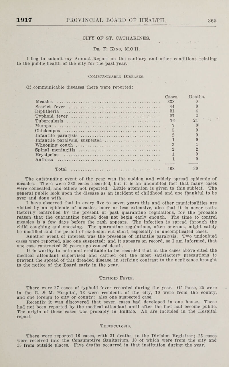 CITY OF ST. CATHARINES. Dr. F. King, M.O.H. I beg to submit my Annual Report on the sanitary and other conditions relating to the public health of the city for the past year. Communicable Diseases. Of communicable diseases there were reported: Measles . Scarlet fever . Diphtheria . Typhoid fever . Tuberculosis . Mumps . Chickenpox . Infantile paralysis . Infantile paralysis, suspected Whooping cough . Spinal meningitis . Erysipelas . Anthrax . Cases. 338 44 21 27 16- 7 5 2 1 3 2 1 1 Deaths. 0 0 4 2 21 0 0 0 0 1 2 0 0 Total 468 30 The outstanding event of the year was the sudden and widely spread epidemic of measles. There were 338 cases recorded, but it is an undoubted fact that many cases were concealed, and others not reported. Little attention is given to this subject. The general public look upon the disease as an incident of childhood and one thankful to be over and done with. I have observed that in every five to seven years this and other municipalities are visited by an epidemic of measles, more or less extensive, also that it is never satis¬ factorily controlled by the present or past quarantine regulations, for the probable reason that the quarantine period does not begin early enough. The time to control measles is a few days before the rash appears. The infection is spread through the child coughing and sneezing. The quarantine regulations, often onerous, might safely be modified and the period of exclusion cut short, especially in uncomplicated cases. Another event of interest was the presence of infantile paralysis. Two undoubted cases were reported, also one suspected; and it appears on record, so I am informed, that one case contracted 20 years ago caused death. It is worthy to note and creditable to be recorded that in the cases above cited the medical attendant supervised and carried out the most satisfactory precautions to prevent the spread of this dreaded disease, in striking contrast to the negligence brought to the notice of the Board early in the year. Typhoid Fever. There were 27 cases of typhoid fever recorded during the year. Of these, 25 were in the G. & M. Hospital, 13 were residents of the city, 10 were from the county, and one foreign to city or county; also one suspected case. Recently it was discovered that seven cases had developed in one house.. These had not been reported by the medical attendant until after the fact had become public. The origin of these cases was probably in Buffalo. All are included in the Hospital report. Tuberculosis. There were reported 16 cases, with 21 deaths, to the Division Registrar; 25 cases were received into the Consumptive Sanitarium, 10 of which were from the city and 15 from outside places. Five deaths occurred in that institution during the year.