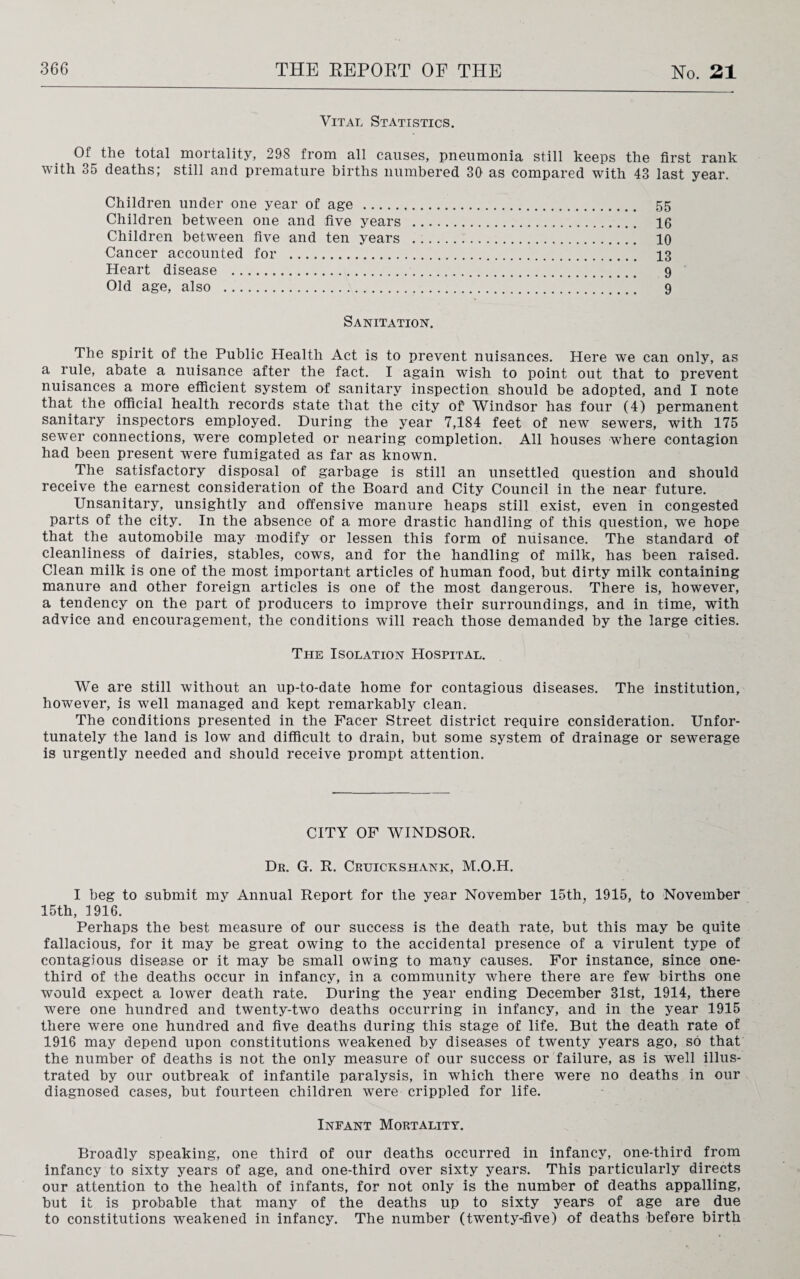 Vital Statistics. Of the total mortality, 298 from all causes, pneumonia still keeps the first rank with 35 deaths; still and premature births numbered 30 as compared with 43 last year. Children under one year of age . 55 Children between one and five years . 16 Children between five and ten years . 10 Cancer accounted for . 13 Heart disease . 9 Old age, also . 9 Sanitation. The spirit of the Public Health Act is to prevent nuisances. Here we can only, as a rule, abate a nuisance after the fact. I again wish to point out that to prevent nuisances a more efficient system of sanitary inspection should be adopted, and I note that the official health records state that the city of Windsor has four (4) permanent sanitary inspectors employed. During the year 7,184 feet of new sewers, with 175 sewer connections, were completed or nearing completion. All houses where contagion had been present were fumigated as far as known. The satisfactory disposal of garbage is still an unsettled question and should receive the earnest consideration of the Board and City Council in the near future. Unsanitary, unsightly and offensive manure heaps still exist, even in congested parts of the city. In the absence of a more drastic handling of this question, we hope that the automobile may modify or lessen this form of nuisance. The standard of cleanliness of dairies, stables, cows, and for the handling of milk, has been raised. Clean milk is one of the most important articles of human food, but dirty milk containing manure and other foreign articles is one of the most dangerous. There is, however, a tendency on the part of producers to improve their surroundings, and in time, with advice and encouragement, the conditions will reach those demanded by the large cities. The Isolation Hospital. We are still without an up-to-date home for contagious diseases. The institution, however, is well managed and kept remarkably clean. The conditions presented in the Facer Street district require consideration. Unfor¬ tunately the land is low and difficult to drain, but some system of drainage or sewerage is urgently needed and should receive prompt attention. CITY OF WINDSOR. Dr. G. R. Cruickshank, M.O.H. I beg to submit my Annual Report for the year November 15th, 1915, to November 15th, 1916. Perhaps the best measure of our success is the death rate, but this may be quite fallacious, for it may be great owing to the accidental presence of a virulent type of contagious disease or it may be small owing to many causes. For instance, since one- third of the deaths occur in infancy, in a community where there are few births one would expect a lower death rate. During the year ending December 31st, 1914, there were one hundred and twenty-two deaths occurring in infancy, and in the year 1915 there were one hundred and five deaths during this stage of life. But the death rate of 1916 may depend upon constitutions weakened by diseases of twenty years ago, so that the number of deaths is not the only measure of our success or failure, as is well illus¬ trated by our outbreak of infantile paralysis, in which there were no deaths in our diagnosed cases, but fourteen children were crippled for life. Infant Mortality. Broadly speaking, one third of our deaths occurred in infancy, one-third from infancy to sixty years of age, and one-third over sixty years. This particularly directs our attention to the health of infants, for not only is the number of deaths appalling, but it is probable that many of the deaths up to sixty years of age are due to constitutions weakened in infancy. The number (twenty-five) of deaths before birth