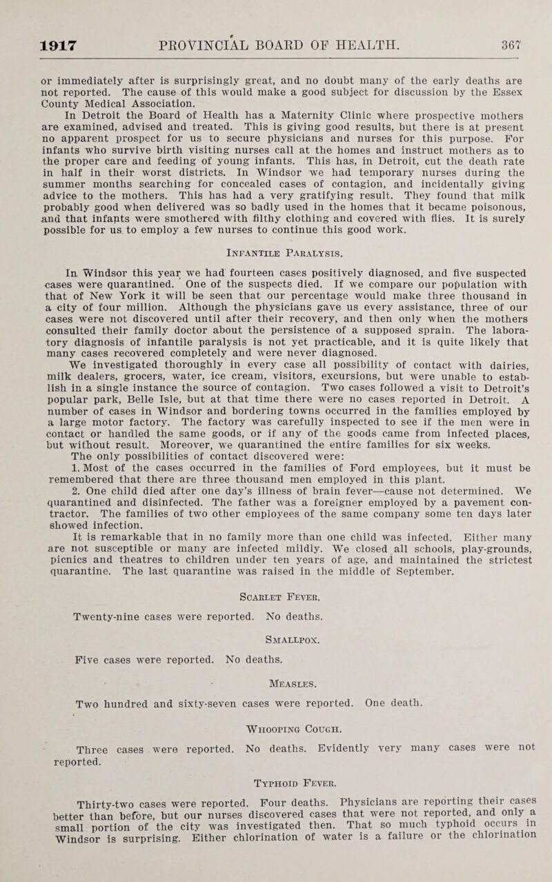 or immediately after is surprisingly great, and no doubt many of the early deaths are not reported. The cause of this would make a good subject for discussion by the Essex County Medical Association. In Detroit the Board of Health has a Maternity Clinic where prospective mothers are examined, advised and treated. This is giving good results, but there is at present no apparent prospect for us to secure physicians and nurses for this purpose. For infants who survive birth visiting nurses call at the homes and instruct mothers as to the proper care and feeding of young infants. This has, in Detroit, cut the death rate in half in their worst districts. In Windsor we had temporary nurses during the summer months searching for concealed cases of contagion, and incidentally giving advice to the mothers. This has had a very gratifying result. They found that milk probably good when delivered was so badly used in the homes that it became poisonous, and that infants w^ere smothered with filthy clothing and covered with flies. It is surely possible for us to employ a few nurses to continue this good work. Infantile Paralysis. In Windsor this year wre had fourteen cases positively diagnosed, and five suspected cases were quarantined. One of the suspects died. If we compare our population with that of New York it will be seen that our percentage would make three thousand in a city of four million. Although the physicians gave us every assistance, three of our cases were not discovered until after their recovery, and then only when the mothers consulted their family doctor about the persistence of a supposed sprain. The labora¬ tory diagnosis of infantile paralysis is not yet practicable, and it is quite likely that many cases recovered completely and were never diagnosed. We investigated thoroughly in every case all possibility of contact with dairies, milk dealers, grocers, water, ice cream, visitors, excursions, but were unable to estab¬ lish in a single instance the source of contagion. Two cases followed a visit to Detroit’s popular park, Belle Isle, but at that time there were no cases reported in Detroit. A number of cases in Windsor and bordering towns occurred in the families employed by a large motor factory. The factory was carefully inspected to see if the men were in contact or handled the same goods, or if any of the goods came from infected places, but without result. Moreover, w*e quarantined the entire families for six wreeks. The only possibilities of contact discovered were: 1. Most of the cases occurred in the families of Ford employees, but it must be remembered that there are three thousand men employed in this plant. 2. One child died after one day’s illness of brain fever—cause not determined. We quarantined and disinfected. The father was a foreigner employed by a pavement con¬ tractor. The families of two other employees of the same company some ten days later showed infection. It is remarkable that in no family more than one child was infected. Either many are not susceptible or many are infected mildly. We closed all schools, play-grounds, picnics and theatres to children under ten years of age, and maintained the strictest quarantine. The last quarantine was raised in the middle of September. Scarlet Fever. Twenty-nine cases were reported. No deaths. Smallpox. Five cases wrere reported. No deaths. Measles. Two hundred and sixty-seven cases were reported. One death. Whooping Cough. Three cases were reported. No deaths. Evidently very many cases were not reported. Typhoid Fever. Thirty-two cases were reported. Four deaths. Physicians are reporting their cases better than before, but our nurses discovered cases that were not reported, and only a small portion of the city was investigated then. That so much typhoid occurs in Windsor is surprising. Either chlorination of water is a failure or the chlorination