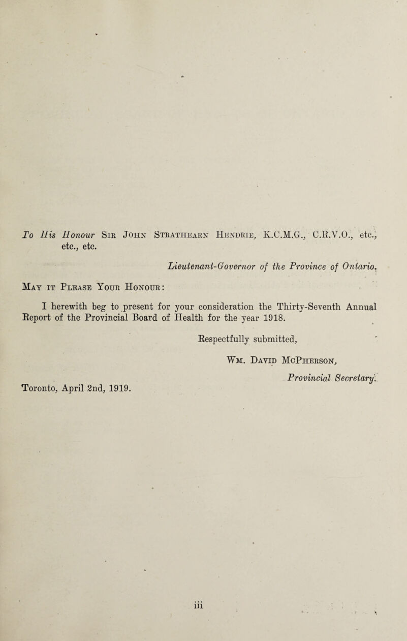 ) To His Honour Sir John Strathearn Hendrie, Iy.C.M.G., C.R.V.O., etc., etc., etc. Lieutenant-Governor of the Province of Ontario, May it Please Your Honour: I herewith beg to present for your consideration the Thirty-Seventh Annual Report of the Provincial Board of Health for the year 1918. Toronto, April 2nd, 1919. Respectfully submitted, Wii. David McPherson, Provincial Secretary1 in