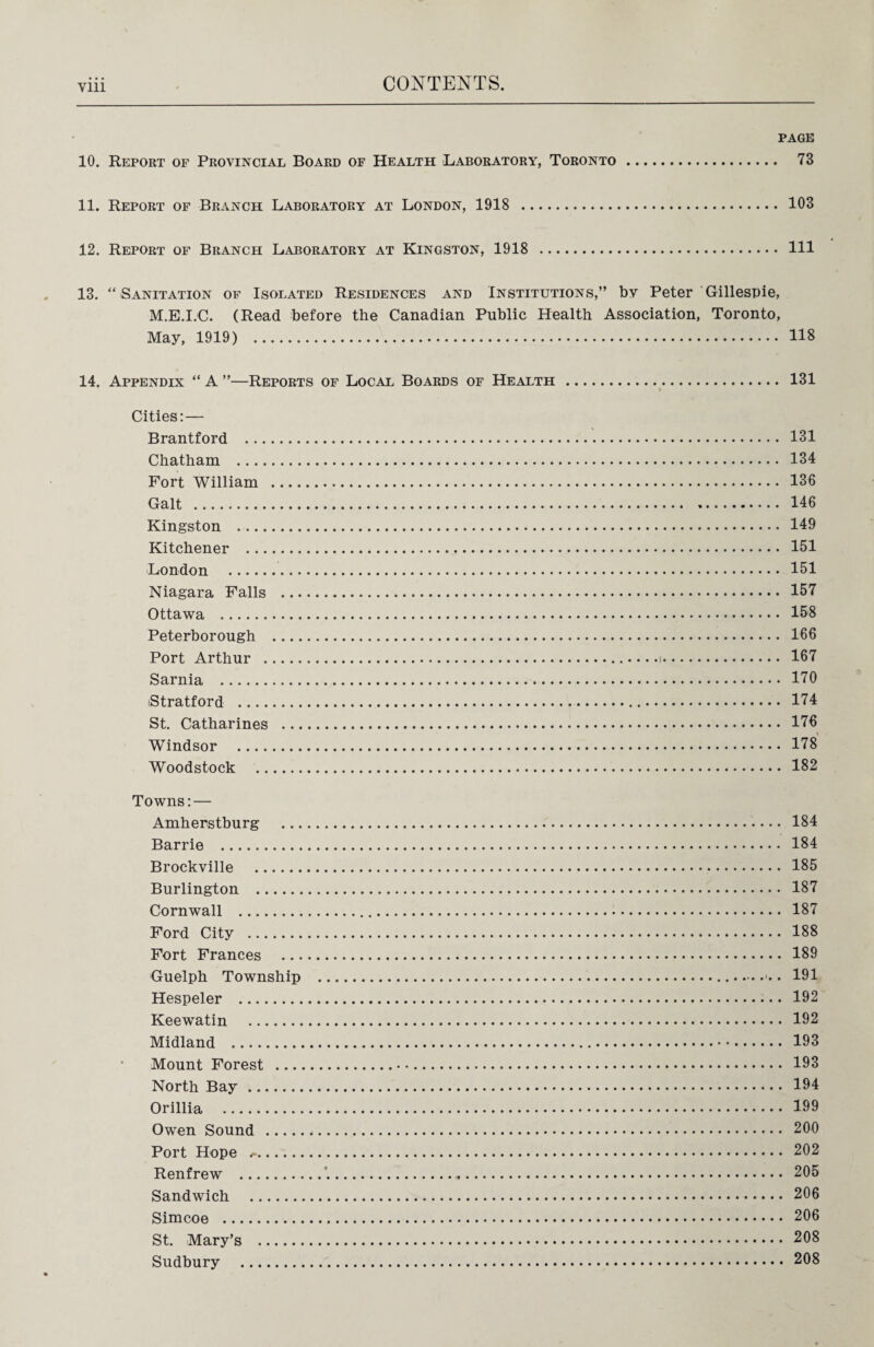 Vlll PAGE 10. Report of Provincial Board of Health Laboratory, Toronto. 73 11. Report of Branch Laboratory at London, 1918 . 103 12. Report of Branch Laboratory at Kingston, 1918 . Ill 13. “ Sanitation of Isolated Residences and Institutions,” by Peter Gillespie, M.E.I.C. (Read before the Canadian Public Health Association, Toronto, May, 1919) . 118 14. Appendix “ A ”—Reports of Local Boards of Health . 131 Cities: — Brantford ... Chatham Fort William Galt . Kingston Kitchener ... London . Niagara Falls Ottawa . Peterborough Port Arthur . Sarnia . iStratford St. Catharines Windsor Woodstock .. Towns: — Amherstburg . 184 Barrie . 184 Brockville . 185 Burlington . 187 Cornwall . 187 Ford City . 188 Fort Frances . 189 Guelph Township .191 Hespeler . 192 Keewatin . 192 Midland . 193 Mount Forest .• •. 193 North Bay . 194 Orillia . 199 Owen Sound .,. 200 Port Hope . 202 Renfrew . 205 Sandwich . 206 Simcoe . 206 St. Mary’s . 208 Sudbury . 208 131 134 136 146 149 151 151 157 158 166 167 170 174 176 178 182