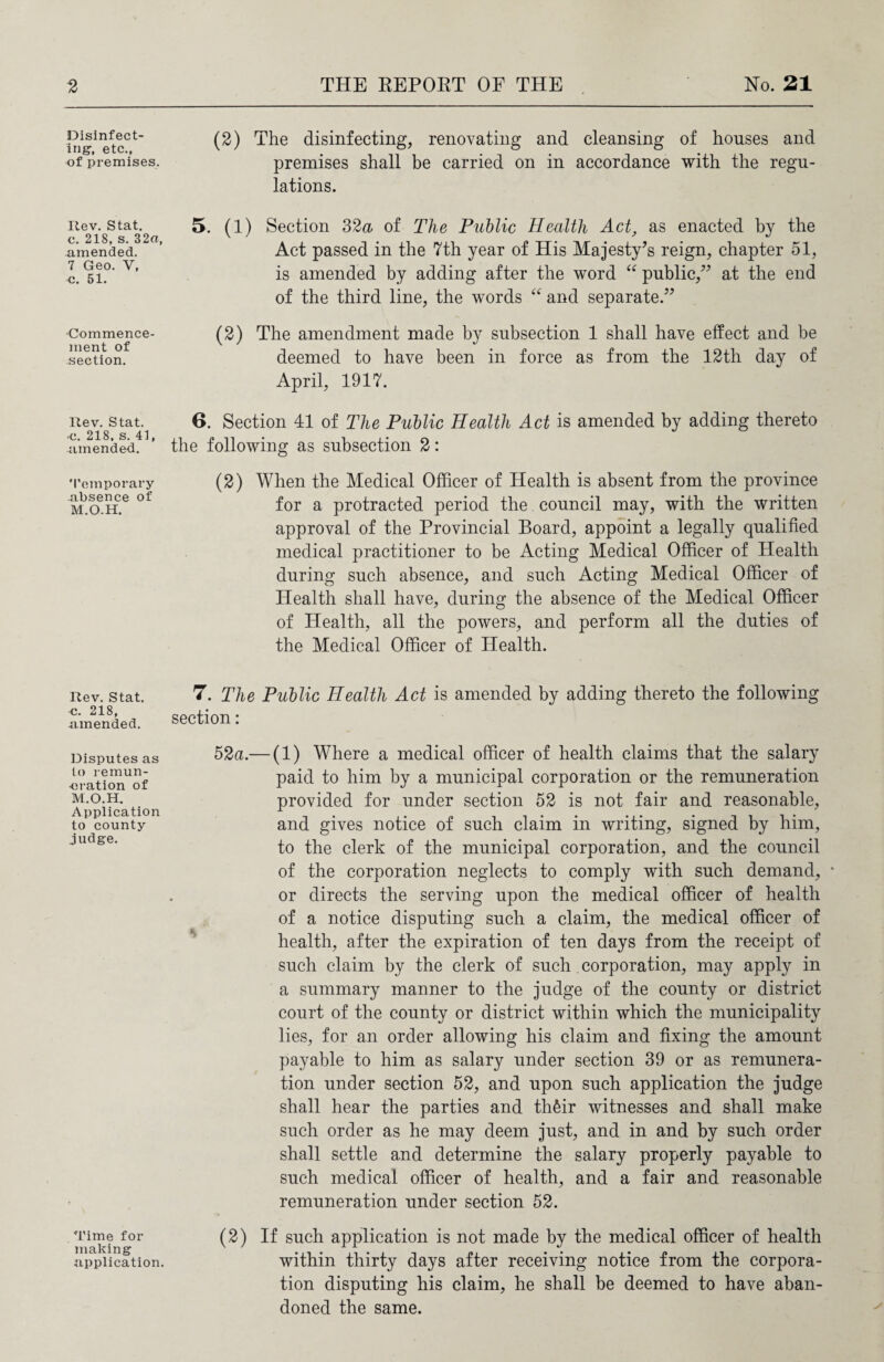 Disinfect¬ ing, etc., of premises. Rev. Stat. c. 218, s. 32«, amended. 7 Geo. V, c. 51. ■Commence¬ ment of section. Rev. Stat. ■c. 218, s. 41, amended. 'Temporary absence of M.O.H. Rev. Stat. c. 218, amended. Disputes as to remun¬ eration of M.O.H. Application to county judge. Time for making application. (2) The disinfecting, renovating and cleansing of houses and premises shall be carried on in accordance with the regu¬ lations. 5. (1) Section 32a of The Public Health Act, as enacted by the Act passed in the 7th year of His Majesty’s reign, chapter 51, is amended by adding after the word “ public,” at the end of the third line, the words “ and separate.” (2) The amendment made by subsection 1 shall have effect and be deemed to have been in force as from the 12th day of April, 1917. 6. Section 41 of The Public Health Act is amended by adding thereto the following as subsection 2: (2) When the Medical Officer of Health is absent from the province for a protracted period the council may, with the written approval of the Provincial Board, appoint a legally qualified medical practitioner to be Acting Medical Officer of Health during such absence, and such Acting Medical Officer of Health shall have, during the absence of the Medical Officer of Health, all the powers, and perform all the duties of the Medical Officer of Health. 7. The Public Health Act is amended by adding thereto the following section: 52a.— (1) Where a medical officer of health claims that the salary paid to him by a municipal corporation or the remuneration provided for under section 52 is not fair and reasonable, and gives notice of such claim in writing, signed by him, to the clerk of the municipal corporation, and the council of the corporation neglects to comply with such demand, * or directs the serving upon the medical officer of health of a notice disputing such a claim, the medical officer of health, after the expiration of ten days from the receipt of such claim by the clerk of such corporation, may apply in a summary manner to the judge of the county or district court of the county or district within which the municipality lies, for an order allowing his claim and fixing the amount payable to him as salary under section 39 or as remunera¬ tion under section 52, and upon such application the judge shall hear the parties and th£ir witnesses and shall make such order as he may deem just, and in and by such order shall settle and determine the salary properly payable to such medical officer of health, and a fair and reasonable remuneration under section 52. (2) If such application is not made by the medical officer of health within thirty days after receiving notice from the corpora¬ tion disputing his claim, he shall be deemed to have aban¬ doned the same.