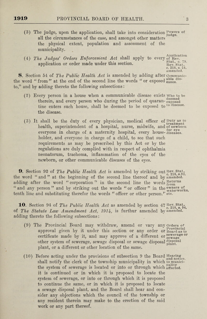 (3) The judge, upon the application, shall take into consideration ]‘a°tlVg|rs of all the circumstances of the case, and amongst other matters' the physical extent, population and assessment of the municipality. (4) The Judges’ Orders Enforcement Act shall apply to every ofPRevatl°n application or order made under this section. Rev/stat..9’ c. 218, s. 54. amended. 8. Section 54 of The Public Health Act is amended by adding after Communic- the word “ from99 at the end of the second line the words “ or exposed Sases?ls to,” and by adding thereto the following subsections: (2) Every person in a house when a communicable disease exists who to be therein, and every person who during the period of quaran- exposed tine enters such house, shall be deemed to be exposed to 10 dlsease- the disease. (3) It shall be the duty of every physician, medical officer °f treatment0 health, superintendent of a hospital, nurse, midwife, and of newborn everyone in charge of a maternity hospital, every house-diseases, holder, and everyone in charge of a child, to see that such requirements as may be prescribed by this Act or by the regulations are duly complied with in respect of ophthalmia neonatorum, trachoma, inflammation of the eyes of the newborn, or other communicable diseases of the eyes. 9. Section 92 of The Public Health Act is amended by striking out Re2\'8Ssa92 the word “ and 99 at the beginning of the second line thereof and by amended. ’ adding after the word “ corporation99 in the second line the words jle0tIJrns “ and any person99 and by striking out the words “ or officer 99 in the °v^erworks tenth line and substituting therefor the words “ officer or other person/’ etc. 10. Section 94 of The Public Health Act as amended by section 47 uev. st£it., J c. 218, s. 94 of The Statute Law Amendment Act, 1914, is furthur amended by amended, adding thereto the following subsections: (9) The Provincial Board may withdraw, amend or vary any orders of approval given by it under this section or any order or Board as to certificate made by it, and may approve of a different or ,|ewageSe °r other system of sewerage, sewage disposal or sewage disposal (R|P°sal plant, or a different or other location of the same. (10) Before acting under the provisions of subsection 9 the Board Hearing v/ ° r and notice. shall notify the clerk of the township municipality in which to munici- the system of sewerage is located or into or through which affected, it is continued or in which it is proposed to locate the system of sewerage, or into or through which it is proposed to continue the same, or in which it is proposed to locate a sewage disposal plant, and the Board shall hear and con¬ sider any objections which the council of the township or any resident therein may make to the erection of the said work or any part thereof.