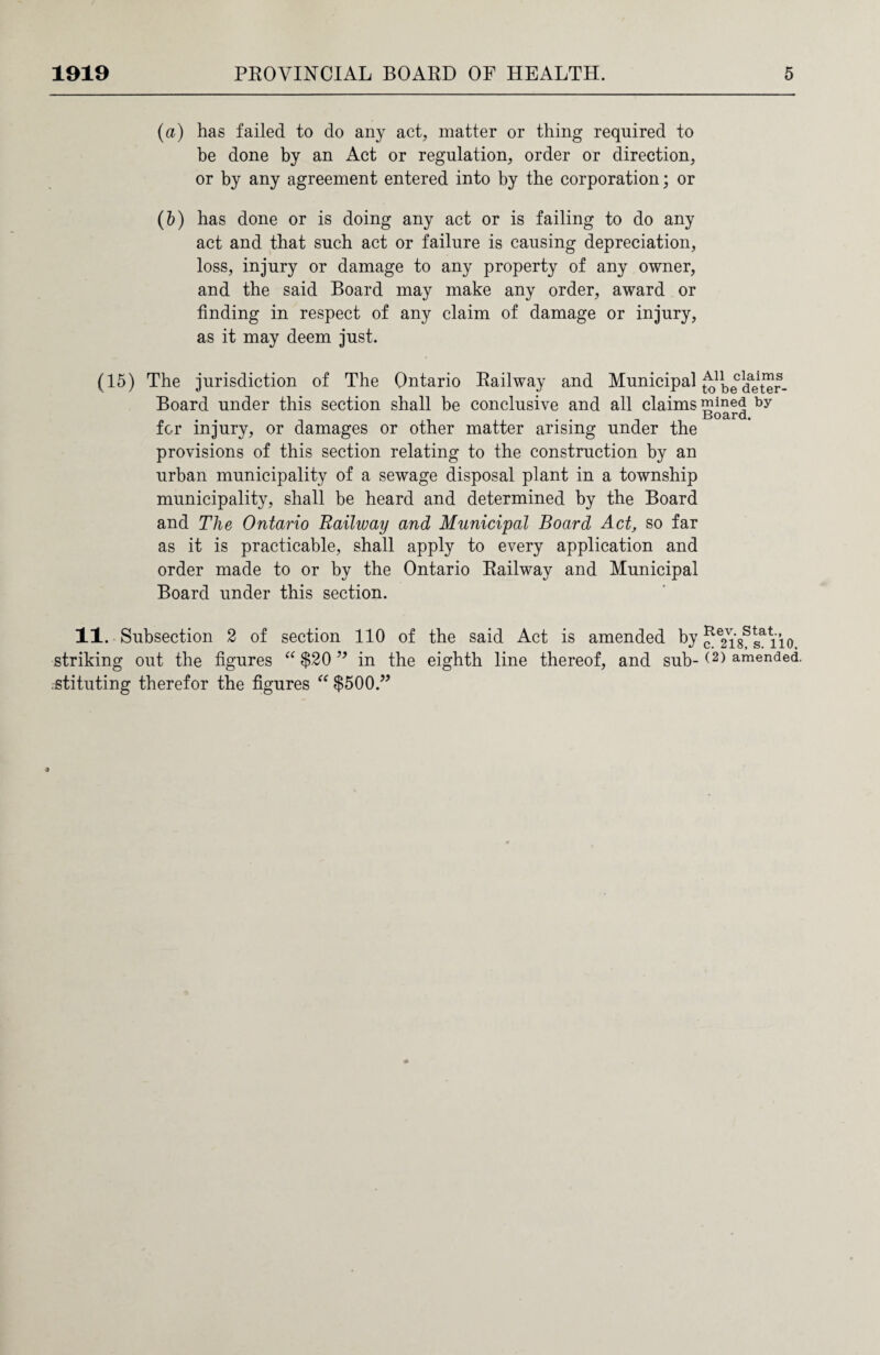(a) has failed to do any act, matter or thing required to be done by an Act or regulation, order or direction, or by any agreement entered into by the corporation; or (5) has done or is doing any act or is failing to do any act and that such act or failure is causing depreciation, loss, injury or damage to any property of any owner, and the said Board may make any order, award or finding in respect of any claim of damage or injury, as it may deem just. (15) The jurisdiction of The Ontario Railway and Municipal Board under this section shall be conclusive and all claims for injury, or damages or other matter arising under the provisions of this section relating to the construction by an urban municipality of a sewage disposal plant in a township municipality, shall be heard and determined by the Board and The Ontario Railway and Municipal Board Act, so far as it is practicable, shall apply to every application and order made to or by the Ontario Railway and Municipal Board under this section. 11. Subsection 2 of section 110 of the said Act is amended by striking out the figures “ $20 ” in the eighth line thereof, and sub¬ stituting therefor the figures “ $500.” All claims to be deter¬ mined by Board. Rev. Stat., c. 218, s. 110, (2) amended.