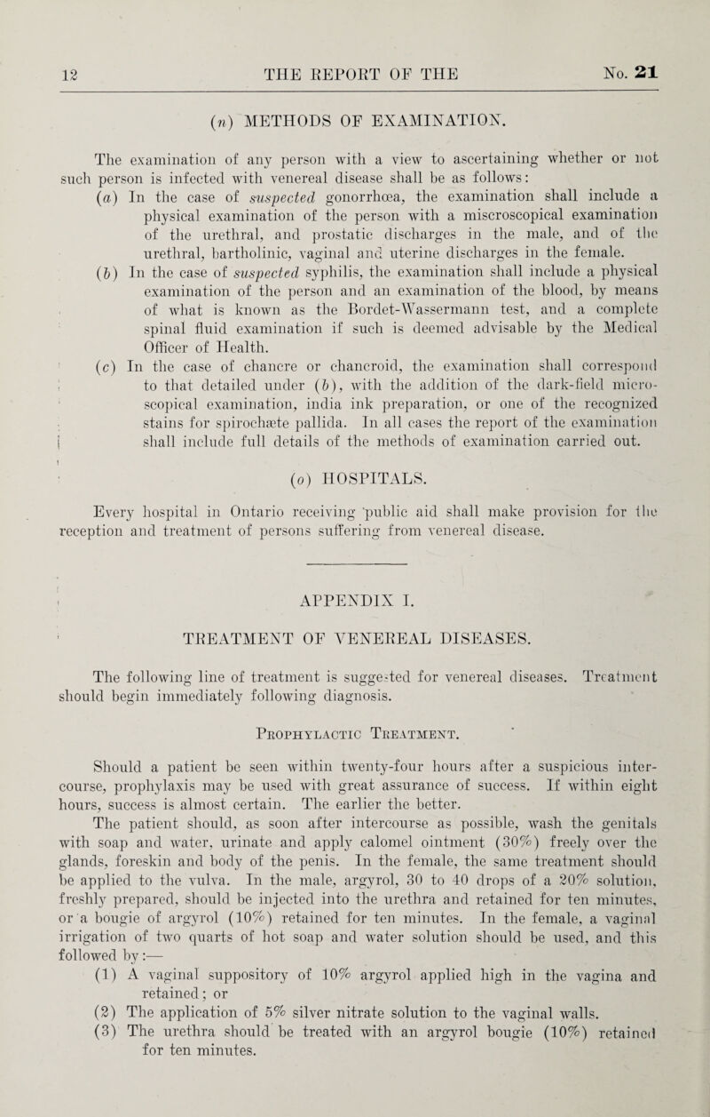 (n) METHODS OF EXAMINATION. The examination of any person with a view to ascertaining whether or not such person is infected with venereal disease shall be as follows: (a) In the case of suspected gonorrhoea, the examination shall include a physical examination of the person with a miscroscopical examination of the urethral, and prostatic discharges in the male, and of the urethral, bartholinic, vaginal and uterine discharges in the female. (b) In the case of suspected syphilis, the examination shall include a physical examination of the person and an examination of the blood, by means of what is known as the Bordet-Wassermann test, and a complete spinal fluid examination if such is deemed advisable by the Medical Officer of Health. (c) In the case of chancre or chancroid, the examination shall correspond ! to that detailed under (b), with the addition of the dark-field micro¬ scopical examination, india ink preparation, or one of the recognized stains for spirochaete pallida. In all cases the report of the examination j shall include full details of the methods of examination carried out. 1 (o) HOSPITALS. Every hospital in Ontario receiving 'public aid shall make provision for flic reception and treatment of persons suffering from venereal disease. APPENDIX I. TREATMENT OF VENEREAL DISEASES. The following line of treatment is suggested for venereal diseases. Treatment should begin immediately following diagnosis. Prophylactic Treatment. Should a patient be seen within twenty-four hours after a suspicious inter¬ course, prophylaxis may be used with great assurance of success. If within eight hours, success is almost certain. The earlier the better. The patient should, as soon after intercourse as possible, wash the genitals with soap and water, urinate and apply calomel ointment (30%) freely over the glands, foreskin and body of the penis. In the female, the same treatment should be applied to the vulva. In the male, argvrol, 30 to 40 drops of a 20% solution, freshly prepared, should be injected into the urethra and retained for ten minutes, or a bougie of argyrol (10%) retained for ten minutes. In the female, a vaginal irrigation of two quarts of hot soap and water solution should be used, and this followed by:— (1) A vaginal suppository of 10% argyrol applied high in the vagina and retained; or (2) The application of 5% silver nitrate solution to the vaginal walls. (3) The urethra should be treated with an argyrol bougie (10%) retained for ten minutes.