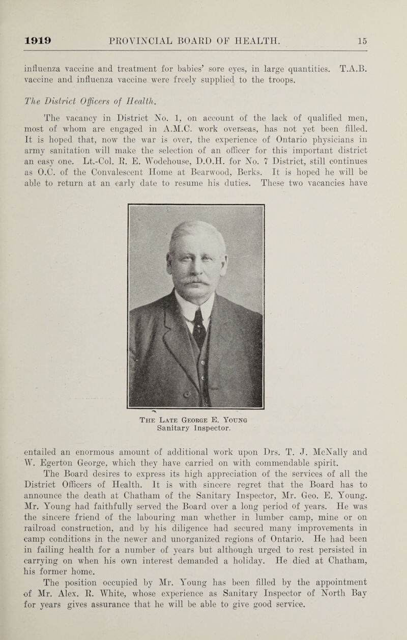 influenza vaccine and treatment for babies’ sore eyes, in large quantities. T.A.B. vaccine and influenza vaccine were freely supplied to the troops. The District Officers of Health. The vacancy in District No. 1, on account of the lack of qualified men, most of whom are engaged in A.M.C. work overseas, has not yet been filled. It is hoped that, now the war is over, the experience of Ontario physicians in army sanitation will make the selection of an officer for this important district an easy one. Lt.-Col. R. E. Wodehouse, D.O.II. for No. 7 District, still continues as O.C. of the Convalescent Home at Bearwood, Berks. It is hoped he will be able to return at an early date to resume his duties. These two vacancies have The Late Geokge E. Young Sanitary Inspector. entailed an enormous amount of additional work upon Drs. T. J. McNally and W. Egerton George, which they have carried on with commendable spirit. The Board desires to express its high appreciation of the services of all the District Officers of Health. It is with sincere regret that the Board has to announce the death at Chatham of the Sanitary Inspector, Mr. Geo. E. Young. Mr. Young had faithfully served the Board over a long period of years. He was the sincere friend of the labouring man whether in lumber camp, mine or on railroad construction, and by his diligence had secured many improvements in camp conditions in the newer and unorganized regions of Ontario. He had been in failing health for a number of years but although urged to rest persisted in carrying on when his own interest demanded a holiday. He died at Chatham, his former home. The position occupied by Mr. Young has been filled by the appointment of Mr. Alex. R. White, whose experience as Sanitary Inspector of North Bay for years gives assurance that he will be able to give good service.