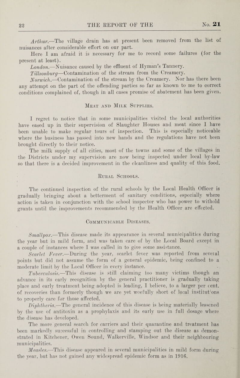 Arthur.—The village drain has at present been removed from the list of nuisances after considerable effort on our part. Here I am afraid it is necessary for me to record some failures (for the present at least). London.—Nuisance caused by the effluent of Hyman’s Tannery. Tillsonburg—Contamination of the stream from the Creamery. Norwich.—Contamination of the stream by the Creamery. Nor has there been any attempt on the part of the offending parties so far as known to me to correct conditions complained of, though in all cases promise of abatement has been given. Meat and Milk Supplies. I regret to notice that in some municipalities visited the local authorities have eased up in their supervision of Slaughter Houses and meat since I have been unable to make regular tours of inspection. This is especially noticeable where the business has passed into new hands and the regulations have not been brought directly to their notice. The milk supply of all cities, most of the towns and some of the villages in the Districts under my supervision are now being inspected under local by-law so that there is a decided improvement in the cleanliness and quality of this food. Rukal Schools. i The continued inspection of the rural schools by the Local Health Officer is gradually bringing about a betterment of sanitary conditions, especially where action is taken in conjunction with the school inspector who has power to withold grants until the improvements recommended by the Health Officer are effected. Communicable Diseases. Smallpox.—This disease made its appearance in several municipalities during the year but in mild form, and was taken care of by the Local Board except in a couple of instances where I was called in to give some assistance. Scarlet Fever.—During the year, scarlet fever was reported from several points but did not assume the form of a general epidemic, being confined to a moderate limit by the Local Officer in every instance. Tuberculosis.—This disease is still claiming too many victims though an advance in its early recognition by the general practitioner is gradually taking place and early treatment being adopted is leading, I believe, to a larger per cent, of recoveries than formerly though we are yet woefully short of local institut:ons to properly care for those affected. Diphtheria.—The general incidence of this disease is being materially lessened by the use of antitoxin as a prophylaxis and its early use in full dosage where the disease has developed. The more general search for carriers and their quarantine and treatment has been markedly successful in controlling and stamping out the disease as demon¬ strated in Kitchener, Owen Sound, Walkerville, Windsor and their neighbouring municipalities. Measles.—This disease appeared in several municipalities in mild form during the year, but has not gained any widespread epidemic form as in 1916.