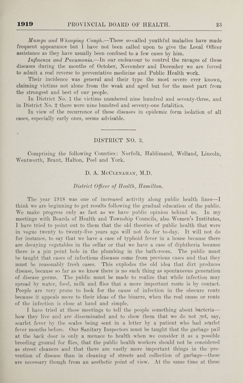 Mumps and Whooping Cough.—These so-called youthful maladies have made frequent appearance but I have not been called upon to give the Local Officer assistance as they have usually been confined to a few cases by him. Influenza and Pneumonia.—In our endeavour to control the ravages of these diseases during the months of October, November and December we are forced to admit a real reverse to preventative medicine and Public Health work. Their incidence was general and their type the most severe ever known, claiming victims not alone from the weak and aged but for the most part from the strongest and best of our people. In District No. 1 the victims numbered nine hundred and seventy-three, and in District No. 2 there were nine hundred and seventy-one fatalities. In view of the recurrence of these diseases in epidemic form isolation of all cases, especially early ones, seems advisable. DISTRICT NO. 3. Comprising the following Counties: Norfolk, Haldimand, Welland, Lincoln, Wentworth, Brant, Halton, Peel and York. D. A. McClenahan, M.D. District Officer of Health, Hamilton. The year 1918 was one of increased activity along public health lines—I think we are beginning to get results following the gradual education of the public. We make progress only as fast as we have public opinion behind us. In my meetings with Boards of Health and Township Councils, also Women’s Institutes, I have tried to point out to them that the old theories of public health that were in vogue twenty to twenty-five years ago will not do for to-day. It will not do for instance, to say that we have a case of typhoid fever in a house because there are decaying vegetables in the cellar or that we have a case of diphtheria because there is a pin point hole in the plumbing in the bath-room. The public must be taught that cases of infectious diseases come from previous cases and that they must be reasonably fresh cases. This explodes the old idea that dirt produces disease, because so far as we know there is no such thing as spontaneous generation of disease germs. The public must be made to realize that while infection may spread by water, food, milk and flies that a more important route is by contact. People are very prone to look for the cause of infection in the obscure route because it appeals more to their ideas of the bizarre, when the real cause or route of the infection is close at hand and simple. I have tried at these meetings to tell the people something about bacteria— how they live and are disseminated and to show them that we do not get, say, scarlet fever by the scales being sent in a letter by a patient who had scarlet fever months before. Our Sanitary Inspectors must be taught that the garbage pail at the back door is only a menace to health when we consider it as a possible breeding ground for flies, that the public health workers should not be considered as street cleaners and that there are vastly more important things in the pre¬ vention of disease than in cleaning of streets and collection of garbage—these are necessary though from an aesthetic point of view. At the same time at these