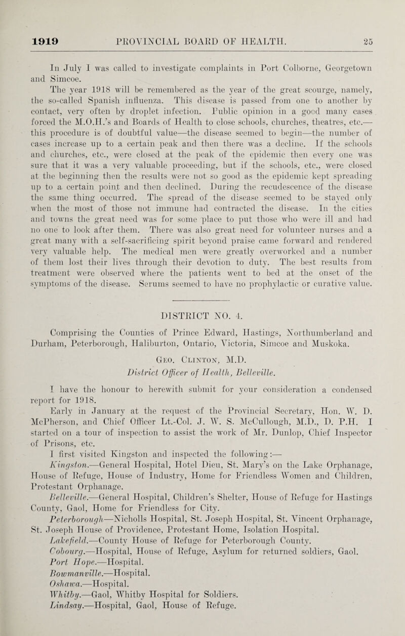 In July I was called to investigate complaints in Port Colborne, Georgetown and Simcoe. The year 1918 will be remembered as the year of the great scourge, namely, the so-called Spanish influenza. This disease is passed from one to another by contact, very often by droplet infection. Public opinion in a good many cases forced the M.O.FI.’s and Boards of Health to close schools, churches, theatres, etc.— this procedure is of doubtful value—the disease seemed to begin—the number of cases increase up to a certain peak and then there was a decline. If the schools and churches, etc., were closed at the peak of the epidemic then every one was sure that it was a very valuable proceeding, but if the schools, etc., were closed at the beginning then the results were not so good as the epidemic kept spreading up to a certain point and then declined. During the recudescence of the disease the same thing occurred. The spread of the disease seemed to be stayed only when the most of those not immune had contracted the disease. In the cities and towns the great need was for some place to put those who were ill and had no one to look after them. There was also great need for volunteer nurses and a great many with a self-sacrificing spirit beyond praise came forward and rendered very valuable help. The medical men were greatly overworked and a number of them lost their lives through their devotion to duty. The best results from treatment were observed where the patients went to bed at the onset of the symptoms of the disease. Serums seemed to have no prophylactic or curative value. DISTRICT NO. 4. Comprising the Counties of Prince Edward, Hastings, Northumberland and Durham, Peterborough, Haliburton, Ontario, Victoria, Simcoe and Muskoka. Geo. Clinton, M.D. District Officer of Health, Belleville. I have the honour to herewith submit for your consideration a condensed report for 1918. Early in January at the request of the Provincial Secretary, Hon. W. D. McPherson, and Chief Officer Lt.-Col. J. W. S. McCullough, M.D., D. P.H. I started on a tour of inspection to assist the work of Mr. Dunlop, Chief Inspector of Prisons, etc. I first visited Kingston and inspected the following:— Kingston.—General Hospital, Hotel Dieu, St. Mary’s on the Lake Orphanage, House of Refuge, House of Industry, Home for Friendless Women and Children, Protestant Orphanage. Belleville.—General Hospital, Children's Shelter, House of Refuge for Hastings County, Gaol, Home for Friendless for City. Peterborough—Nicholls Hospital, St. Joseph Hospital, St. Vincent Orphanage, St. Joseph House of Providence, Protestant Home, Isolation Hospital. Lake field.—County House of Refuge for Peterborough County. Cobourg.—Hospital, House of Refuge, Asylum for returned soldiers, Gaol. Port Hope.—Hospital. Bowmanville.—Hospital. Oshawa.—Hospital. Whitby.—Gaol, Whitby Hospital for Soldiers. IAndsay.—Hospital, Gaol, House of Refuge.