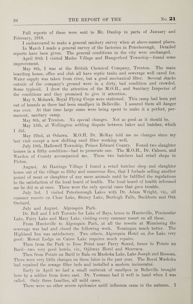 Full reports of these were sent to Mr. Dunlop in parts of January and February, 1918. I endeavoured to make a general sanitary survey when at above-named places. In March I made a general survey of the factories in Peterborough. Detailed reports have been given. The general conditions in the city were unchanged. April 30th I visited Madoc Village and Hungerford Township—found some improvement. May 8th, I was at the British Chemical Company, Trenton. The main boarding house, office and club all have septic tanks and sewerage well cared for. Water supply was taken from river, but a good mechanical filter. Several shacks outside of the company’s ground were in a dirty, bad condition and crowded. Some typhoid. I drew the attention of the M.O.H., and Sanitary Inspector of the conditions and they promised to give it attention. May 9, Mohawk, Royal Flying Corps were stationed. This camp had been put out of bounds as there had been smallpox in Belleville. I assured them all danger was over. At that time large sums were being spent to make it a perfect, per¬ manent, sanitary camp. May 8th, at Trenton. Vo special changes. Not as good as it should be. May 15th, at Wellington settling dispute between baker and butcher, which I did. May 22nd, at Oshawa. M.O.H. Dr. McKay told me no changes since my last visit except a new shifting sand filter working well. July 10th, Hallowell Township, Prince Edward County. Found two slaughter houses in a filthy condition—had to prosecute one. The M.O.H., Dr. Cahoon, and Warden of County accompanied me. These two butchers had retail shops in Picton. August. At Hastings Village I found a retail butcher shop and slaughter house out of the village so filthy and numerous flies, that I forbade selling another pound of meat or slaughter of any more animals until he fulfilled the regulations to the satisfaction of the local board of health. The local board of health informed me he did so at once. These were the only special cases that gave trouble. July 3rd. I visited Peterborough Lakes with Dr. Adam Wright, viz., all summer resorts on Clear Lake, Stoney Lake, Burleigh Falls, Buckhorn and Oak Orchard. July and August. Algonquin Park. Dr. Bell and I left Toronto for Lake of Bays, hence to Huntsville, Peninsular Lake, Fairy Lake and Mary Lake, visiting every summer resort on all these. From Huntsville to Algonquin Park, at all the resorts at Minnissing the sewerage was bad and closed the following week. Nomingan much better. The Highland Inn was satisfactory. Two others, Algonquin Hotel on Joe Lake very good: Mowat Lodge on Canoe Lake requires much repairs. Then1 from the Park to Rose Point near Parry Sound, hence to Pointe au. Baril—two very good hotels, viz., Ojibway Hotel and Skarrava. Then from Pointe au Baril to Bala on Muskoka Lake, Lake Joseph and Rosseau. There were very little changes on these lakes in the past year. The Royal Muskoka had repaired the sewage filter beds and installed a modern incinerator. Early in April we had a small outbreak of smallpox in Belleville brought here by a soldier from down east. Dr. Areomans had it well in hand when I was called. Only three families, all mild cases. There were no other severe epidemics until influenza came in the autumn. I