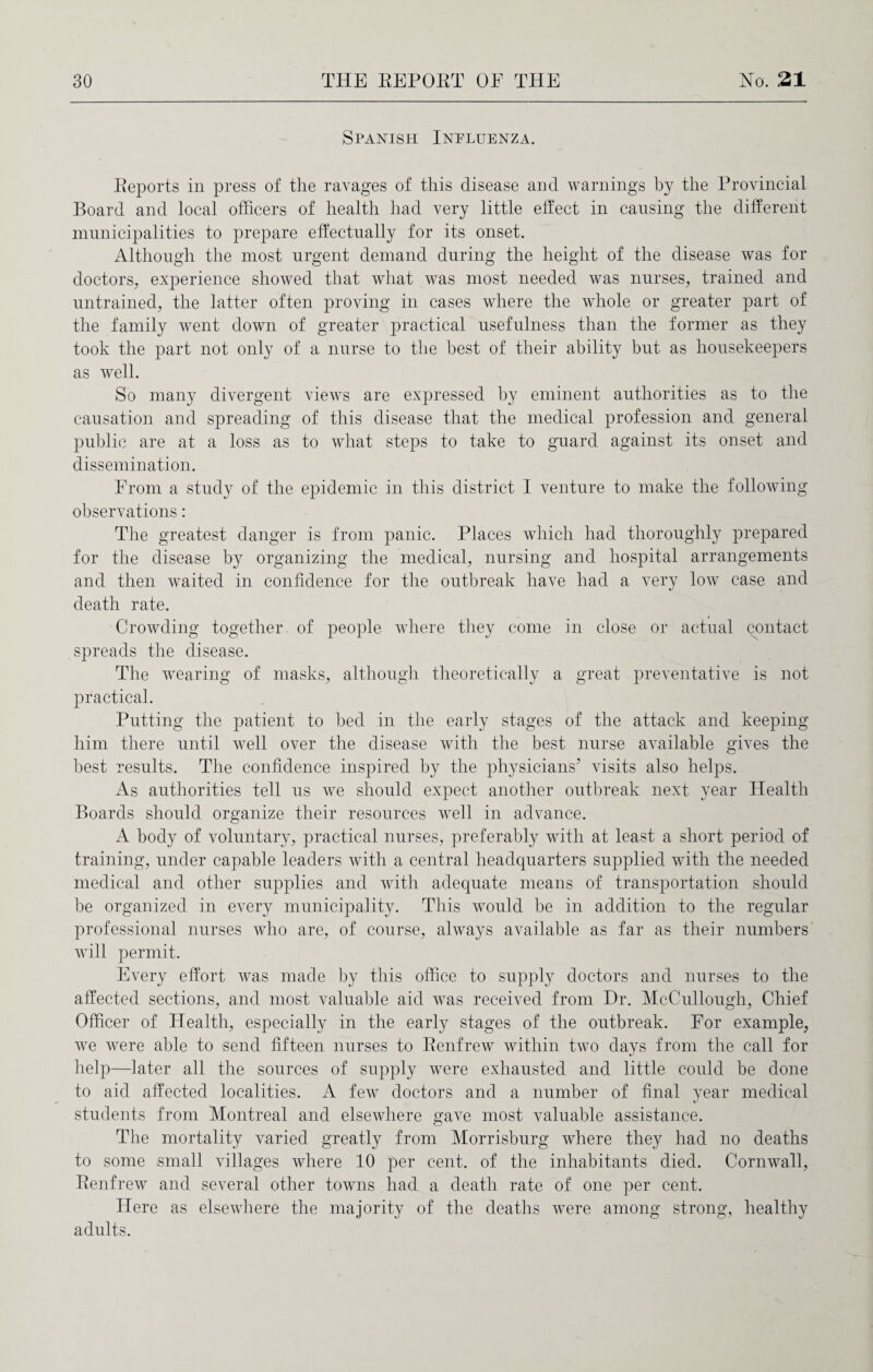 Spanish Influenza. Reports in press of the ravages of this disease and warnings by the Provincial Board and local officers of health had very little effect in causing the different municipalities to prepare effectually for its onset. Although the most urgent demand during the height of the disease was for doctors, experience showed that what was most needed was nurses, trained and untrained, the latter often proving in cases where the whole or greater part of the family went down of greater practical usefulness than the former as they took the part not only of a nurse to the best of their ability but as housekeepers as well. So many divergent views are expressed by eminent authorities as to the causation and spreading of this disease that the medical profession and general public are at a loss as to what steps to take to guard against its onset and dissemination. From a study of the epidemic in this district I venture to make the following observations: The greatest danger is from panic. Places which had thoroughly prepared for the disease by organizing the medical, nursing and hospital arrangements and then waited in confidence for the outbreak have had a very low case and death rate. Crowding together of people where they come in close or actual contact spreads the disease. The wearing of masks, although theoretically a great preventative is not practical. Putting the patient to bed in the early stages of the attack and keeping him there until well over the disease with the best nurse available gives the best results. The confidence inspired by the physicians’ visits also helps. As authorities tell us we should expect another outbreak next year Health Boards should organize their resources well in advance. A body of voluntary, practical nurses, preferably with at least a short period of training, under capable leaders with a central headquarters supplied with the needed medical and other supplies and with adequate means of transportation should be organized in every municipality. This would be in addition to the regular professional nurses who are, of course, always available as far as their numbers will permit. Every effort was made by this office to supply doctors and nurses to the affected sections, and most valuable aid was received from Dr. McCullough, Chief Officer of Health, especially in the early stages of the outbreak. For example, we were able to send fifteen nurses to Renfrew within two days from the call for help—later all the sources of supply were exhausted and little could be done to aid affected localities. A few doctors and a number of final year medical students from Montreal and elsewhere gave most valuable assistance. The mortality varied greatly from Morrisburg where they had no deaths to some small villages where 10 per cent, of the inhabitants died. Cornwall, Renfrew and several other towns had a death rate of one per cent. Here as elsewhere the majority of the deaths were among strong, healthy adults.