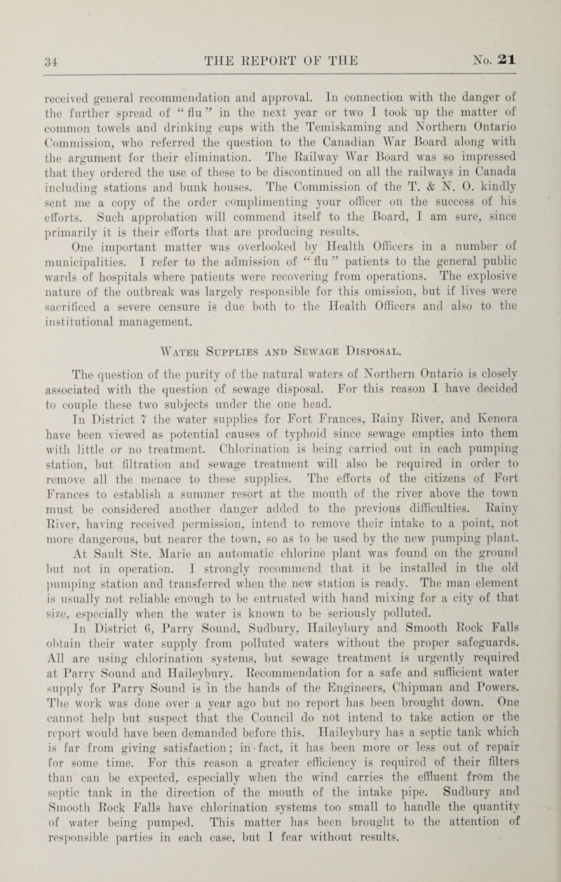 received general recommendation and approval. In connection with the danger of the further spread of “ flu99 in the next year or two I took up the matter of common towels and drinking cups with the Temiskaming and Northern Ontario Commission, who referred the question to the Canadian War Board along with the argument for their elimination. The Eailway War Board was so impressed that they ordered the use of these to be discontinued on all the railways in Canada including stations and bunk houses. The Commission of the T. & N. 0. kindly sent me a copy of the order complimenting your officer on the success of his efforts. Such approbation will commend itself to the Board, I am sure, since primarily it is their efforts that are producing results. One important matter was overlooked by Health Officers in a number of municipalities. I refer to the admission of “ flu ” patients to the general public wards of hospitals where patients were recovering from operations. The explosive nature of the outbreak was largely responsible for this omission, but if lives were sacrificed a severe censure is due both to the Health Officers and also to the instifictional management. Water Supplies and Sewage Disposal. The question of the purity of the natural waters of Northern Ontario is closely associated with the question of sewage disposal. For this reason I have decided to couple these two subjects under the one head. In District 7 the water supplies for Fort Frances, Bainy Eiver, and Kenora have been viewed as potential causes of typhoid since sewage empties into them with little or no treatment. Chlorination is being carried out in each pumping station, but filtration and sewage treatment will also be required in order to remove all the menace to these supplies. The efforts of the citizens of Fort Frances to establish a summer resort at the mouth of the river above the town must be considered another danger added to the previous difficulties. Bainy Eiver, having received permission, intend to remove their intake to a point, not more dangerous, but nearer the town, so as to be used by the new pumping plant. At Sault Ste. Marie an automatic chlorine plant was found on the ground but not in operation. I strongly recommend that it be installed in the old pumping station and transferred when the new station is ready. The man element is usually not reliable enough to be entrusted with hand mixing for a city of that size, especially when the water is known to be seriously polluted. In District 6, Parry Sound, Sudbury, Haileybury and Smooth Eock Falls obtain their water supply from polluted waters without the proper safeguards. All are using chlorination systems, but sewage treatment is urgently required at Parry Sound and Haileybury. Becommendation for a safe and sufficient water supply for Parry Sound is in the hands of the Engineers, Chipman and Powers. The work was done over a year ago but no report has been brought down. One cannot help but suspect that the Council do not intend to take action or the report would have been demanded before this. Haileybury has a septic tank which is far from giving satisfaction; in-fact, it has been more or less out of repair for some time. For this reason a greater efficiency is required of their filters than can be expected, especially when the wind carries the effluent from the septic tank in the direction of the mouth of the intake pipe. Sudbury and Smooth Eock Falls have chlorination systems too small to handle the quantity of water being pumped. This matter has been brought to the attention of responsible parties in each case, but I fear without results.