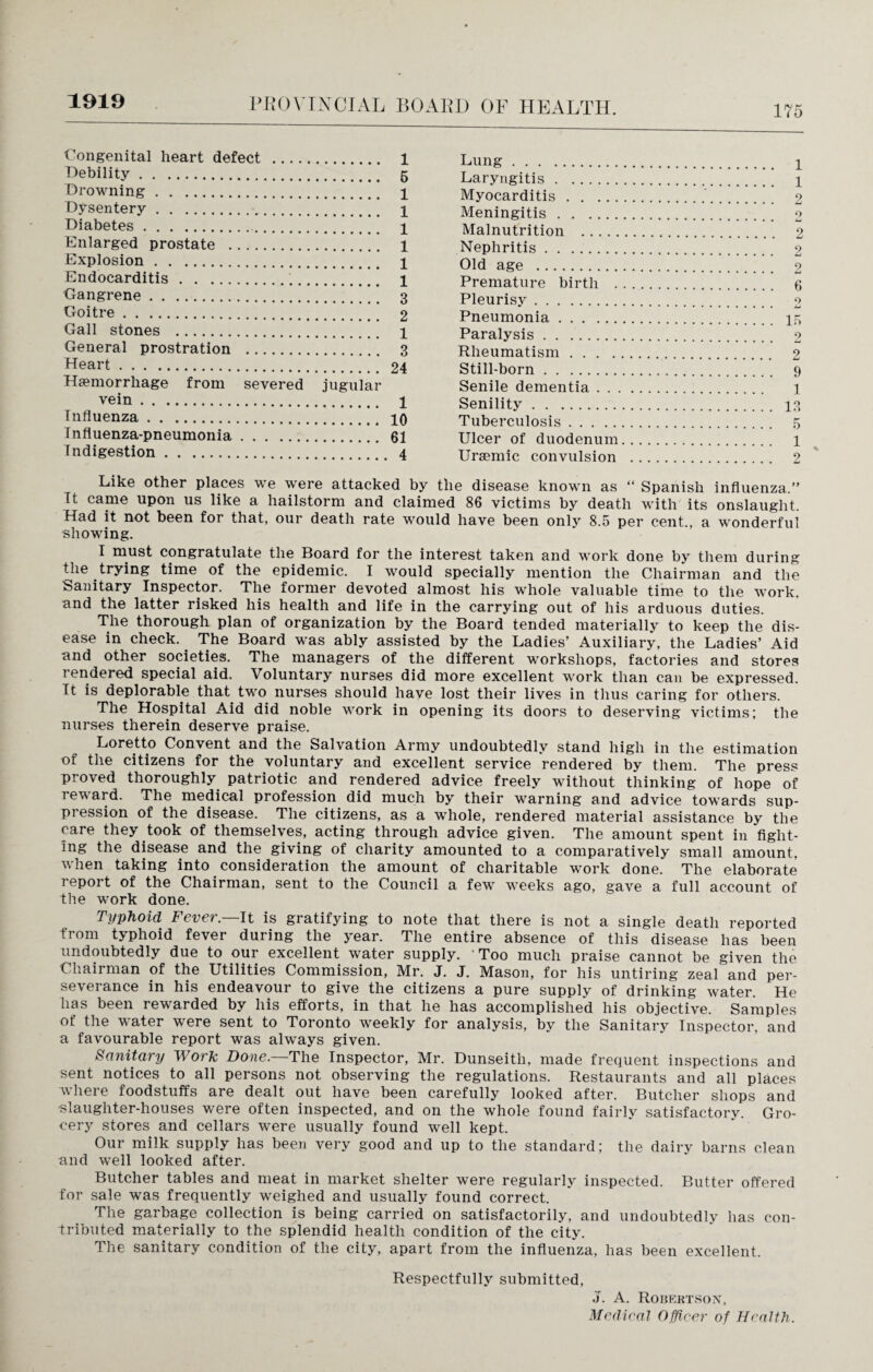 1919 175 Congenital heart defect . 1 Debility. 5 Drowning. 1 Dysentery. \ Diabetes. 1 Enlarged prostate . 1 Explosion. 1 Endocarditis. 1 Gangrene. 3 Goitre. 2 Gall stones . 1 General prostration . 3 Heart. 24 Haemorrhage from severed jugular vein. 1 Influenza. 10 Influenza-pneumonia.61 Indigestion. 4 Lung. i Laryngitis. i Myocarditis. 2 Meningitis. 2 Malnutrition . 2 Nephritis. 2 Old age . 2 Premature birth . 6 Pleurisy. 2 Pneumonia. if, Paralysis. 2 Rheumatism. 2 Still-born. 9 Senile dementia. 1 Senility. 13 Tuberculosis. 5 Ulcer of duodenum. 1 Uraemic convulsion . 2 Like other places we were attacked by the disease known as “ Spanish influenza.” It came upon us like a hailstorm and claimed 86 victims by death with its onslaught. Had it not been for that, our death rate would have been only 8.5 per cent., a wonderful showing. I must congratulate the Board for the interest taken and work done by them during the trying time of the epidemic. I would specially mention the Chairman and the Sanitary Inspector. The former devoted almost his whole valuable time to the work, and the latter risked his health and life in the carrying out of his arduous duties. The thorough plan of organization by the Board tended materially to keep the dis¬ ease in check. The Board was ably assisted by the Ladies’ Auxiliary, the Ladies’ Aid and other societies. The managers of the different workshops, factories and stores rendered special aid. Voluntary nurses did more excellent work than can be expressed. It is deplorable that, two nurses should have lost their lives in thus caring for others. The Hospital Aid did noble work in opening its doors to deserving victims; the nurses therein deserve praise. Loretto Convent and the Salvation Army undoubtedly stand high in the estimation of the citizens for the voluntary and excellent service rendered by them. The press proved thoroughly patriotic and rendered advice freely without thinking of hope of reward. The medical profession did much by their warning and advice towards sup¬ pression of the disease. The citizens, as a whole, rendered material assistance by the care they .took of themselves, acting through advice given. The amount spent in fight¬ ing the disease and the giving of charity amounted to a comparatively small amount, when taking into consideration the amount of charitable work done. The elaborate report of the Chairman, sent to the Council a few weeks ago, gave a full account of the work done. Typhoid Fever— It is gratifying to note that there is not a single death reported from typhoid fever during the year. The entire absence of this disease has been undoubtedly due to our excellent water supply. 'Too much praise cannot be given the Chairman of the Utilities Commission, Mr. J. J. Mason, for his untiring zeal and per¬ severance in his endeavour to give the citizens a pure supply of drinking water. He has been rewarded by his efforts, in that he has accomplished his objective. Samples of the water were sent to Toronto weekly for analysis, by the Sanitary Inspector, and a favourable report was always given. Sanitary Work Done. The Inspector, Mr. Dunseitli, made frequent inspections and sent notices to all persons not observing the regulations. Restaurants and all places “where foodstuffs are dealt out have been carefully looked after. Butcher shops and •slaughter-houses were often inspected, and on the whole found fairly satisfactorv. Gro¬ cery stores and cellars were usually found well kept. Our milk supply has been very good and up to the standard; the dairy barns clean and well looked after. Butcher tables and meat in market shelter were regularly inspected. Butter offered for sale was frequently weighed and usually found correct. The garbage collection is being carried on satisfactorily, and undoubtedly has con¬ tributed materially to the splendid health condition of the city. The sanitary condition of the city, apart from the influenza, has been excellent. Respectfully submitted, J. A. Robertson, Medical Officer of Health.
