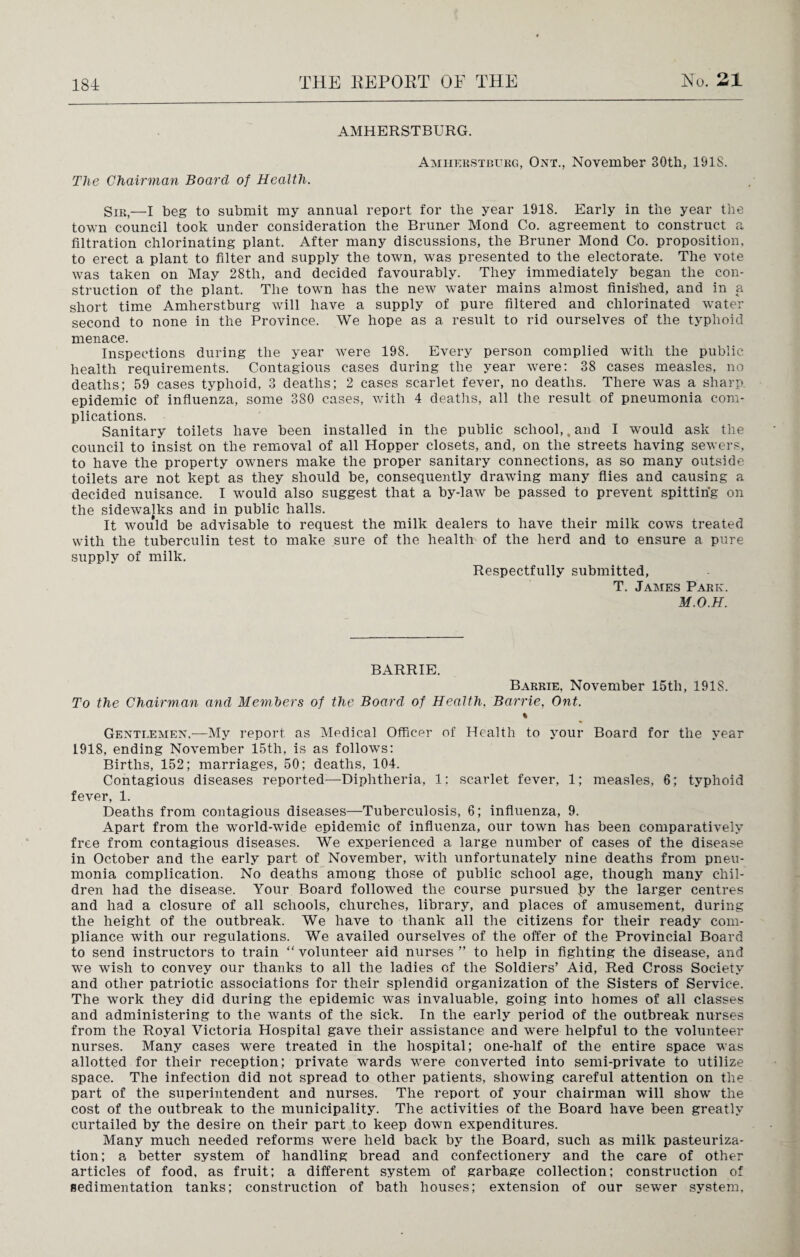 AMHERSTBURG. Amherstburg, Ont., November 30th, 191S. The Chairman Board of Health. Sir,—I beg to submit my annual report for the year 1918. Early in the year the town council took under consideration the Bruner Mond Co. agreement to construct a filtration chlorinating plant. After many discussions, the Bruner Mond Co. proposition, to erect a plant to filter and supply the town, was presented to the electorate. The vote was taken on May 28tli, and decided favourably. They immediately began the con¬ struction of the plant. The town has the new water mains almost finished, and in a short time Amherstburg will have a supply of pure filtered and chlorinated water second to none in the Province. We hope as a result to rid ourselves of the typhoid menace. Inspections during the year were 198. Every person complied with the public health requirements. Contagious cases during the year were: 38 cases measles, no deaths; 59 cases typhoid, 3 deaths; 2 cases scarlet fever, no deaths. There was a sharp, epidemic of influenza, some 380 cases, with 4 deaths, all the result of pneumonia com¬ plications. Sanitary toilets have been installed in the public school,. and I would ask the council to insist on the removal of all Hopper closets, and, on the streets having sewers, to have the property owners make the proper sanitary connections, as so many outside toilets are not kept as they should be, consequently drawing many flies and causing a decided nuisance. I would also suggest that a by-law be passed to prevent spitting on the sidewalks and in public halls. It would be advisable to request the milk dealers to have their milk cows treated with the tuberculin test to make sure of the health of the herd and to ensure a pure supply of milk. Respectfully submitted, T. James Park. M.O.H. BARRIE. Barrie, November 15th, 1918. To the Chairman and Members of the Board of Health, Barrie, Ont. % Gentlemen,—My report as Medical Officer of Health to your Board for the year 1918, ending November 15tli, is as follows: Births, 152; marriages, 50; deaths, 104. Contagious diseases reported—Diphtheria, 1; scarlet fever, 1; measles, 6; typhoid fever, 1. Deaths from contagious diseases—Tuberculosis, 6; influenza, 9. Apart from the world-wide epidemic of influenza, our town has been comparatively free from contagious diseases. We experienced a large number of cases of the disease in October and the early part of November, with unfortunately nine deaths from pneu¬ monia complication. No deaths among those of public school age, though many chil¬ dren had the disease. Your Board followed the course pursued J>y the larger centres and had a closure of all schools, churches, library, and places of amusement, during the height of the outbreak. We have to thank all the citizens for their ready com¬ pliance with our regulations. We availed ourselves of the offer of the Provincial Board to send instructors to train “ volunteer aid nurses ” to help in fighting the disease, and we wish to convey our thanks to all the ladies of the Soldiers’ Aid, Red Cross Society and other patriotic associations for their splendid organization of the Sisters of Service. The work they did during the epidemic was invaluable, going into homes of all classes and administering to the wants of the sick. In the early period of the outbreak nurses from the Royal Victoria Hospital gave their assistance and were helpful to the volunteer nurses. Many cases were treated in the hospital; one-half of the entire space was allotted for their reception; private wards were converted into semi-private to utilize space. The infection did not spread to other patients, showing careful attention on the part of the superintendent and nurses. The report of your chairman will show the cost of the outbreak to the municipality. The activities of the Board have been greatly curtailed by the desire on their part to keep down expenditures. Many much needed reforms were held back by the Board, such as milk pasteuriza¬ tion; a better system of handling bread and confectionery and the care of other articles of food, as fruit; a different system of garbage collection; construction of sedimentation tanks; construction of bath houses; extension of our sewer system.