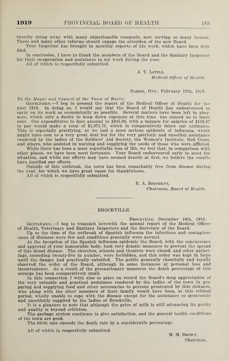 thereby doing away with many objectionable cesspools, now serving so many houses. These and many other reforms should engage the attention of the new Board. Your Inspector has brought in monthly reports of his work, which have been duly filed. In conclusion, I have to thank the members of the Board and the Sanitary Inspector for their co-operation and assistance in my work during the year. All of which is respectfully submitted. A T. Little, Medical Officer of Health. Barrie, Ont., February 13th, 1919. To the Mayor and Council of the Toion of Barrie. Gentlemen,—I beg to present the report of the Medical Officer of Health for the year 1918. In doing so, I would say that the Board of Health <lias endeavoured to carry on its work as economically as possible. Several matters have been left in abey¬ ance, which only a desire to keep down expenses at this time has caused us to leave over. Our expenditures to date amount to $945.08, with a balance for salaries of $126.67 to pay would make a total of $1,071.75, which is comparatively below our estimates. This is especially gratifying, as we had a most serious epidemic of influenza, which might have cost us a very great deal but for the very patriotic and unselfish assistance rendered by the ladies of the Soldiers’ Aid Society, the Women’s Institute, Red Cross, and others, who assisted in nursing and supplying the needs of those who were afflicted. While there has been a most regrettable loss of life, we feel that, in comparison with other places, we have been most fortunate. Your Board endeavoured early to meet the situation, and while our efforts may have seemed drastic at first, we believe the results have justified our efforts. Outside of this outbreak, the town has been remarkably free from disease during the year, for which we have great cause for thankfulness. All of which is respectfully submitted. R. A. Stephens, Chairman, Board of Health. BROCKVILLE. Brockville, December 16tli, 1918. Gentlemen,—I beg to transmit herewith the annual report of the Medical Officer of Health, Veterinary and Sanitary Inspectors and the Secretary of the Board. Up to the time of the outbreak of Spanish influenza the infectious and contagious cases of diseases were few and conditions generally were normal. At the inception of the Spanish influenza epidemic the Board, with the concurrence and approval of your honourable body, took very drastic measures to prevent the spread of this dread disease. The churches, schools and theatres were closed, and other gather¬ ings, exceeding twenty-five in number, were forbidden, and this order was kept in force until the danger had practically subsided. The public generally cheerfully and loyally observed the order of the Board, although in some instances at personal loss and inconvenience. As a result of the precautionary measures the death percentage of this scourge has been comparatively small. In this connection I wish also to place on record the Board’s deep appreciation of the very valuable and practical assistance rendered by the ladies of the town in pre¬ paring and supplying food and other necessaries to persons prostrated by this sickness, who along with the other members of their family would have been, at this critical period, wholly unable to cope with the disease except for the assistance so generously and unselfishly supplied by the ladies of Brockville. It is a pleasure to note that although the price of milk is still advancing its purity and quality is beyond criticism. The garbage system continues to give satisfaction, and the general health conditions of the town are good. The birth rate exceeds the death rate by a considerable percentage. All of which is respectfully submitted. M. M. Brown,