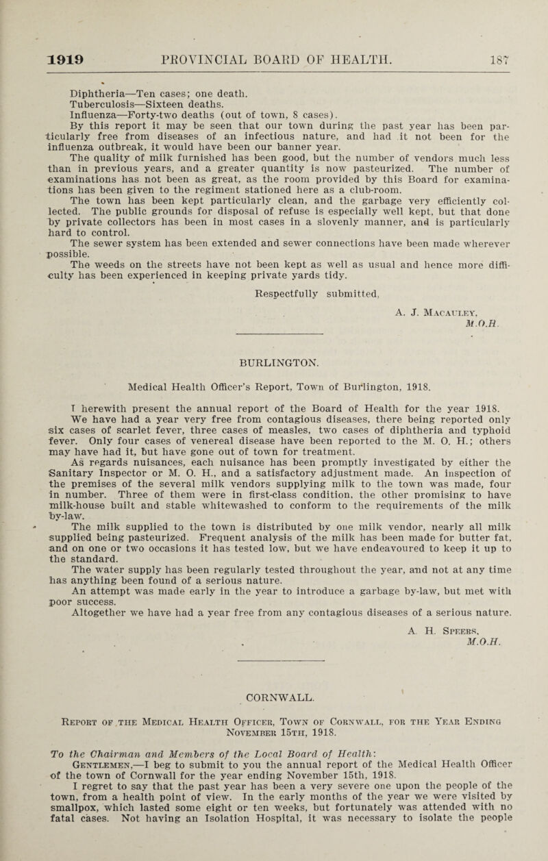 Diphtheria—Ten cases; one death. Tuberculosis—Sixteen deaths. Influenza—Forty-two deaths (out of town, 8 cases). By this report it may be seen that our town during the past year has been par¬ ticularly free from diseases of an infectious nature, and had it not been for the influenza outbreak, it would have been our banner year. The quality of milk furnished has been good, but the number of vendors much less than in previous years, and a greater quantity is now pasteurized. The number of examinations has not been as great, as the room provided by this Board for examina¬ tions has been given to the regiment stationed here as a club-room. The town has been kept particularly clean, and the garbage very efficiently col¬ lected. The public grounds for disposal of refuse is especially well kept, but that done by private collectors has been in most cases in a slovenly manner, and is particularly hard to control. The sewer system has been extended and sewer connections have been made wherever possible. The weeds on the streets have not been kept as well as usual and hence more diffi¬ culty has been experienced in keeping private yards tidy. Respectfully submitted, A. J. Macauley. M.O.H. BURLINGTON. Medical Health Officer’s Report, Town of Burlington, 1918. T herewith present the annual report of the Board of Health for the year 1918. We have had a year very free from contagious diseases, there being reported only six cases of scarlet fever, three cases of measles, two cases of diphtheria and typhoid fever. Only four cases of venereal disease have been reported to the M. O. H.; others may have had it, but have gone out of towrn for treatment. As regards nuisances, each nuisance has been promptly investigated by either the Sanitary Inspector or M. O. H., and a satisfactory adjustment made. An inspection of the premises of the several milk vendors supplying milk to the town was made, four in number. Three of them were in first-class condition, the other promising to have milk-house built and stable whitewashed to conform to the requirements of the milk by-law. The milk supplied to the town is distributed by one milk vendor, nearly all milk supplied being pasteurized. Frequent analysis of the milk has been made for butter fat. and on one or two occasions it has tested low, but we have endeavoured to keep it up to the standard. The water supply has been regularly tested throughout the year, and not at any time has anything been found of a serious nature. An attempt was made early in the year to introduce a garbage by-law, but met writh poor success. Altogether we have had a year free from any contagious diseases of a serious nature. A H. Speers, M.O.H. CORNWALL. Report of the Medical Health Officer, Town of Cornwall, for the Year Ending November 15th, 1918. To the Chairman and Members of the Local Board of Health: Gentlemen,—I beg to submit to you the annual report of the Medical Health Officer of the town of Cornwall for the year ending November 15tli, 1918. I regret to say that the past year has been a very severe one upon the people of the town, from a health point of view. In the early months of the year we were visited by smallpox, which lasted some eight or ten wreeks, but fortunately was attended with no fatal cases. Not having an Isolation Hospital, it was necessary to isolate the people