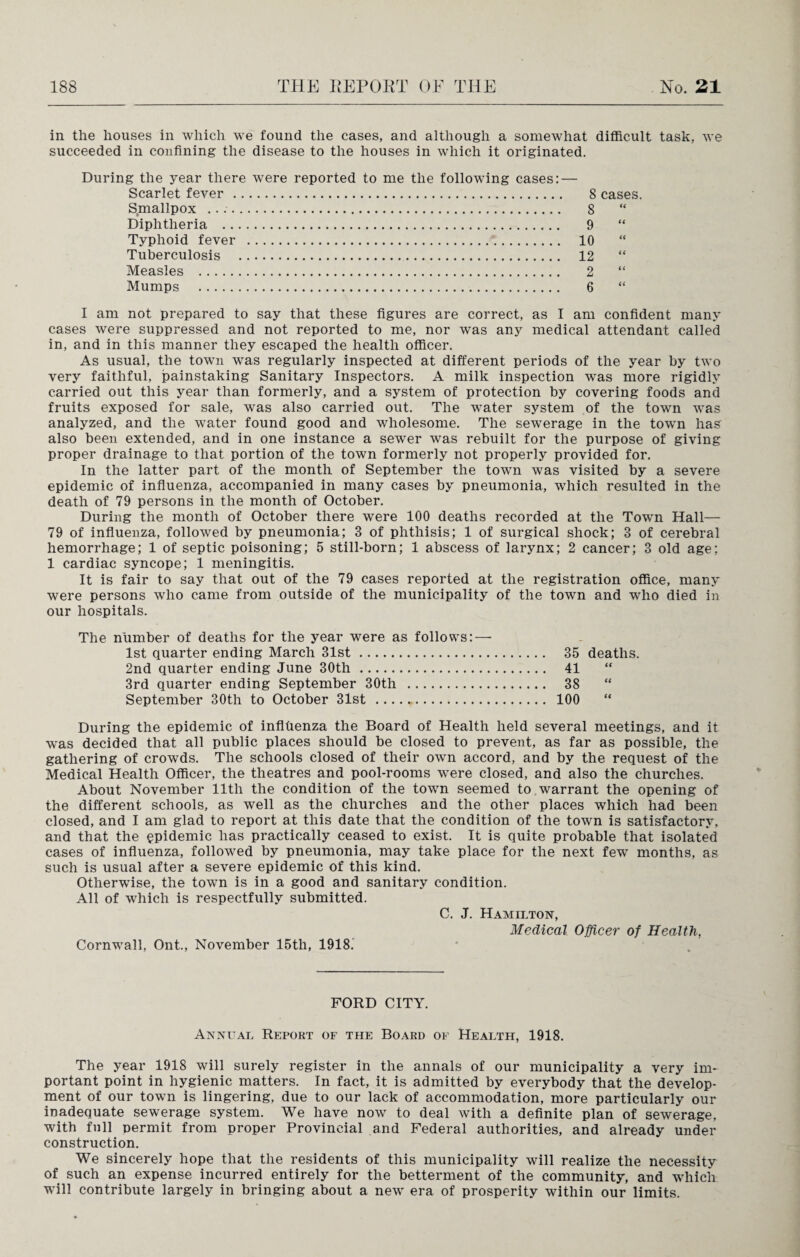 in the houses in which we found the cases, and although a somewhat difficult task, we succeeded in confining the disease to the houses in which it originated. During the year there were reported to me the following cases: — Scarlet fever . Smallpox .. Diphtheria . Typhoid fever . Tuberculosis . Measles . Mumps . 8 cases. 8 (( 9 H 10 ti 12 ti 2 a 6 a I am not prepared to say that these figures are correct, as I am confident many cases were suppressed and not reported to me, nor was any medical attendant called in, and in this manner they escaped the health officer. As usual, the town was regularly inspected at different periods of the year by two very faithful, painstaking Sanitary Inspectors. A milk inspection was more rigidly carried out this year than formerly, and a system of protection by covering foods and fruits exposed for sale, was also carried out. The water system of the town was analyzed, and the water found good and wholesome. The sewerage in the town has also been extended, and in one instance a sewer was rebuilt for the purpose of giving proper drainage to that portion of the town formerly not properly provided for. In the latter part of the month of September the town was visited by a severe epidemic of influenza, accompanied in many cases by pneumonia, which resulted in the death of 79 persons in the month of October. During the month of October there were 100 deaths recorded at the Town Hall—- 79 of influenza, followed by pneumonia; 3 of phthisis; 1 of surgical shock; 3 of cerebral hemorrhage; 1 of septic poisoning; 5 still-born; 1 abscess of larynx; 2 cancer; 3 old age; 1 cardiac syncope; 1 meningitis. It is fair to say that out of the 79 cases reported at the registration office, many were persons who came from outside of the municipality of the town and who died in our hospitals. The number of deaths for the year were as follows: — 1st quarter ending March 31st. 35 deaths. 2nd quarter ending June 30th. 41 3rd quarter ending September 30th . 38 “ September 30th to October 31st . 100 During the epidemic of inflhenza the Board of Health held several meetings, and it was decided that all public places should be closed to prevent, as far as possible, the gathering of crowds. The schools closed of their own accord, and by the request of the Medical Health Officer, the theatres and pool-rooms were closed, and also the churches. About November 11th the condition of the town seemed to warrant the opening of the different schools, as well as the churches and the other places which had been closed, and I am glad to report at this date that the condition of the town is satisfactory, and that the epidemic has practically ceased to exist. It is quite probable that isolated cases of influenza, followed by pneumonia, may take place for the next few months, as such is usual after a severe epidemic of this kind. Otherwise, the town is in a good and sanitary condition. All of which is respectfully submitted. C. J. Hamilton, Medical Officer of Health, Cornwall, Ont., November 15th, 1918. FORD CITY. Annual Report of the Board of Health, 1918. The year 1918 will surely register in the annals of our municipality a very im¬ portant point in hygienic matters. In fact, it is admitted by everybody that the develop¬ ment of our town is lingering, due to our lack of accommodation, more particularly our inadequate sewerage system. We have now to deal with a definite plan of sewerage, with full permit from proper Provincial and Federal authorities, and already under construction. We sincerely hope that the residents of this municipality will realize the necessity of such an expense incurred entirely for the betterment of the community, and which will contribute largely in bringing about a nevr era of prosperity within our limits.