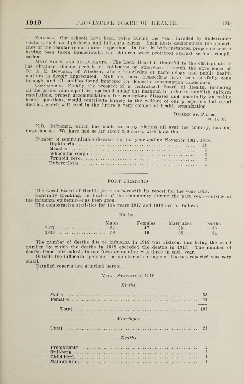Schools.—Our schools have been, twice during the year, invaded by undesirable visitors, such as diphtheria and influenza germs. Such hosts demonstrate the import¬ ance of the regular school nurse inspection. In fact, in both instances, proper measures having been taken immediately, the children were protected against serious compli¬ cations. Meat Shops and Restaurants.—The Local Board is thankful to the efficient aid it has obtained, during periods of epidemics or otherwise, through the experience of Dr. A. E. Bowman, of Windsor, whose knowledge of bacteriology and public health matters is deeply appi eciated. Milk and meat inspections have been carefully gone through, and all eatables found improper for domestic consumption condemned. Conclusion.—Finally, the prospect of a centralized Board of Health, including all the border municipalities, operated under one heading, in order to establish uniform 1 egulations, proper accommodations for contagious diseases and unanimity on public health Questions, would contiibute largely to the welfare of our prosperous industrial district, which will need in the future a very competent health organization. Damien St. Pierre, M. O. H. N.B. Influenza, which has made so many victims all over the country, has not forgotten us. We have had so far about 350 cases, with 5 deaths. Number of communicable diseases for the year ending Novembr 30tli, Diphtheria . Measles . Whooping cough . Typhoid fever . Tuberculosis . FORT FRANCES. The Local Board of Health presents herewith its report for the year 1918: Generally speaking, the health of the community during the past year—outside of the influenza epidemic—has been good. The comparative statistics for the years 1917 and 1918 are as follows: Births. Males. Females. Marriages. Deaths. 1917 . 54 47 38 35 1918 . 58 49 28 51 The number of deaths due to influenza in 1918 was sixteen, this being the exact number by which the deaths in 1918 exceeded the deaths in 1917. The number of deaths from tuberculosis in one form or another was three in each year. Outside the influenza epidemic the number of contagious diseases reported was very small. Detailed reports are attached hereto. Vital Statistics, 1918. Births. Males . 58 Females . 49 Total . 107 Marriages. Total 28 Deaths. Prematurity . 2 Still-born . 8 Child-birth . 1 Malnutrition . 1