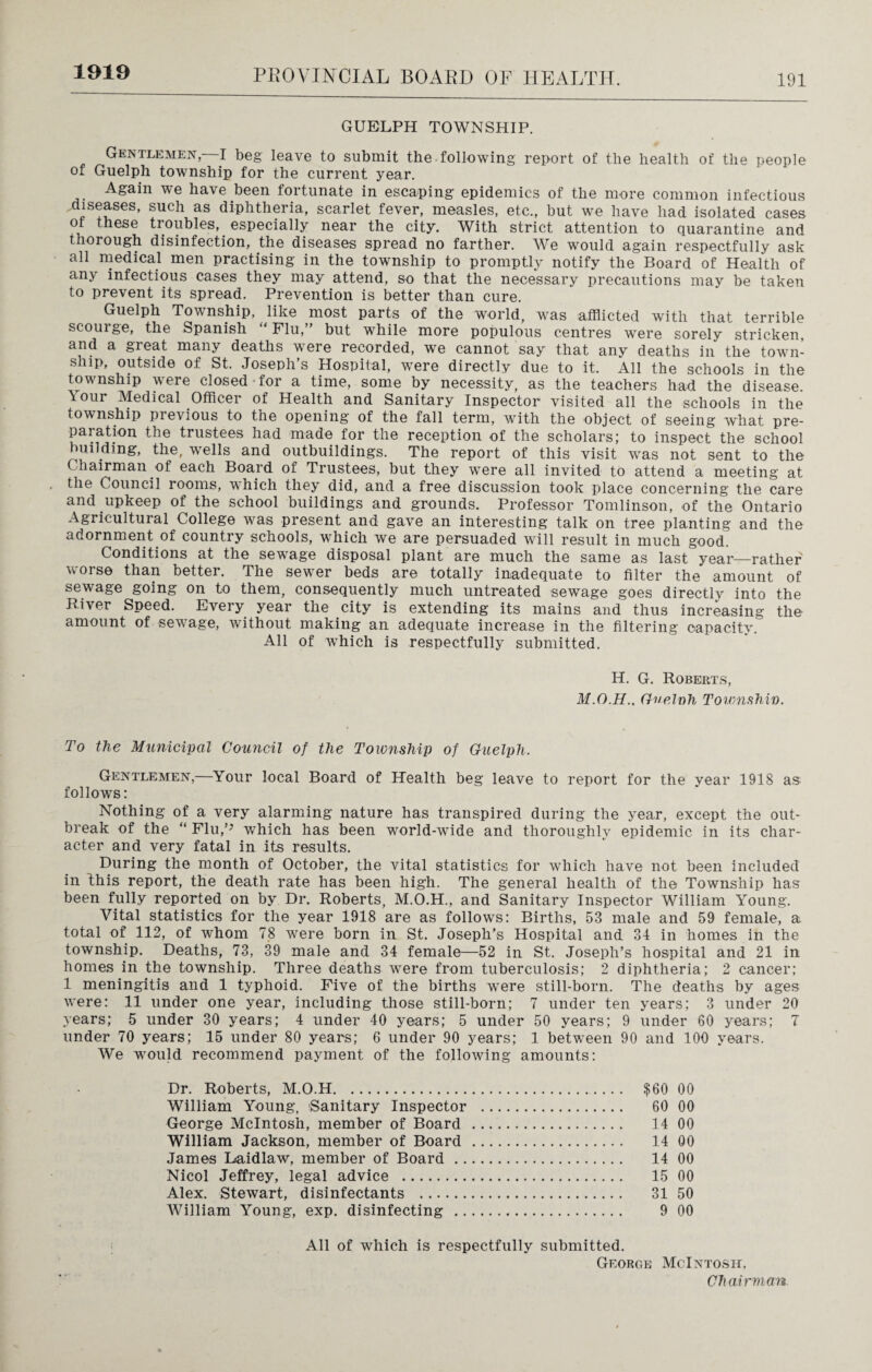 1919 GUELPH TOWNSHIP. Gentlemen—I beg leave to submit the.following report of the health of the people of Guelph township for the current year. Again we have been fortunate in escaping epidemics of the more common infectious ^diseases, such as diphtheria, scarlet fever, measles, etc., but we have had isolated cases ot these troubles, especially near the city. With strict attention to quarantine and thorough disinfection, the diseases spread no farther. We would again respectfully ask all medical men practising in the township to promptly notify the Board of Health of any infectious cases they may attend, so that the necessary precautions may be taken to prevent its spread. Prevention is better than cure. Guelph Township, like most parts of the world, was afflicted with that terrible scouige, the Spanish Flu,” but while more populous centres were sorely stricken, and a great many deaths were recorded, we cannot say that any deaths in the town¬ ship, outside of St. Joseph’s Hospital, were directly due to it. All the schools in the township were closed for a time, some by necessity, as the teachers had the disease, lour Medical Officer of Health and Sanitary Inspector visited all the schools in the township previous to the opening of the fall term, with the object of seeing what pre¬ paration the trustees had made for the reception of the scholars; to inspect the school building, the, wells and outbuildings. The report of this visit was not sent to the Chairman of each Board of Trustees, but they were all invited to attend a meeting at the Council rooms, which they did, and a free discussion took place concerning the care and upkeep of the school buildings and grounds. Professor Tomlinson, of the Ontario Agricultural College was present and gave an interesting talk on tree planting and the adornment of country schools, which we are persuaded will result in much good. Conditions at the sewage disposal plant are much the same as last year—rather worse than better. The sewer beds are totally inadequate to filter the amount of sewage going on to them, consequently much untreated sewage goes directly into the River Speed. Every year the city is extending its mains and thus increasing the amount of sewage, without making an adequate increase in the filtering capacity. All of which is respectfully submitted. H. G. Roberts, Guelnh Townshin. To the Municipal Council of the Township of Guelph. Gentlemen,—Your local Board of Health beg leave to report for the year 1918 as follows: Nothing of a very alarming nature has transpired during the year, except the out¬ break of the “ Flu,’J which has been world-wide and thoroughly epidemic in its char¬ acter and very fatal in its results. During the month of October, the vital statistics for which have not been included in this report, the death rate has been high. The general health of the Township has been fully reported on by Dr. Roberts, M.O.H., and Sanitary Inspector William Young. Vital statistics for the year 1918 are as follows: Births, 53 male and 59 female, a total of 112, of whom 78 were born in St. Joseph’s Hospital and 34 in homes in the township. Deaths, 73, 39 male and 34 female—52 in St. Joseph’s hospital and 21 in homes in the township. Three deaths were from tuberculosis; 2 diphtheria; 2 cancer; 1 meningitis and 1 typhoid. Five of the births were still-born. The deaths by ages were: 11 under one year, including those still-born; 7 under ten years; 3 under 20 years; 5 under 30 years; 4 under 40 years; 5 under 50 years; 9 under 60 years; 7 under 70 years; 15 under 80 years; 6 under 90 years; 1 between 90 and 100 years. We would recommend payment of the following amounts: Dr. Roberts, M.O.H. $60 00 William Young, Sanitary Inspector . 60 00 George McIntosh, member of Board . 14 00 William Jackson, member of Board . 14 00 James Laidlaw, member of Board. 14 00 Nicol Jeffrey, legal advice . 15 00 Alex. Stewart, disinfectants . 31 50 William Young, exp. disinfecting . 9 00 All of which is respectfully submitted. George McIntosh.