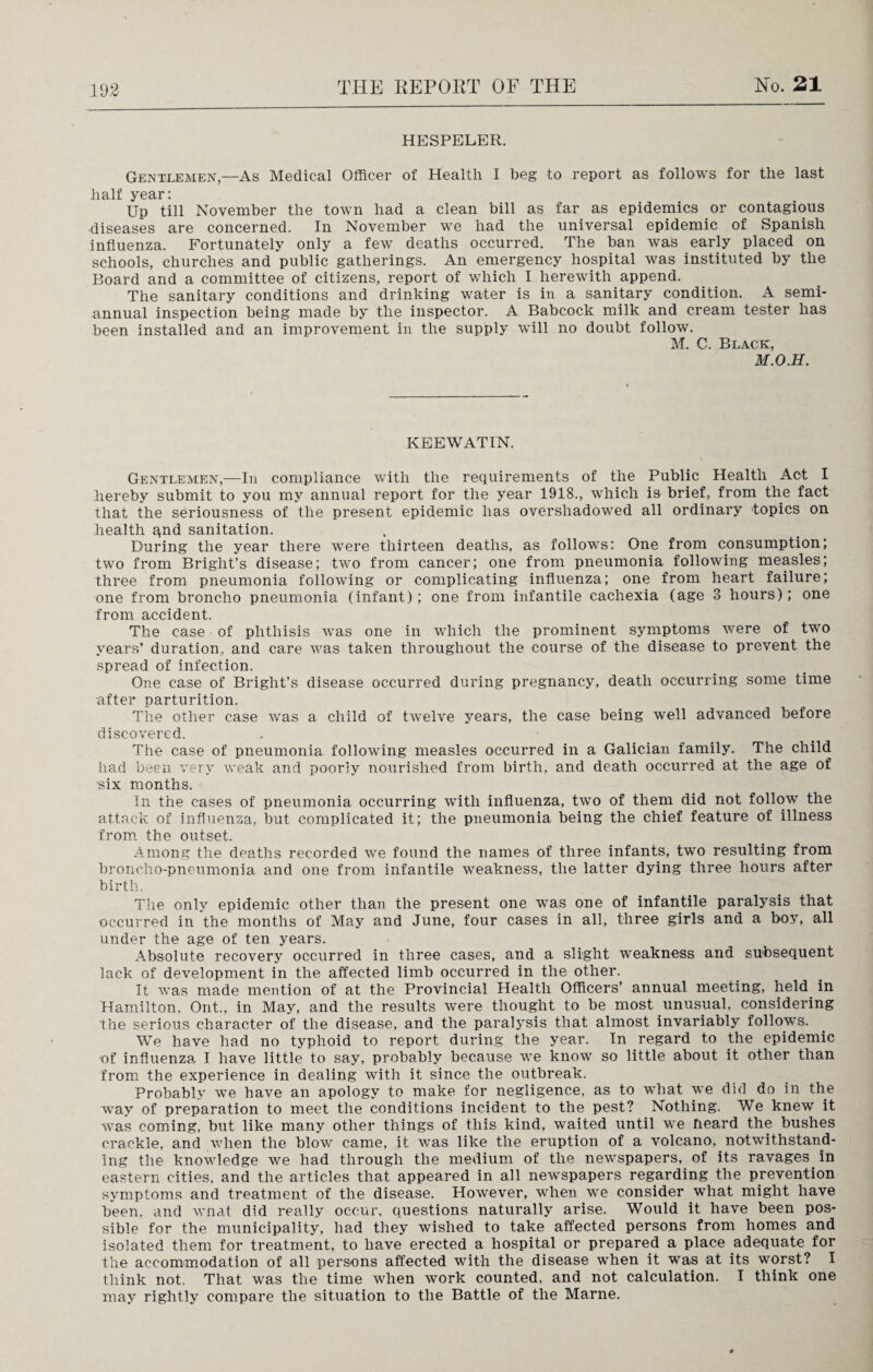 HESPELER. Gentlemen,—As Medical Officer of Health I beg to report as follows for the last half year: Up till November the town had a clean bill as far as epidemics or contagious diseases are concerned. In November we had the universal epidemic of Spanish influenza. Fortunately only a few deaths occurred. The ban was early placed on schools, churches and public gatherings. An emergency hospital was instituted by the Board and a committee of citizens, report of which I herewith append. The sanitary conditions and drinking water is in a sanitary condition. A semi¬ annual inspection being made by the inspector. A Babcock milk and cream tester has been installed and an improvement in the supply will no doubt follow. M. C. Black, M.O.H. KEEWATIN. Gentlemen,—In compliance with the requirements of the Public Health Act I hereby submit to you my annual report for the year 1918., which is brief, from the fact that the seriousness of the present epidemic has overshadowed all ordinary topics on health qnd sanitation. During the year there were thirteen deaths, as follows: One from consumption; two from Bright’s disease; two from cancer; one from pneumonia following measles; three from pneumonia following or complicating influenza; one from heart failure; one from broncho pneumonia (infant); one from infantile cachexia (age 3 hours); one from accident. The case of phthisis was one in which the prominent symptoms were of two years’ duration, and care was taken throughout the course of the disease to prevent the spread of infection. One case of Bright’s disease occurred during pregnancy, death occurring some time after parturition. The other case was a child of twelve years, the case being well advanced before discovered. The case of pneumonia following measles occurred in a Galician family. The child had been very weak and poorly nourished from birth, and death occurred at the age of ■six months. In the cases of pneumonia occurring with influenza, two of them did not follow the attack of influenza, but complicated it; the pneumonia being the chief feature of illness from the outset. Among the deaths recorded we found the names of three infants, two resulting from broncho-pneumonia and one from infantile weakness, the latter dying three hours after birth. The only epidemic other than the present one was one of infantile paralysis that occurred in the months of May and June, four cases in all, three girls and a boy, all under the age of ten years. Absolute recovery occurred in three cases, and a slight weakness and subsequent lack of development in the affected limb occurred in the other. It was made mention of at the Provincial Health Officers’ annual meeting, held in Hamilton, Ont., in May, and the results were thought to be most unusual, considering the serious character of the disease, and the paralysis that almost invariably follows. We have had no typhoid to report during the year. In regard to the epidemic of influenza. I have little to say, probably because we know so little about it other than from the experience in dealing with it since the outbreak. Probably we have an apology to make for negligence, as to what we did do in the way of preparation to meet the conditions incident to the pest? Nothing. We knew it was coming, but like many other things of this kind, waited until we heard the bushes crackle, and when the blow came, it was like the eruption of a volcano, notwithstand¬ ing the knowledge we had through the medium of the newspapers, of its ravages in eastern cities, and the articles that appeared in all newspapers regarding the prevention symptoms and treatment of the disease. However, when we consider what might have been, and wnat did really occur, questions naturally arise. Would it have been pos¬ sible for the municipality, had they wished to take affected persons from homes and isolated them for treatment, to have erected a hospital or prepared a place adequate for the accommodation of all persons affected with the disease when it was at its worst? I think not. That was the time when work counted, and not calculation. I think one may rightly compare the situation to the Battle of the Marne.