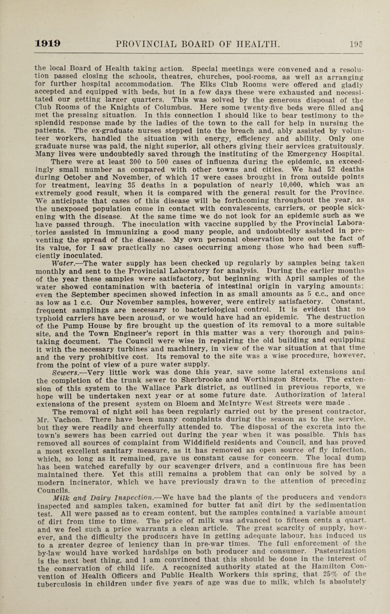 the local Board of Health taking action. Special meetings were convened and a resolu¬ tion passed closing the schools, theatres, churches, pool-rooms, as well as arranging for further hospital accommodation. The Elks Club Rooms were offered and gladly accepted and equipped with beds, but in a few days these were exhausted and necessi¬ tated our getting larger quarters. This was solved by the generous disposal of the Club Rooms of the Knights of Columbus. Here some twenty-five beds were filled an(J met the pressing situation. In this connection I should like to bear testimony to the splendid response made by the ladies of the town to the call for help in nursing the patients. The ex-graduate nurses stepped into the breach and, ably assisted by volun¬ teer workers, handled the situation with energy, efficiency and ability. Only one graduate nurse was paid, the night superior, all others giving their services gratuitously. Many lives were undoubtedly saved through the instituting of the Emergency Hospital. There were at least 300 to 500 cases of influenza during the epidemic, an exceed¬ ingly small number as compared with other towns and cities. We had 52 deaths during October and November, of which 17 were cases brought in from outside points for treatment, leaving 35 deaths in a population of nearly 10,000, which was an extremely good result, when it is compared with the general result for the Province. We anticipate that cases of this disease will be forthcoming throughout the year, as the unexposed population come in contact with convalescents, carriers, or people sick¬ ening with the disease. At the same time we do not look for an epidemic such as we have passed through. The inoculation with vaccine supplied by the Provincial Labora¬ tories assisted in immunizing a good many people, and undoubtedly assisted in pre¬ venting the spread of the disease. My own personal observation bore out the fact of its value, for I saw practically no cases occurring among those who had been suffi¬ ciently inoculated. Water.—The water supply has been checked up regularly by samples being taken monthly and sent to the Provincial Laboratory for analysis. During the earlier months of the year these samples were satisfactory, but beginning with April samples of the water showed contamination with bacteria of intestinal origin in varying amounts; even the September specimen showed infection in as small amounts as 5 c.c., and once as low as 1 c.c. Our November samples, however, were entirely satisfactory. Constant, frequent samplings are necessary to bacteriological control. It is evident that no typhoid carriers have been around, or we would have had an epidemic. The destruction of the Pump House by fire brought up the question of its removal to a more suitable site, and the Town Engineer’s report in this matter was a very thorough and pains¬ taking document. The Council were wise in repairing the old building and equipping it with the necessary turbines'and machinery, in view of the war situation at that time and the very prohibitive cost. Its removal to the site was a wise procedure, however, from the point of view of a pure water supply. Sewers.—Very little work was done this year, save some lateral extensions and the completion of the trunk sewer to Sherbrooke and Worthingon Streets. The exten¬ sion of this system to the Wallace Park district, as outlined in previous reports, we hope will be undertaken next year or at some future date. Authorization of lateral extensions of the present system on Bloem and McIntyre West Streets were made . The removal of night soil has been regularly carried out by the present contractor, Mr. Vachon. There have been many complaints during the season as to the service, but they were readily and cheerfully attended to. The disposal of the excreta into the town’s sewers has been carried out during the year when it was possible. This has removed all sources of complaint from Widdifield residents and Council, and has proved a most excellent sanitary measure, as it has removed an open source of fly infection, which, so long as it remained, gave us constant cause for concern. The local dump has been watched carefully by our scavenger drivers, and a continuous fire has been maintained there. Yet this still remains a problem that can only be solved by a modern incinerator, which we have previously drawn to the attention of preceding Councils. Milk and Dairy Inspection.—We have had the plants of the producers and vendors inspected and samples taken, examined for butter fat an‘d dirt by the sedimentation test. All were passed as to cream content, but the samples contained a variable amount of dirt from time to time. The price of milk was advanced to fifteen cents a quart, and we feel such a price warrants a clean article. The great scarcity of supply, how¬ ever, and the difficulty the producers have in getting adequate labour, has induced us to a greater degree of leniency than in pre-war times. The full enforcement of the by-law would have worked hardships on both producer and consumer. Pasteurization is the next best thing, and I am convinced that this should be done in the interest of the conservation of child life. A recognized authority stated at the Hamilton Con¬ vention of Health Officers and Public Health Workers this spring, that 25% of the tuberculosis in children under five years of age was due to milk, which is absolutely