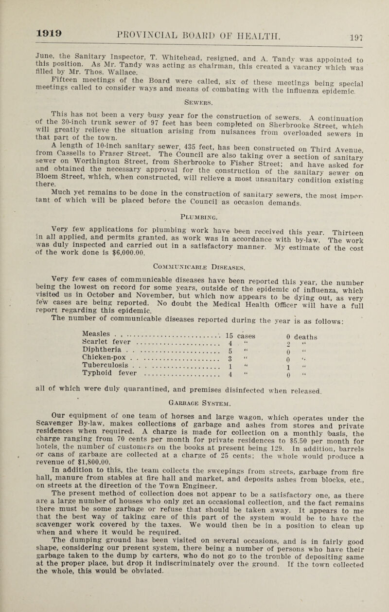 1919 197 June, the Sanitary Inspector, T. Whitehead, resigned, and A. Tandy was appointed to this position As Mr. Tandy was acting as chairman, this created a vacancy which was filled by Mr. Thos. Wallace. Fifteen meetings of the Board were called, six of these meetings being special meetings called to consider ways and means of combating with the influenza epidemic. Sewers. f ti,rhl9SA1-laST n?t a very busy year for the construction of sewers. A continuation ot the 30-inch trunk sewer of 97 feet has been completed on Sherbrooke .Street which that part^of thrown*16 SltUation arising from nuisances from overloaded sewers in A length of 10-inch sanitary sewer, 435 feet, has been constructed on Third Avenue from Cassells to Fraser Street. The Council are also taking over a section of sanitary sewer on Worthmgton Street, from Sherbrooke to Fisher Street; and have asked for and obtained the necessary approval for the construction of the sanitary sewer on there1 ’^ree^ wblcb’ when constructed, will relieve a most unsanitary condition existing Much yet remains to be done in the construction of sanitary sewers, the most impor- tcint of which will bo placed before the Council as occasion demands. Plumbing. Very few applications for plumbing work have been received this year. Thirteen in all applied, and permits granted, as work was in accordance with by-law. The work v as dul\ inspected and carried out in a satisfactory manner. My estimate of the cost of the work done is $6,000.00. Communicable Diseases. Very few cases of communicable diseases have been reported this year, the number being the lowest on record for some years, outside of the epidemic of influenza which visited us in October and November, but which now appears to be dying out as very few cases are being reported. No doubt the Medical Health Officer will have a full report regarding this epidemic. The number of communicable diseases reported during the year is as follows: Measles . » ... Scarlet fever . Diphtheria . . Chicken-pox . Tuberculosis . Typhoid fever 15 cases 4 . “ 5 “ 3 “ 1 4 0 deaths 2 “ 0 “ 0 “ 1 0 all of which were duly quarantined, and premises disinfected when released. Garbage System. Our equipment of one team of horses and large wagon, which operates under the Scavenger By-law, maxes collections of garbage and ashes from stores and private residences when required. A charge is made for collection on a monthly 'basis, the charge ranging from /O cents per month for private residences to $5.50 per month for hotels, the number of customers on the books at present being 129. In addition, barrels or cans of garbage are collected at a charge of 25 cents; the whole would produce a revenue of $1,800.00. In addition to this, the team collects the sweepings from streets, garbage from fire hall, manure from stables at fire hall and market, and deposits ashes from blocks, etc., on streets at the direction of the Town Engineer. The present method of collection does not appear to be a satisfactory one, as there are a large number of houses who only get an occasional collection, and the fact remains there must be some garbage or refuse that should be taken away. It appears to me that the best way of taking care of this part of the system would be to have the scavenger work covered by the taxes. We would then be in a position to clean up when and where it would be required. The dumping ground has been visited on several occasions, and is in fairly good shape, considering our present system, there being a number of persons who have their garbage taken to the dump by carters, who do not go to the trouble of depositing same at the proper place, but drop it indiscriminately over the ground. If the town collected the whole, this would be obviated.