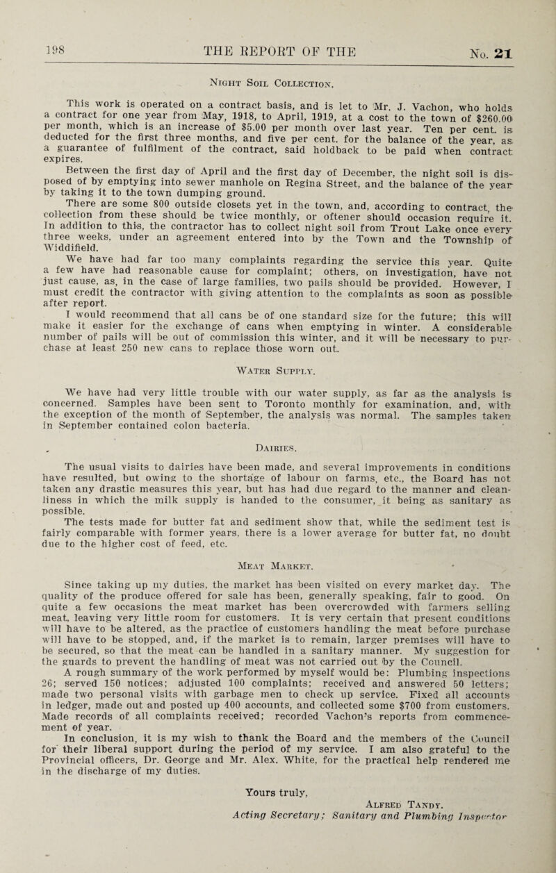 Night Soil Collection. This work is operated on a contract basis, and is let to 'Mr. J. Vachon, who holds a contract for one year from May, 1918, to April, 1919, at a cost to the town of $260 Ofi per month, which is an increase of $5.00 per month over last year. Ten per cent, is deducted for the first three months, and five per cent, for the balance of the year, as. a guarantee of fulfilment of the contract, said holdback to be paid when contract expires. Between the fiist day of April and the first day of December, the night soil is dis¬ posed of by emptying into sewer manhole on Regina Street, and the balance of the year by taking it to the town dumping ground. There are some 800 outside closets yet in the town, and, according to contract the collection from these should be twice monthly, or oftener should occasion require it. In addition to this, the contractor has to collect night soil from Trout Lake once every' three weeks, under an agreement entered into by the Town and the Township of Widdifield. We have had far too many complaints regarding the service this year. Quite a few have had reasonable cause for complaint; others, on investigation, have not just cause, as, in the case of large families, two pails should be provided. However, I must credit the contractor with giving attention to the complaints as soon as possible after report. I would recommend that all cans be of one standard size for the future; this will make it easier for the exchange of cans when emptying in winter. A considerable number of pails will be out of commission this winter, and it will be necessary to pur¬ chase at least 250 new cans to replace those worn out. Water Supply. We have had very little trouble vrith our water supply, as far as the analysis is concerned. Samples have been sent to Toronto monthly for examination, and, with the exception of the month of September, the analysis was normal. The samples taken in September contained colon bacteria. Dairies. The usual visits to dairies have been made, and several improvements in conditions have resulted, but owing to the shortage of labour on farms, etc., the Board has not taken any drastic measures this year, but has had due regard to the manner and clean¬ liness in which the milk supply is handed to the consumer, it being as sanitary as possible. The tests made for butter fat and sediment show that, while the sediment test is fairly comparable with former years, there is a lower average for butter fat, no doubt due to the higher cost of feed, etc. Meat Market. Since taking up my duties, the market has been visited on every market day. The quality of the produce offered for sale has been, generally speaking, fair to good. On quite a few occasions the meat market has been overcrowded with farmers selling meat, leaving very little room for customers. It is very certain that present conditions will have to be altered, as the practice of customers handling the meat before purchase will have to be stopped, and, if the market is to remain, larger premises will have to be secured, so that the meat can be handled in a sanitary manner. My suggestion for the guards to prevent the handling of meat was not carried out by the Council. A rough summary of the work performed by myself would be: Plumbing inspections 26; served 150 notices; adjusted 100 complaints; received and answered 50 letters; made two personal visits wTith garbage men to check up service. Fixed all accounts in ledger, made out and posted up 400 accounts, and collected some $700 from customers. Made records of all complaints received; recorded Vachon’s reports from commence¬ ment of year. In conclusion, it is my wish to thank the Board and the members of the Council for their liberal support during the period of my service. I am also grateful to the Provincial officers, Dr. George and Mr. Alex. White, for the practical help rendered me in the discharge of my duties. Yours truly, Acting Secretary; Alfred Tandy. Sanitary and Plumbing Inspector