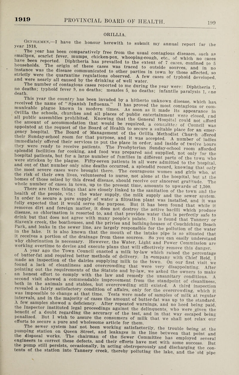 1919 199 ORILLIA. yearG1918LEMEN~I ^ honour herewith to submit my annual report for the The year has been comparatively free from the usual contagious diseases, such as smallpox, scarlet fever, mumps, chicken-pox, whooping-cough, etc., of which no cases have been reported. Diphtheria has prevailed to the extent of 7 cases, confined to 5 ™ ,°rigin of th6Se CaSeS Was traced t0 outside sources, and in no instance was the disease communicated to other parties in town by those affected so strictly were the quarantine regulations observed. A few cases of typhoid developed and were nearly all caused by the drinking of well water. ' P The number of contagious cases reported to me during the year were: Diphtheria 7 death y ’ 110 athS'' meaS'eS 5> n° deaths: infanti,e paralysis 1 one „„„ .This year the has been invaded by a hitherto unknown disease which has received the name of “Spanish Influenza.” It has proved the most contagious or corn mun.cable plague known in modern times. As soon as it made its appearance n Onlha the schools churches and all places of public entertainment were closed -nd all public assemblies prohibited. Knowing that the General Hospital could not afford e amount of accommodation that would be required, a committee of Council was appointed at the request of the Board of Health to secure a suitable place for an emer gency hospitah The Board of Management of the Orillia Methodist Church offered their Sunday-school room for that purpose, and it was accepted. A number of ladies immediately offered their services to put the place in order, and inside of twelve hours they were ready to receive patients. The Presbyterian Sunday-school room afforded splendid facilities for cooking, and food was prepared and supplied, not only for the hospital patients, but for a large number of families in different parts of the town who were stricken by the plague. Fifty-seven patients in all were admitted to the hospital and out of that number only nine deaths occurred, a splendid record, knowing that only the most severe cases were brought there. The courageous women and girls who at the risk of their own lives, volunteered to nurse, not alone at the hospital, but at’the tomes of those seized by this dread disease, should receive our sincerest gratitude. The whole number of cases in town, up to the present time, amounts to upwards of 1 300. 1 m ierfe ®re thre® ^mgs tliat are closely linked to the sanitation of the town and the lealth of the people, viz.: the water supply, the milk supply and the sewer system In order to secure a pure supply of water a filtration plant was installed, and it was fully expected that it would serve the purpose. But it has been found that while it removes dirt and foreign matter, it does not destroy the active bacilli which produce uisease, so chlorination is resorted to, and that provides water that is perfectly safe to drink but that does not agree with many people’s palate. It is found that Tannery or blaven s creek, the boathouses, and the privies and bathing-houses of Couchiching Beach 1 arT aad leaks la the sewer line, are largely responsible for the pollution of the water in the lake. It is also known that the mouth of the intake pipe is so situated that it receives a portion of the drainage from these sources. So you can easily understand why chlorination is necessary. However, the Water, Light and Power Commission are working overtime to devise and execute plans that will effectively remove this danger A year ago the Town Council enacted a milk by-law which raised the nercenta’ge of butter-fat and required better methods of delivery. In company with Chief Reid I made an inspection of the dairies supplying milk to the town. On our first visit we found a lack of cleanliness and overcrowding that were very disappointing \fter TV11: ?qUirem?nts 0f the Statute aad by-Hw, we asked the owners^ make an honest effoi t to comply with the law and remedy the unsanitary conditions A second visit showeu a commendable improvement from the standpoint of cleanliness both in the animate and stables, but overcrowding still existed. A third inspection revealed a fairly satisfactory condition of affairs, only for the overcrowding which it Aas 1 mP°ssibte to change at that time. Tests were made of samples of milk at regular intervals, and m the majority of cases the amount of butter-fat was up to the standard. A few samples showed a deficiency. After repeated warnings, and no heed being paid, the Inspector instituted legal proceedings against the delinquents who wrere given the benefit of a doubt regarding the accuracy of the test, and in that way esca’ped being penalized. But I wish to assure the consumers of milk that we shall not relax our efforts to secure a pure and wholesome article for them. The sewer system has not been working satisfactorily, the trouble being at the pumping station on Queen Street, and leakages in the line between that point and the disposal works. The chairman of the Sewer Committee has employed several engineers to correct these defects, and their efforts have met with some success. But the pump still persists, occasionally, in acting obstreperously and discharging the con¬ tents of the station into Tannery creek, thereby polluting the lake, and the old pipe