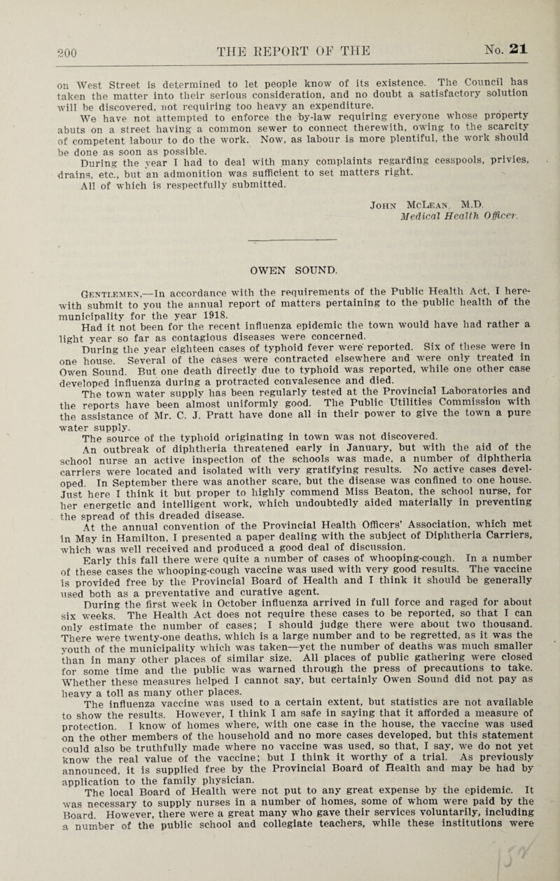 on West Street is determined to let people know of its existence. The Council has taken the matter into their serious consideration, and no doubt a satisfactory solution will be discovered, not requiring too heavy an expenditure. We have not attempted to enforce the by-law requiring everyone whose property abuts on a street having a common sewer to connect therewith, owing to the scarcity of competent labour to do the work. Now, as labour is more plentiful, the work should be done as soon as possible. . . During the year I had to deal with many complaints regarding cesspools, privies, drains, etc., but an admonition was sufficient to set matters right. All of which is respectfully submitted. John McLean. M.D, Medical Health Officer. OWEN SOUND. Gentlemen.—In accordance with the requirements of the Public Health Act, I here¬ with submit to you the annual report of matters pertaining to the public health of the municipality for the year 1918. Had it not been for the recent influenza epidemic the town would have had rather a light year so far as contagious diseases were concerned. During the year eighteen cases of typhoid fever wrere' reported. Six of these wore in one house. Several of the cases were contracted elsewhere and were only treated in Owen Sound. But one death directly due to typhoid was reported, while one other case developed influenza during a protracted convalesence and died. The town wrater supply has been regularly tested at the Provincial Laboratories and the reports have been almost uniformly good. The Public Utilities Commission with the assistance of Mr. C. J. Pratt have done all in their power to give the town a pure wrater supply. The source of the typhoid originating in town was not discovered. An outbreak of diphtheria threatened early in January, but with the aid of the school nurse an active inspection of the schools was made, a number of diphtheria carriers were located and isolated with very gratifying results. No active cases devel¬ oped. In September there was another scare, but the disease was confined to one house. Just here I think it but proper to highly commend Miss Beaton, the school nurse, for her energetic and intelligent work, which undoubtedly aided materially in preventing the spread of this dreaded disease. At the annual convention of the Provincial Health Officers’ Association, which met in May in Hamilton, I presented a paper dealing with the subject of Diphtheria Carriers, which'was well received and produced a good deal of discussion. Early this fall there were quite a number of cases of whooping-cough. In a number of these cases the whooping-cough vaccine was used with very good results. The vaccine is provided free by the Provincial Board of Health and I think it should be generally used both as a preventative and curative agent. During the first week in October influenza arrived in full force and raged for about six weeks. The Health Act does not require these cases to be reported, so that I can only estimate the number of cases; I should judge there were about two thousand. There were twenty-one deaths, which is a large number and to be regretted, as it was the youth of the municipality which was taken—yet the number of deaths was much smaller than in many other places of similar size. All places of public gathering were closed for some time and the public was warned through the press of precautions to take. Whether these measures helped I cannot say, but certainly Owen Sound did not pay as heavy a toll as many other places. The influenza vaccine was used to a certain extent, but statistics are not available to show the results. However, I think I am safe in saying that it afforded a measure of protection. I know of homes where, with one case in the house, the vaccine was used on the other members of the household and no more cases developed, but this statement could also be truthfully made where no vaccine was used, so that, I say, we do not yet know the real value of the vaccine; but I think it worthy of a trial. As previously announced, it is supplied free by the Provincial Board of Health and may be had by application to the family physician. The local Board of Health were not put to any great expense by the epidemic. It was necessary to supply nurses in a number of homes, some of whom were paid by the Board. However, there were a great many who gave their services voluntarily, including a number of the public school and collegiate teachers, while these institutions were