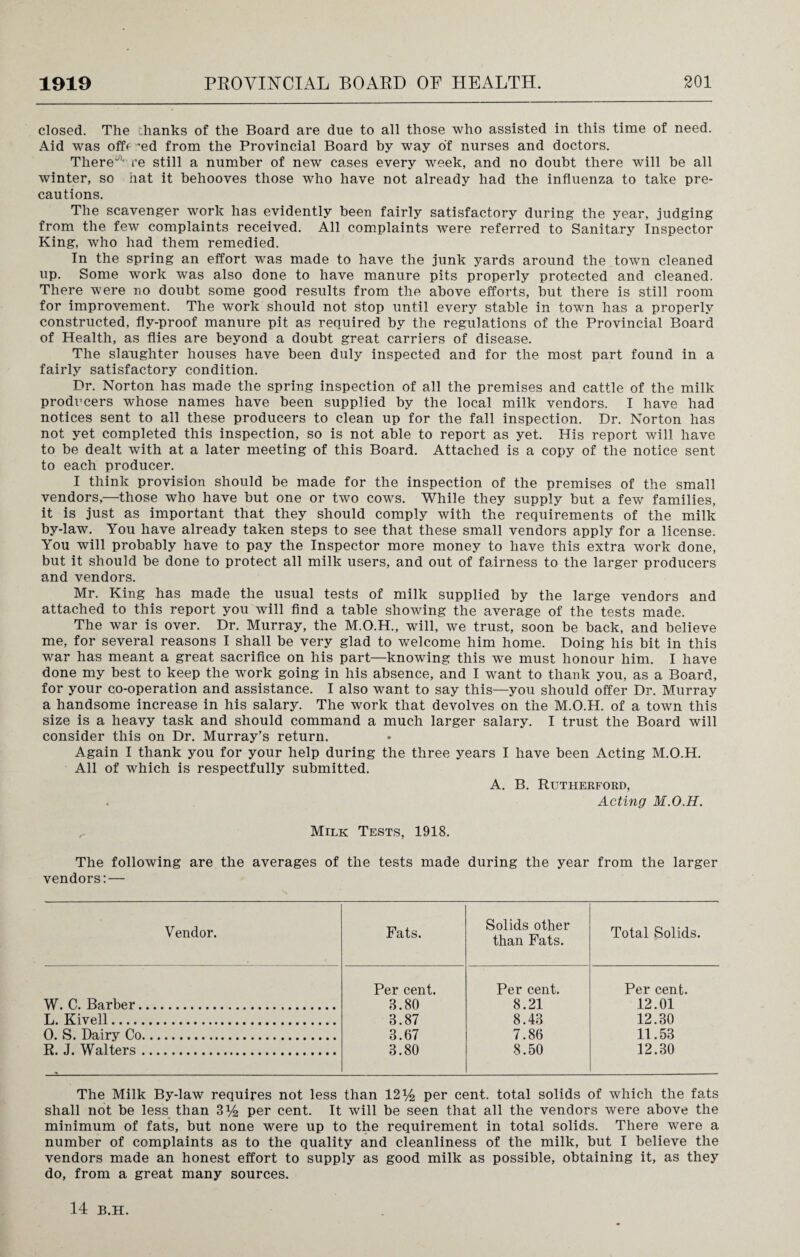 closed. The chanks of the Board are due to all those who assisted in this time of need. Aid was offe ~ed from the Provincial Board by way of nurses and doctors. There' re still a number of new cases every week, and no doubt there will be all winter, so hat it behooves those who have not already had the influenza to take pre¬ cautions. The scavenger work has evidently been fairly satisfactory during the year, judging from the few complaints received. All complaints were referred to Sanitary Inspector King, who had them remedied. In the spring an effort was made to have the junk yards around the town cleaned up. Some work was also done to have manure pits properly protected and cleaned. There were no doubt some good results from the above efforts, but there is still room for improvement. The work should not stop until every stable in town has a properly constructed, fly-proof manure pit as required by the regulations of the Provincial Board of Health, as flies are beyond a doubt great carriers of disease. The slaughter houses have been duly inspected and for the most part found in a fairly satisfactory condition. Dr. Norton has made the spring inspection of all the premises and cattle of the milk producers whose names have been supplied by the local milk vendors. I have had notices sent to all these producers to clean up for the fall inspection. Dr. Norton has not yet completed this inspection, so is not able to report as yet. His report will have to be dealt with at a later meeting of this Board. Attached is a copy of the notice sent to each producer. I think provision should be made for the inspection of the premises of the small vendors,—those who have but one or two cows. While they supply but a few families, it is just as important that they should comply with the requirements of the milk by-law. You have already taken steps to see that these small vendors apply for a license. You will probably have to pay the Inspector more money to have this extra work done, but it should be done to protect all milk users, and out of fairness to the larger producers and vendors. Mr. King has made the usual tests of milk supplied by the large vendors and attached to this report you will find a table showing the average of the tests made. The war is over. Dr. Murray, the M.O.H., will, we trust, soon be back, and believe me, for several reasons I shall be very glad to welcome him home. Doing his bit in this war has meant a great sacrifice on his part—knowing this we must honour him. I have done my best to keep the work going in his absence, and I want to thank you, as a Board, for your co-operation and assistance. I also want to say this—you should offer Dr. Murray a handsome increase in his salary. The work that devolves on the M.O.H. of a town this size is a heavy task and should command a much larger salary. I trust the Board will consider this on Dr. Murray’s return. Again I thank you for your help during the three years I have been Acting M.O.H. All of which is respectfully submitted. A. B. Rutherford, Acting M.O.H. Milk Tests, 1918. The following are the averages of vendors: — the tests made during the year from the larger Vendor. Fats. Solids other than Fats. Total Solids. W. C. Barber. Per cent. 3.80 Per cent. 8.21 Per cent. 12.01 L. Kivell. 3.87 8.43 12.30 0. S. Dairy Co. 3.67 7.86 11.53 R. J. Walters. 3.80 8.50 12.30 The Milk By-law requires not less than 12 y2 per cent, total solids of which the fats shall not be less than 3 per cent. It will be seen that all the vendors were above the minimum of fats, but none were up to the requirement in total solids. There were a number of complaints as to the quality and cleanliness of the milk, but I believe the vendors made an honest effort to supply as good milk as possible, obtaining it, as they do, from a great many sources. 14 B.H.