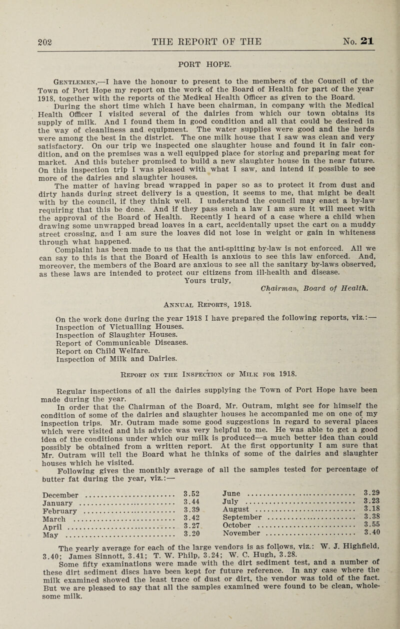 PORT HOPE. Gentlemen,—-I have the honour to present to the members of the Council of the Town of Port Hope my report on the work of the Board of Health for part of the year 1918, together with the reports of the Medical Health Officer as given to the Board. During the short time which I have been chairman, in company with the Medical Health Officer I visited several of the dairies from which our town obtains its supply of milk. And I found them in good condition and all that could be desired in the way of cleanliness and equipment. The water supplies were good and the herds were among the best in the district. The one milk house that I saw was clean and very satisfactory. On our trip we inspected one slaughter house and found it in fair con¬ dition, and on the premises was a well equipped place for storing and preparing meat for market. And this butcher promised to build a new slaughter house in the near future. On this inspection trip I was pleased with what I saw, and intend if possible to see more of the dairies and slaughter houses. The matter of having bread wrapped in paper so as to protect it from dust and dirty hands during street delivery is a question, it seems to me, that might be dealt with by the council, if they think well. I understand the council may enact a by-law requiring that this be done. And if they pass such a law I am sure it will meet with the approval of the Board of Health. Recently I heard of a case where a child when drawing some unwrapped bread loaves in a cart, accidentally upset the cart on a muddy street crossing, and I am sure the loaves did not lose in weight or gain in whiteness through what happened. Complaint has been made to us that the anti-spitting by-law is not enforced. All we can say to this is that the Board of Health is anxious to see this law enforced. And, moreover, the members of the Board are anxious to see all the sanitary by-laws observed, as these laws are intended to protect our citizens from ill-health and disease. Yours truly, Chairman, Board of Health. * Annual Reports, 1918. On the work done during the year 1918 I have prepared the following reports, viz.: — Inspection of Victualling Houses. Inspection of Slaughter Houses. Report of Communicable Diseases. Report on Child Welfare. Inspection of Milk and Dairies. Report on the Inspection of Milk for 1918. Regular inspections of all the dairies supplying the Town of Port Hope have been made during the year. In order that the Chairman of the Board, Mr. Outram, might see for himself the condition of some of the dairies and slaughter houses he accompanied me on one of my inspection trips. Mr. Outram made some good suggestions in regard to several places which were visited and his advice was very helpful to me. He was able to get a good idea of the conditions under which our milk is produced—a much better idea than could possibly be obtained from a written report. At the first opportunity I am sure that Mr. Outram will tell the Board what he thinks of some of the dairies and slaughter houses which he visited. Following gives the monthly average of all the samples tested for percentage of butter fat during the year, viz.: — December . 3.52 January . 3.44 February . 3.39 March . 3.42 April . 3.27 May . 3.20 June . 3.29 July . 3.23 August . 3.18 September . 3.38 October . 3.55 November . 3.40 The yearly average for each of the large vendors is as follows, viz.: W. J. Highfield, 3.40; James Sinnott, 3.41; T. W. Philp, 3.24; W. C. Hugh, 3.28. Some fifty examinations were made with the dirt sediment test, and a number of these dirt sediment discs have been kept for future reference. In any case where the milk examined showed the least trace of dust or dirt, the vendor was told of the fact. But we are pleased to say that all the samples examined were found to be clean, whole¬ some milk.