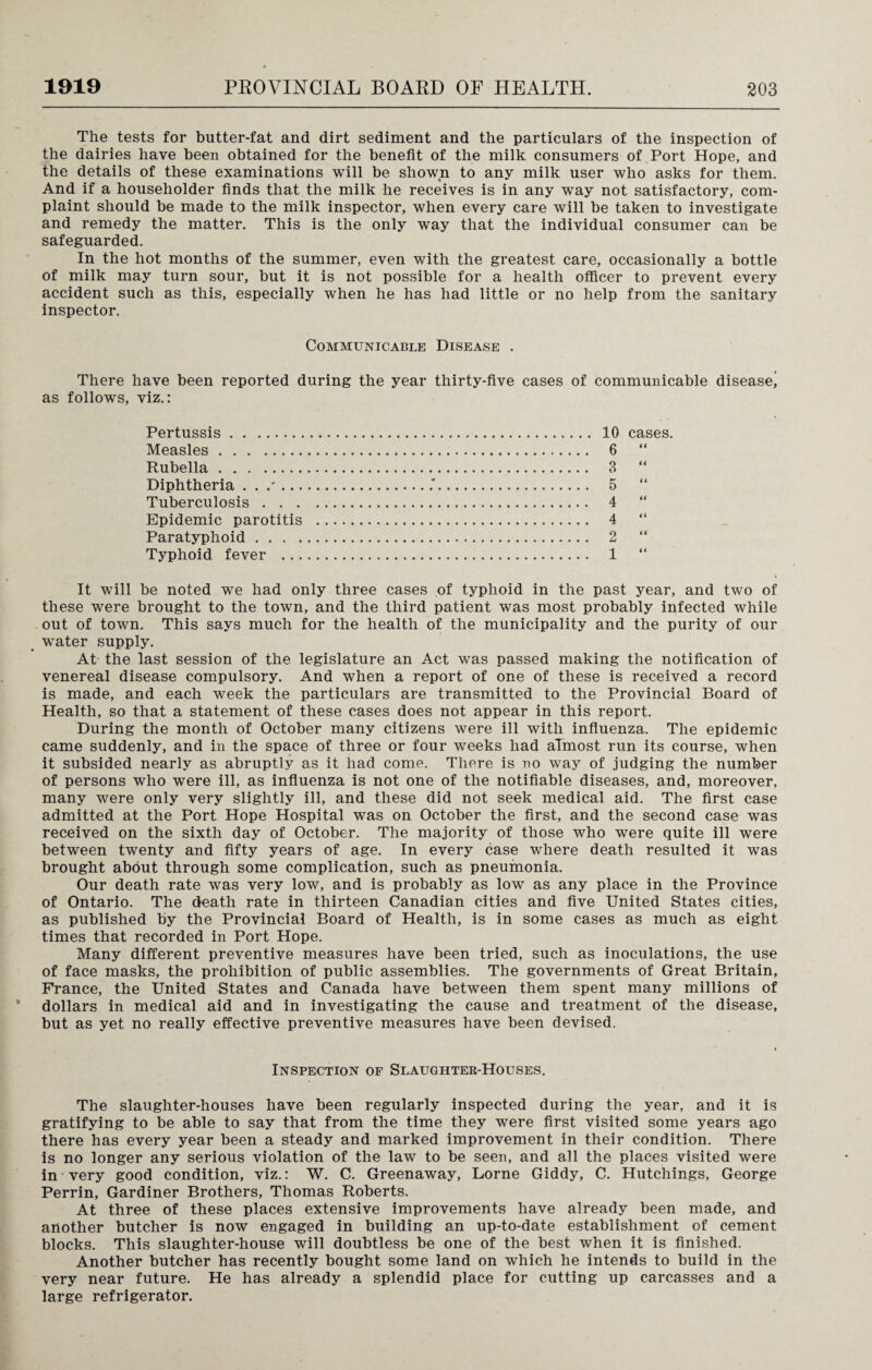 The tests for butter-fat and dirt sediment and the particulars of the inspection of the dairies have been obtained for the benefit of the milk consumers of Port Hope, and the details of these examinations will be shown to any milk user who asks for them. And if a householder finds that the milk he receives is in any way not satisfactory, com¬ plaint should be made to the milk inspector, when every care will be taken to investigate and remedy the matter. This is the only way that the individual consumer can be safeguarded. In the hot months of the summer, even with the greatest care, occasionally a bottle of milk may turn sour, but it is not possible for a health officer to prevent every accident such as this, especially when he has had little or no help from the sanitary inspector. Communicable Disease . There have been reported during the year thirty-five cases of communicable disease^ as follows, viz.: 10 cases. 6 “ 3 “ 5 “ 4 “ 4 “ 2 “ 1 “ It will be noted we had only three cases of typhoid in the past year, and two of these were brought to the town, and the third patient was most probably infected while out of town. This says much for the health of the municipality and the purity of our water supply. At the last session of the legislature an Act was passed making the notification of venereal disease compulsory. And when a report of one of these is received a record is made, and each week the particulars are transmitted to the Provincial Board of Health, so that a statement of these cases does not appear in this report. During the month of October many citizens were ill with influenza. The epidemic came suddenly, and in the space of three or four weeks had almost run its course, when it subsided nearly as abruptly as it had come. There is no way of judging the number of persons who were ill, as influenza is not one of the notifiable diseases, and, moreover, many were only very slightly ill, and these did not seek medical aid. The first case admitted at the Port Hope Hospital was on October the first, and the second case was received on the sixth day of October. The majority of those who were quite ill were between twenty and fifty years of age. In every case where death resulted it was brought about through some complication, such as pneumonia. Our death rate was very low, and is probably as low as any place in the Province of Ontario. The death rate in thirteen Canadian cities and five United States cities, as published by the Provincial Board of Health, is in some cases as much as eight times that recorded in Port Hope. Many different preventive measures have been tried, such as inoculations, the use of face masks, the prohibition of public assemblies. The governments of Great Britain, Prance, the United States and Canada have between them spent many millions of dollars in medical aid and in investigating the cause and treatment of the disease, but as yet no really effective preventive measures have been devised. Pertussis. Measles. Rubella. Diphtheria Tuberculosis . . . Epidemic parotitis Paratyphoid . . . . Typhoid fever ... Inspection of Slaughter-Houses. The slaughter-houses have been regularly inspected during the year, and it is gratifying to be able to say that from the time they were first visited some years ago there has every year been a steady and marked improvement in their condition. There is no longer any serious violation of the law to be seen, and all the places visited were in very good condition, viz.: W. C. Greenaway, Lome Giddy, C. Hutchings, George Perrin, Gardiner Brothers, Thomas Roberts. At three of these places extensive improvements have already been made, and another butcher is now engaged in building an up-to-date establishment of cement blocks. This slaughter-house will doubtless be one of the best when it is finished. Another butcher has recently bought some land on which he intends to build in the very near future. He has already a splendid place for cutting up carcasses and a large refrigerator.